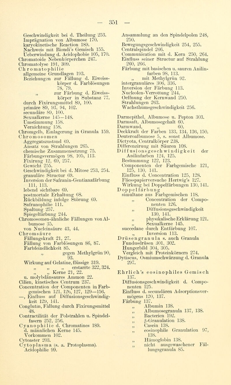 Geschwindigkeit bei d. Theilung '253. Imprägnation von Albumose 170. karyokinetische Reaction 189. Nachweis mit Biondi's Gemisch 155. Ueberwindung d. Acidophobie 105, 170. Chromatoide Neben körperchen 247. Chromatolyse li)l, 309. Ch r omatophilie allgemeine Grundlagen 193. Beziehungen zur Fällung d. Eiweiss- körper d. Farblösungen 78, 79. „ zur Färbung d. Eiweiss- körper in Substanz 77. durch Fixirungsmittel 89, 100. primäre 89, 93, 94, 102. secundäre 89, 100. Sexualkerne 145—148. Umstimmung 158. Vernichtung 158. Chromgelb, Emlagerung in Granula 159. Chromosomen Aggregatszustand 69. Ansatz von Strahlungen 265. chemische Zusammensetzung 75. Färbungsvermögen 98, 105, 113. Fixirung 12, 69, 257. Gewicht 255. Geschwindigkeit bei d. Mitose 253, 254. granuläre Structur 69. Inversion der Safranin-Gentianafärbung 111, IIB. lebend sichtbare 69. postmortale Erhaltung 68. JRückbildung infolge Störung 69. Safranophilie 111. Spaltung 257. Spiegeltärbung 244. Chromosomen-ähnliche Fällungen von Al- bumose 35. von Nucleinsäure 43, 44. Chromsäure Fällungskraft 21, 27. Fällung von Farblösungen 86, 87. Farbfeindhchkeit 85. ,, gegen Methylgrün 90, 93. Wirkung auf Gelatine, flüssige 319. „ „ „ erstarrte 322,324. „ Kerne 21, 22. u. molybdänsaures Ammon 22. Cilien, kinetisches Centrum 237. Concentration der Componenten in Farb- gemischen 121, 126, 127, 129—156. —, Einfluss auf Diffusionsgeschwindig- keit 129, 141. Conglutm, Fällung durch Fixirungsmittel 48. Contractilität der Polstrahlen u. Spindel- fasern 252, 256. Cyanophilie d. Chromatines 189. d. männlichen Kerne 145. Vorkommen 102. Cytoaster 203. Cytoplasma (s. a. Protoplasma). Acidophilie 99. Ansammlung an den Spindelpolen 248, 250. Bewegungsgeschwindigkeit 254, 255. Centralspindel 266. Communication mit d. Kern 250, 264. Einfluss seiner Structur auf Strahlung 260, 266. Färbung mit basischen u. sauren Anilin- farben 98, 113. „ mit Methylgrün 92. intergranuläres 306, 336. Inversion der Färbung 113. Nucleolen-Verrottung 244. üeffnung der Kernwand 250. Strahlungen 263. Wachsthumsgeschwindigkeit 256. Darmepithel, Albumose u. Pepton 303. Darmsaft, Albumosegehalt 60. Darmwand, ,, 60. Deckkraft der Farben 133, 134, 136, 150. Deuteroalbumose 5, s. sonst Albumose. Dictyota, Centralkörper 238. Differenziruug mit Säuren 108. Diffusionsgeschwindigkeit der Anilinfarben 124, 125. Bestimmung 122, 123. Componenten der Farbgemische 121, 125, 130, 141. Einfluss d. Concentration 125, 128. Fliesspapierversuche Hertwig's 127. Wirkung bei Doppelfärbungen 130,141. Doppelfärbung simultane aus Farbgemischen 118. ,, Concentration der Compo- nenten 126. „ Diffusionsgeschwindigkeit 130, 141. „ physikalische Erklärung 121. „ Sexualkerne 145. succedane durch Entfärbung 107. „ Inversion 113. Drüsengr an ula s. auch Granula Fundusdrüsen 301, 302. Hungerbild 304, 305. Vergleich mit Proteinkörnern 274. Dytiscus, Osmiumschwärzung d. Granula 297. Ehrlich's eosinophiles Gemis ch 137. Diffusionsgeschwindigkeit d. Compo- nenten 125. Einfluss d. secundären AdsorptionsVer- mögens 120, 137. Färbung 137. „ Albumin 138. ,, Albumosegranula 137, 138. „ Bacterien 192. „ ß-Granulation 138. „ Casein 138. „ eosinophile Granulation 97, 138. „ Hämoglobin 138. „ nicht ausgewaschener Fäl- lungsgranula 85.