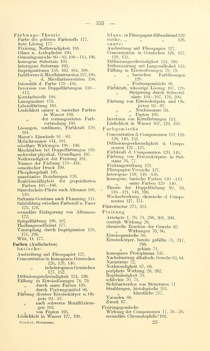 Färbungs-Theorie Farbe des gelösten Farbstoffs 177. feste Lösung 177. Fixirung, Nothwendigkeit 181. Glanz u. Acidophobie 19(i. Granulagemische 80—83,109—111, I9ü. homogene Substrate 193. heterogene Substrate 193. Imprägnationen 158, 163, 164, 198. Indifferenz d. Micellarattraction 197,198. „ d. Micellarinterstitien 198. Intensität d. Farbe 179—181. Inversion von Doppelfärbungen 110— 112. Kernfarbstoffe 188. Lanuginsäure 176. Lebendfärbung 181. Löslichkeit saurer u. basischer Farben in Wasser 199. „ der vorausgesetzten Farb- verbindung 180. Lösungen, verdünnte, Färbkraft 179, 181. Mayer's Einwände 81 — 83. Metachromasie 144, 181. niicellare Wirkungen 196—198. Mischfarben bei Doppelfärbungen 118. molecular-physikal. Grundlagen 197, Nothwendigkeit der Fixirung 181. Nuance der Färbung 179—181. osmotischer Druck 199. Phosphorgehalt 195. quantitative Beziehungen 176. Reaktionsfähigkeit der gespeicherten Farben 183—186. Säurefuchsin-Pikrin nach Altmann 109, 110. Safranin-Gentiana nach Flemming 111. Salzbildung zwischen Farbstoff u. Faser 175, 176. secundäre Einlagerung von Albumose 172. Spiegelfärbung 196, 197. Theilungscoefficient 177. Verstopfung durch Imprägnation 170, 171, 198. Witt, O. 177. Farben (Anilinfarben) basische: i Ausbreitung auf Fliesspapier 127. Concentration in homogenen Gemischen 126, 129, 140. ,, in heterogenen Gemischen 127, 152. Diffusionsgeschwindigkeit 124, 199. Fällung in Eiweisslösungen 78, 79. „ durch saure Farben 120. „ durch Fixirungsmittel 86. Färbung diverser Eiweisskörper u. Ob- jecte 93—97. „ nach schweren Metallfixirun- gen 103. „ von Pepton 195. Löslichkeit in Wasser 127, 199. Fischer, Protoplasma. b 1 a u e, in Fliesspapier dif f undirend 128' rothe, „ „ „ 128. saure: Ausbreitung auf Fliesspapier 127. Concentration in Gemischen 126, 127, 129, 152. Diffusionsgeschwindigkeifc 124, 199. Differenzirung mit Laugenalkohol 113. Fällung in Eiweisslösungen 78, 79. „ „ basischen Farblösungen 120. „ „ Fixirungsmitteln 86. Färbkraft, wässerige Lösung 107, 120. „ Steigerung durch Schwefel- säure lp4—107, 176, 200. Färbung von Eiweisskörpern und Ob- jecten 93—97. „ „ Nucleinsäure 94. „ „ Pepton 195. Inversion von Kernfärbungen 113. LösHchkeit in Wasser 107, 129, 199. Farbgem ische Concentration d. Componenten 121,126. 128, 140, 152. Diffusionsgeschwindigkeit d. Compo- nenten 121—125. Färbkraft d. Componenten 120, 149. Färbung von Eiweisskörpern in Sub- stanz 76, 77. Fixirungs Wirkung 121. Fliesspapier-Versuche -127. heterogene 119, 148—156. homogene, basische Farben 140—143. „ saure Farben 129 -140. Theorie der Doppelfärbung 82, 83, 118—121, 148, 196. Wechselwirkung, chemische d. Compo- nenten 127, 151. Filarstructur 275, 311. Fixirung Artefacte 1, 70, 71, 296, 301, 306. centrale Wirkung 28. chemische Reaction der Gewebe 62. Wirkungen 70, 80. Eiweissgemische 50. Eiweisskörper, bereits gefällte 71, 217, 288. „ gelöste 71. homogenes Protoplasma 335. Nachsäuerung alkalisch. Gewebe 63, 64. Naturtreue 72. Nothwendigkeit 67, 68. periphere Wirkung 28, 262. Eegelmässigkeit 70. schlechte 70, 71. Sichtbarwerden von Structuren 71. Strahlungen, histologische 261. „ künsthche 217. Vacuolen 68. Zweck 67. Fixirungsgemische Wirkung der Componenten 17, 26—28. secundäre Chromatophilie*102. 23