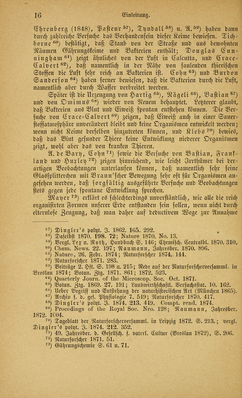 (S^renBerg (1848), fafieur57), £r,nbatt58) u. 2159) l;aBen bann burd; 3al;lretd)e ^erfudje baö 2>ort;anbenfein biefer Meinte Beriefen. £idj = Borne60) Beftätigt, baß ©tauB oon bev ©trage imb auö Beroolmteu Räumen ©ät)rungöf einte unb SBafterien enthält; 3)ougta3 Gtutt= ningfyam01) jctgt afynlidjeS oon ber £uft in dalcutta, unb &race = datoert62), bag namentlich tri ber 9cäfye oon fantenben tt)tertfd)en (Stoffen bie Suft fefyr retefy an SBalterten ift. (£ol)tt 63) unb 33itrbon ©anberfon 64) r/aBen ferner Beliefert, baß bte Rateten burd) bte £uft, namenttid) aBer burd) SBaffer oerBreitet roerben. ©päter ift bie Urzeugung oon ©artig 65), hagelt66), S3aftian 6r) unb öott £)minttt3 68) lieber oon feuern Behauptet, £e£terer gtauBt, bag ^alterten au3 33tut unb (Siroeig fpontan entfielen fönuen. 3)ie 23er= fudje oon drace=datoert69) geigen, bag (Sitoeig and; in einer ©auer- ftoffatmofpfyäre unoeränbert Bleibt unb feine Organismen entnndelt roerben; roemt nid)t kehrte berfetBen Einzutreten ftfunen, unb £teB870) BeroieS, bag baö 23tut gefunber Spiere feine Gnttroidlttng nieberer £)rganiömen ^eigt, toor/l aBer ba3 Don franfen Spieren. W. beSBari), (£or/n71) fotoie bie SBerfudje oon 23aftian, granf= taub unb §urlet) 72) zeigen t)inreid)enb, ttrie leid)t 3rrtt;ümer Bei ber= artigen SöeoBacB/tuitgen unterlaufen föunen, bag namentlid; fel)r feine ©fa3fptitterd)en mit 23raun'fd;er 23ett>egung fer)r oft für Organismen an= gefeiten luerben, bag forgfättig aufgeführte 2$erfud)e unb 23eoBad)tmtgen ftetö gegen jebe fFontane Qhttroidütng fpred;en. 9)tai)er 73) erflärt e3 fd)led)terbing8 unoerftänbtid), roie alle bie reid; organiftrten formen unferer (Srbe entftanben fein follen, roemt nid)t burd) elternlofe 3eu8unSr ^g man bal;er auf bebuetioem Söege jur 5lnnal)me 57) ©tngter's pofyt. 3. 1862. 165. 292. 58) S)afel6ft 1870. 198. 72; Nature 1870. No. 13. 59) SSergr. £er u. 9tot^r §anbbud) @. 146; (£t)enüfd). Sentratbt. 1870. 310. 60) Cliem. News. 22. 197; Naumann, 3al)re§ber. 1870. 896. cl) Nature, 26. gebr. 1874; g&atttrforfdjer 1874. 144. 62) «Haturforfdjer 1871. 283. 63) Beiträge 2. §ft. @. 198 u. 215; Sftebe auf ber 9?aturforfd)erüevfammf. in Breslau 1874; SBotan. £tg. 1871. 861; 1872. 523. 64) Quarterly Journ. of the Microscop. Soc. Oct. 1871. 65) 23otan. Btg. 1869. 27. 191; Sanbtmrttjfdjaftt. &xcrfud)§ftat. 10. 162. GG) lieber SÖegrtff unb (£ntfM)uug ber naturljtflorifdjen 2lrt (äftündjen 1865). 67) STrdjtü f. b. gef. *ß{jl){ioIogte 7. 549; 9caturfov)d)er 1870. 417. 68) SBtngler'S pofyt. 3. 1874. 213. 449. Compt. rend. 1874. 69) Procedings of tlie Royal Soc. Nro. 128; Naumann, StaljveöBer. 1872. 1C04. 70) Sägeblatt ber SRaturfovfdjeröerfainmt. in Set^ig 1872. ©. 213.; üergl. 2)tngler'§ ^olt)t. 3. 1874. 212. 352. 71) 49. Sa^veSber. b. ©efeflfdj. f. t-aterl. Sultur (Breslau 1872), @. 206. 72) 9fatur[or|d)er 1871. 51. 73) @äl)vungödjemic ©. 61 n. 71.