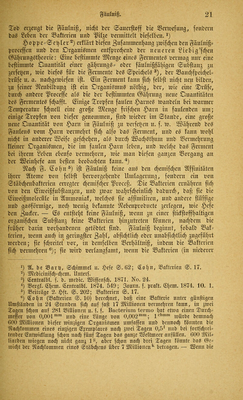 Sob erzeugt bie gäulniß, nidjt ber ©auerftoff bie SBerroefung, fonbcru baS £eBen ber SBalterien unb $il3e vermittelt biefetBen.x) §oppe=@et)ler2) erltärt biefen Sufawmenfjang ^toifdjen bert $äuluiß= proceffen imb ben Organismen entfyrecijenb ber neueren £ ieBig'f d)en @äl)rung3tl)eorie: ©ne Beftimmte Sftenge eines Fermentes oermag nur eine Beftimmte Duantität einer gäl>rungS= ober fäutnißfär/igen ©nBftan^ 31t jerfet^en, trn'e biefeS für bie Fermente beS ©peicfyetS 3), ber 23aucfyfyeicr/et= brüfe u. a. naäfygeroiefen ift. (Sin Ferment lann ficf> fetBft nicfyt neu Bitben, $u feiner 9?euBilbung ift ein Organismus nötl)ig, ber, roie eine ©rufe, burdj anbere -proceffe als bte ber Beftimmten ©ätnmng neue Quantitäten beS Fermentes fcfyafft. (£inige Sropfen faulen §arneS toanbetn Bei toarmer Temperatur fdmetl eine große beenge frifd)en £>arn in faulenben um; einige tropfen »on biefer genommen, finb toieber im ©taube, eine große neue Ouantität oon §arn in $äutntß 3U oerfe£en u. f. ro. Söä^renb beS ^autenS 00m §arn vermehrt fiefy alfo baS Ferment, unb eS lann toofyt nid/t in anberer SBeife gefd^en, als burd) SBacfyStfmm unb $ermer/rung Heiner Organismen, bie im faulen §arn leBen, unb roeldje baS Ferment Bei i^rem SeBen eBenfo vermehren, toie man biefen ganzen Vorgang an ber SBeinfyefe am Beften BeoBacfyten lann.4) %laä) %. do^n5) ift $äutniß feine aus ben d)emifdjen Affinitäten ifyrer Atome Don .felBft fyeroorgefyenbe Umtagerung, fonbern ein oon <2täBdjenBalterien erregter d)emifd)er ^ßroceß. 2)ie SBafterien ernähren fid) oon ben (SitoeißfuBftan^en, unb jtoar traljrfdjeinlid) baburd), baß fie bie (Siroeißmotecüte in Ämmcniaf, toelcljeS fie affimiliren, unb anbere flüfftge unb gasförmige, nod) toenig Belannte 9?eBenprobucte ^erlegen, toie §efe ben 3uder. — ©S entftefyt leine gäutniß, trenn 31t einer ftidftofffaltigen organifd)en «SuBftan^ leine 33alterien Einzutreten lönneu, nacfybem bie früher barin rorljanbenen getöbtet finb. gäutniß Beginnt, foBalb 53al= terien, trenn aud) in geringfter 3a^ aBficfyttid) ober unaBficfyttid) jugefüfyrt toerben; fie fd)reitet oor, in bemfelBen «erl)ältniß, inbem bie Skalierten fid) oermeljren6); fie toirb oertangfamt, trenn bie S3alterien (in nieberer 2) %. be «arrj, ©ännttnel u. §efe ©.62; (Eofjn, 53alterieu @. 17. 2) Sftebtcinif d)*d) ein. Unterf. 3) (Sentratbt. f. b. mebic. SBtffenfdj. 1871. No. 24. 4) «ergt. £r,ent. (SentralBL 1874. 549; Sourn. f. praft. ©jem. 1874. 10. 1. 5) Beiträge 2. §ft. ©. 202; «alterten @. 17. 6) GEoIjn («alterten @. 10) Beregnet, baß eine «alterte unter günftigen Umftänben in 24 ©tunben fid) auf faft 17 SRittionen öerme^ren lann, in jmei 2:agen fd)on auf 281 «tütonen n. f. f. Bacterium termo fyat eüra einen 2)urd)* meffer oon 0,001mm unb eine £änge öon 0,002mm; lcbmm würbe bemuad) 600 Sfttßtoneu biefer niinstgen Organtgmen umfaffen unb bennott) löttnten bie 9^ad]lommen eines einzigen @remplare§ nad) i\vei Sagen 0,5l unb bei fortfdjvet* tenber (Sntmtdlung fd)on uac^ fünf Sagen ba§ ganje SMtmeer anfüllen. 600 dMU liarben wiegen noä) nidjt gang l^f aber fd)on nad) bret Sagen lönnte ba$ ©c= roia)t bev ^adjfommen eines @tä'Btt)enS über 7 9)ciKtouenk betragen. — SBenn bie