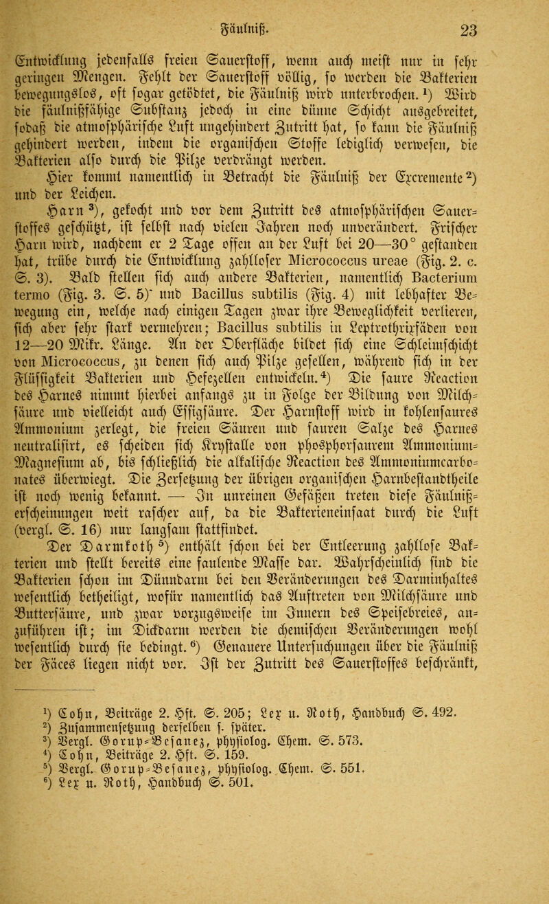 (Entundluttg {ebenfalls freien ©auerftoff, toenn aucfy meift nur in fe^r geringen Mengen. gefylt ber «Sauerftoff ööfltg, fo derben bie iöafterten betoegungSloS, oft fogar gelobtet, bie gäutnifj i»irb unterbrochen.1) SBtrb bie fäutntgfät)tge ©ubflan^ jeboct) in eine bünne <3d)idjt ausgebreitet, fobaß bie atmof»l;ärifd;e £uft ungef)inbert gutrttt fyat, fo rann bie gäufrtiß gefymbert werben, inbent bie organifdjen (Stoffe tebiglid) »ertoefen, bie Batterien atfo burd) bie ^ßttje »erbrängt toerben. §ier fommi namentlid) in 23etrad)t bie gäulnig ber (S^cremente2) unb ber Seiten, §arn3), gefönt unb »or bem 3utritt beS atmoffcfyärifcfyett <Sauer= ftoffeö gefdu'tfct, ift felbft nacfy »ielen -Sauren ttod> unoerättbert. grifdjer §arn hrirb, nad)bem er 2 Sage offen an ber £uft Bei 20—30° geftanben fyat, trübe burd) bie Gnttttndlung jafyllofer Micrococcus ureae (gig. 2. c. ©. 3). 23alb fteffen ftdj and) anbere Stotterten, namentlich Bacterium termo (gtg. 3. ©. 5)* unb Bacillus subtilis (gig. 4) mit lebhafter S3e= toegung ein, roetcfye nad) einigen Sagen jtoar ifyre 33en>egltdjfett »erfierett, ficfy aber fe^r ftarl »ermefyren; Bacillus subtilis in £e»trotfyrirfäbett »on 12—20 ffllitv. Sänge. 2ltt ber Dberflädje bilbet fid; eine ©cfytetmfdjtdjt ton Micrococcus, ^u benen fid) aud; ^ßitge gefeiten, ttmfyrenb fict) irt ber glüffigfeit Stofterien unb ^efejetten enüüid'eln.4) S5te faure Ö?eaction beS ©artteS nimmt hierbei anfangs ju in golge ber 23itbung »on 9)Htcfy= fäure unb »ielleid)t and) (Effigfäure. 2)er §arnftoff roirb itt foljlettfaureS Ammonium jertegt, bie freien ©änren unb fauren ©at^e beS §arneS neutratifirt, eS fReiben ftd) fröftaHe »on »fyoSpfyorfaurem Stmmomum- Sftagnefium ah, bis fcfytie§iidj bie alMtfdje 9?eaction beS 3lmmoniumcarbo= nateS überwiegt 3)ie 3erfe£ung *>er übrigen organtfd)en §ambeftartbtt)etle ift itod) toenig Begannt. — -3n unreinen ©efäßett treten biefe gäutnij3= erfMeinungen toeit rafd;er auf, ba bie S3alterteneinfaat burd) bie £uft (»ergl. <5. 16) nur langfam ftattfinbet. 2)er 2)artnfoify 5) enthält fcfyon bei ber (Entleerung jafytlofe 33a!= terien unb (teilt bereits eine faulenbe Sttaffe bar. 23$ar)rfcr;etnltcr) ftnb bie Dateien fdjon im £)ünttbarm hd bett SBeränberungett beS 3)artttittl)afteS roefentttdj beteiligt, toofür namentlich baS auftreten »Ott SJttlcfyfäure unb 23utterfäure, unb ^t»ar »or^ugStoetfe im Onttern beS ©»eifebreieS, an= äufüfyren ift; im 2)idbarm roerbett bie cfyemifcfyett SSerättberttttgett mofyl toefenttid} burcfy fte bebingt.6) (Genauere Unterfucfmugett über bie gäulnig ber gäceS liegett ttidjt »or. Oft ber 3«tvitt beS (SanerftoffeS befd)ränft, x) (Eoljn, Beiträge 2. £ft. ©.205; £er. u. ^otfj, §cmbbud) @. 492. 2) gufcmrmenfefcung berfelbeu f. fpäter. 3) S3ergt. ©oru^*S3cfanea, p^ftolog. (S^em. ©.573. 4) So^n, Beiträge 2. §ft. @. 159. 5) SSergl. ®oru^*S3efanegf ^t)ftolog. (£l)em. ©.551. 6) 8e? n. 9^ott), ^anbbud) @. 501.