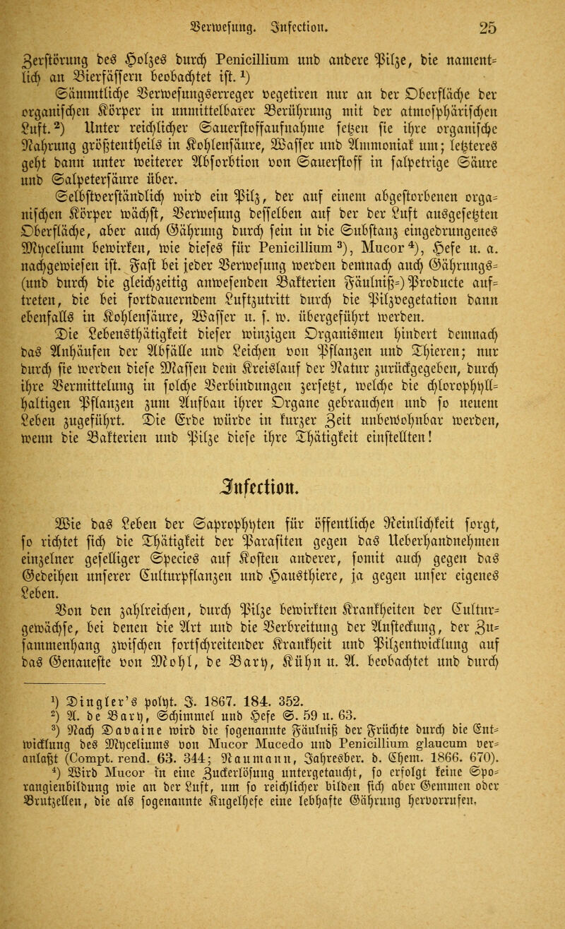 ßerftörung beS §olze£ burdt) Penicillium unb anbere $tt$e, bie nament= tidj an SBierfäffcru beobachtet tfi1) ©ämmtltdje VerwefungSerreger »egetiren nur an ber Dberftädje ber orgattifcfyen Körper in unmittelbarer 23erüt)rung mit ber atmofyfyärtfdjen £uft.2) Unter reid)tid)er ©auerftoffaufttafyme feiert fte tt)re organifdje 9car)rung größtenteils in $or)tenfäure, Gaffer nnb tfmmomaf um; festeres gefyt bann unter weiterer $bforbtion r>on (Sauerftoff in fafyetrige ©äure unb (Satpeterfäure über. (Setbftoerftänbtid) wirb ein $i(j, ber auf einem abgeworbenen orga= nifcfyen Körper wädjft, VerWefung beffelben auf ber ber £uft aufgefegten £)berfläd)e, aber auct) ©äfyruttg burcf) fein in bie ©ubftanz eingebrungeneS 9ftr/ce(ium bewirf en, toie biefeS für Penicillium3), Mucor4), §efe u. a. nacfygewiefen ift. gaft bei jeber VerWefung werben bemnad) audj @är)rungS= (unb burct) bie gleichzeitig anwefenben ^ßalterien gäulni§=) ^robucte auf= treten, bie bd fortbauernbem Suftjutrttt burd) bie ^ilzoegetation bann ebenfalls in $ol)lenfäure, Söaffer u. f. w. übergeführt derben. 2)ie SebenStr/ätigfeit biefer winzigen Organismen Innbert bemnad) baS $nljäufen ber Abfälle unb Seiten fcon -Pflanzen unb gieren; nur burcfy fie werben biefe Waffen beut Kreislauf ber 9?atur gurütfgegeben, burd) tf>re SSermittelung in foldje ^Serbinbungen zerfetzt, meiere bie dt)loropr)r/ff= faltigen -Pflanzen jum Aufbau it)rer Organe gebrauten unb fo neuem £eben zugeführt. SDte (Srbe würbe in furzer 3eit unbettolmbar werben, wenn bie 23afterien unb ^itje biefe ir)re S^ättgfett einftellten! 3nfzttion. 2Bie baS Seben ber <Sapro£r)t)ten für öffentliche 9?etnltd)fett forgt, fo rietet fict) bie S^ättglctt ber ^ßarafiten gegen baS lteberl)anbner;men einzelner gefeHiger <2pecieS auf Soften anberer, fomit aud) gegen baS ©ebenen unferer (Kulturpflanzen unb §auStf)iere, ja gegen unfer eigenes £eben. $on ben zahlreichen, burd) $ilze bewirf ten franlljeiten ber (Fultm> gewäct)fe, bei betten bie s#rt unb bie Verbreitung ber Slnftedung, ber 3^- fammenfyang zroifcfyen fortfcfyreitenber tranffyeit unb plzentwid'lung auf baS ©enauefte oon 9)£of)l, be Sari), füfm u. %. beobachtet unb burdj !) SHngter'S öofyt. 3. 1867. 184. 352. 2) 21. be 23art)f ©djintmel unb §efe @. 59 u. 63. 3) Watf) 2)aöaine wirb bie fogenannte g-äulmf? ber grüßte burdj bte (5nt* Widlung be§ üKtjcetiumS öon Mucor Mucedo unb Penicillium glaueum üer= anlaßt (Compt. rend. 63. 344; Naumann, SafjreSber. b. (Sljem. 1866. 670). 4) 2Birb Mucor in eine guderlöfuttg untergetaucht, fo erfolgt feine @po= rangtenbtlbung wie an ber£uft, um fo reid)lid)er btlben ftdj aber ©emtnen ober Sörutjellen, bie aU fogenannte kugelljefe eine lebhafte ©Sprung Ijeroorrufeu,