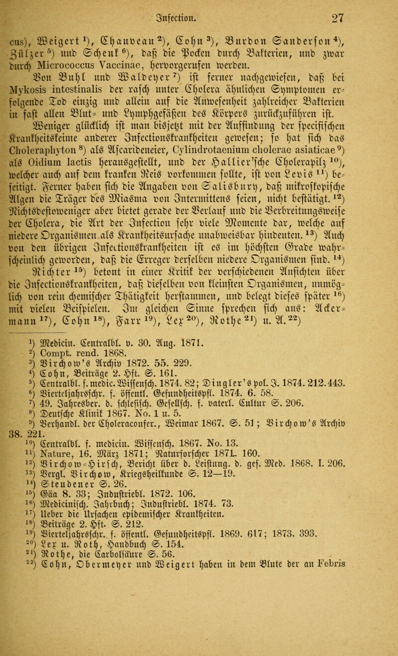 cus), Setgert1), dljauoeau 2), dotyn3), 23urbon ©anberfon4), 3ü(jer5) unb ©(fyenf6), ba§ bie $oden burdj ^Batterien, tmb jtoar burd) Micrococcus Vaccinae, hervorgerufen Serben. $on 33u^t unb SBatbefyer7) ift ferner nadjgetoiefen, baß Bei Mykosis intestinalis ber rafdj unter (Spolera älmtid)en (Sfymbtomen er^ folgenbe £ob einzig unb allein auf bie ^fnmefenfjeit ja^treidjer S3afterien in faft allen 25tut= unb Stymbfygefäfjen beS ^örberS jurücfjnfü^ren ift. SBeniger gtüdtid) ift man BiSje^t mit ber 5Iuffinbung ber fbecififcfyen 3han%itSf einte anberer -SnfectionSfranffyeiten getoefen; fo fyat fid) baS Choleraphyton 8) als 5lfcaribeneier, Cylindrotaeniuni cliolerae asiaticae 9) als Oidium lactis fyerauSgeftellt, unb ber §aUier'fd}e (£l)olerapit$ 10), toeld^er aud> auf beut f'ranlen 9?eiS oorfontmen fctfte, ift oon £eoiS ll) Be^ fettigt. ferner fyaBen ftcf> bie 2(ngaBen oon ©atiSBurt), ba§ mirroffobifdje tilgen bie Präger beS 9JftaSma oon OntermittenS feien, nicfyt Beftätigt.12) 9ftd)tSbeftotoeniger aber Bietet gerabe ber Verlauf unb bie SBerBreitungStoeife ber Cholera, bie 5lrt ber Onfection fer)r oiele Momente bar, toelcBe auf niebere Organismen als $ranfr)eitSurfad)e unaBtoeisBar Innbeuten.13) Sind) oon ben üBrigen SnfeitionSrranffyeiten ift eS int fyödjften ©rabe ioar)r= fdjeintid) geworben, baß bie Erreger berfetBen niebere Organismen finb.14) £ftid)ter15) Betont in einer ^ritif ber oerfcfyiebenen 2lnftd)ten üBer bie 3nfectionSfran%iten, baß biefelBen oon Keinften Organismen, unmög= lid) oon rein cfyemifcfyer ^ätigleit ^erftammen, unb Belegt biefeS fpäter 16) mit oielen 23eifoielen. -3m gleiten ©inne fpred)en ftd) auS: 5lder= mann17), £oljn18), garr 19), £er20), 9totf>e21) u. 2L22) !) Siebtem. (£entralbt. b. 30. $ug. 1871. 2) Compt. rend. 1868. 3) 33trd)obj'3 21rd)ib 1872. 55. 229. 4) £of)n, Beiträge 2. £ft. @. 161. 5) Sentralbl. f. mebic. Söiffertfd). 1874. 82; 2) in gl er'6 pol. 3.1874.212.443. 6) $iertetialjr3fd>\ f. offen«, ©efunbljettStofl. 1874. 6. 58. 7) 49. 3af)re3ber. b. föleftfd). ©efefifdj. f. batert. (Sultur @. 206. 8) Seutfdje minit 1867. No. 1 u. 5. 9) Skrljanbl. ber S^oleraconfer., Setmav 1867. @. 51; $ird)otb'g Siran» 38. 221. 10) (Sentratbt. f. mebicin. SEBiffenffy 1867. No. 13. 11) Nature, 16. «Dtörs 1871; «Raturforfc^cr 187L 160. 12) $trdjott>*$irfd), 2Sertd)t über b. Seiftung. b. gef. Stfeb. 1868. 1.206. 13) $ergl. SSirdjott, ÄrtcgS^etfiunbc ©♦ 12—19. 14) ©teubener @. 26. 15) ©äa 8. 33; Snbuftriebl. 1872. 106. 16) äTCebtctmfdj. Safjrbudj; Snbuftriebl. 1874. 73. 17) lieber bie Urfad)en ejribemifdjer tenlfjeiten. 18) Beiträge 2. §ft. @. 212. 19) «ierteljaljrSfdjr. f. öffentt. ©efmtbljettSbff. 1869. 617; 1873. 393. 20) Sex u. 9tot$, §anbbudj @. 154. 21) töotlje, bie (Sarboffä'ure @. 56. 22) Sob,n, Dbermeber unb Seigert b,obeu in bem 531ute ber an Febris