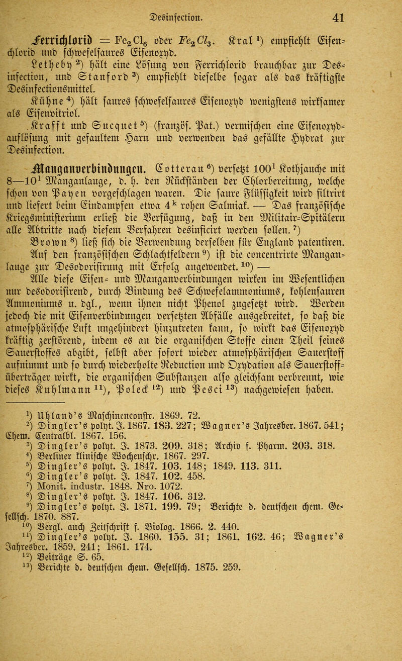 ImitylOtib = Fe2Cl6 ober Fe2Cl3. tratl) empfiehlt (£tfen= d^lorib nnb fd^tüefelfaureö (Sifenortyb. £etI)eBfy2) tyält eine Söfung Don $errid)lorib Braud^Bar ^ur 2)eS= htfection, nnb ©tanforb 3) empfiehlt biefelBe fogar als ba3 Mftigfte 2)eSinfection3mittel. $ül)ne4) Ijätt faureS fdjtoefetfaureS (Sifenortyb toenigftenö toirffamer als (Sifenoitrtol. .trafft nnb ©ncqnet5) (frangöf. tyat) oermifdjen eine (£ifenortyb= auflöfung mit gefaultem §arn nnb oertoenben baS gefällte §übrat jur 3)e3infection. JtangantJerbtnbungett. £otterau 6) üerfe^t 1001 $otln>ud)e mit 8—101 Sftanganlauge, b.I). ben ^incfftänben ber (£ljtorBereitung, toetdje fd)on oon $atyen oorgef dalagen toaren. 3)ie faure $lüfftgfeit toirb fittrirt nnb liefert Beim (Sinbampfen ettoa 4k rollen ©almtai —■ 3)a£ fran^öfifd^e friegSminifterium erlieg bie Verfügung, bag in ben 9Jftlitair=<S}ntälern alle Stritte nadj biefem Sßerfafyren beSinficirt werben foHen.7) Proton 8) lieg ftcfy bie SBertoenbung berfelBen für (Snglanb patenttren. 5luf ben fran$öfifd)en (Scfyladjtfelbern9) tft bie concentrirte 9ftangan= lauge ^nr £)e3oborifirung mit Erfolg augetoenbet.10) —■ We biefe @ifen= nnb 9ftanganoerBinbungen toirlen im SBefentlidjen nnr beSoborifirenb, burd) 23inbung beS ©djtoefefammoniumS, fofytenfauren Ammoniums n. bgl,, tr>enn ilmen nid)t -ßfyenol jugefe^t toirb. Sterben jebodj bie mit ©fenoerBinbungen oerfe^ten SlBfälle auSgeBrettet, fo bag bie atmofpfyärifcfye Suft ungelnnbert Inn^utreten fann, fo ttirft baS (Sifenortyb Iräftig ^erftörenb, inbem eS an bie organifdjen (Stoffe einen Xfydl feines ©auerftoffeS aBgiBt, felBft aBer fofort toieber atmofpfyärifdjen ©auerftoff aufnimmt nnb fo burd) toteber^otte ^Rebuction nnb Drtybation als <Sauerftoff= üBerträger totrft, bie organifd>en ©uBftan3en alfo gleid)fam fcerBrennt, n>ie biefeS Ä'ufjlmann 1X), -]3o{ed; l2) nnb $eSci13) nad)gen)iefen fyaBen. *) Uljlanb'g 2ftafd)inenconftr. 1869. 72. 2) 2)ingler'g^olt)t.3.1867.183. 227; 2öagner'§ SatjreS&er. 1867. 541; ©)em. (£entratM. 1867. 156. 3) 2)in gier'§ poti)t 3. 1873. 209. 818; 2trd)iö f. ^arm. 203. 318. 4) berliner flinif^e Sodjenfd^r. 1867. 297. 5) ®tngler'3 pofyt. 3. 1847. 103. 148; 1849, 113. 311. 6) Singler's pofyt. 3. 1847. 102. 458. 7) Monit. industr. 1848. Nro. 1072. 8) fingier'§ £ott)t. 3. 1847. 106. 312. 9) ©ingler'S poltit. 3. 1871. 199. 79; Sßeridjte b. beutfdjeu djetn. ®e* feöftf). 1870. 887. 10) SBergl. and) 3ettfd)rift f. 23iotog. 1866. 2. 440. n) SDinglcr'8 öolöt 3. 1860. 155. 31; 1861. 162. 46; Söagner'S 3a^re8ber. 1859. 241; 1661. 174. 12) Beiträge @. 65. 13) «eridjte b. beut[d)en d^em. @efeHfd). 1875. 259.