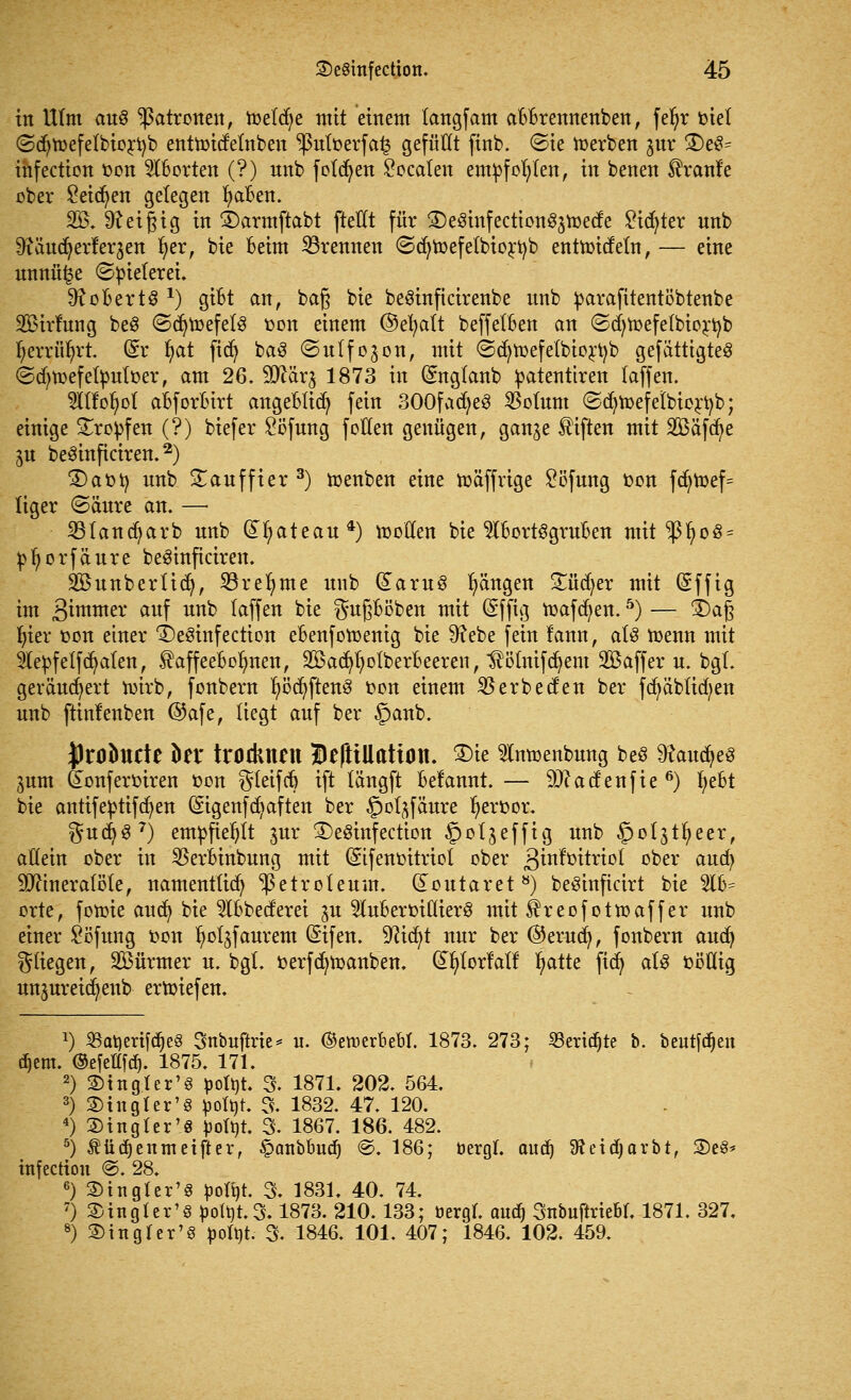 in Ulm au$ Patronen, ioeldje mit einem tangfam aBBrennenben, fe^r biet ©djtoefelbiortyb enttoidelnben ^>utoerfa£ gefüllt finb. ©ie Serben ^ur £>e3= ihfection fcon Aborten (?) nnb folgen £ocalen empfohlen, in benen franfe ober Seiten gelegen fyaBen. 335. teigig in £>armftabt ftellt für ©eSuifecttonSjtoetfe ^ict)ter unb 9?äud) erleiden r;erf bie Beim brennen ©cfytoefelbiortyb enttoideln, — eine unnü|e (Spielerei. 9? o Bert 8 *) giBt an, baß bie beSinficirenbe nnb parafitentöbtenbe SBirfung be§ (ScfytoefelS oon einem ©efyalt beffelBen an ©djtoefetbiortyb ^errüfyrt (Sr fyat fidj ba8 (Sulfojon, mit ©cfytoefelbiortyb gefertigtes ©djtoefefyuloer, am 26. 2ftär$ 1873 in (Snglanb patentiren (äffen. TOofyol aBforBirt angeBlicfy fein 300fad)eS 35olum ©cfytoef elbiortyb; einige tropfen (?) biefer £öfung f ollen genügen, gan^e Giften mit SBäfdje ju beSinficiren.2) 3)aoty nnb £auffier 3) toenben eine toäffrige £öfung oon fdjn>ef= liger @änre an. —■ 33tand)arb nnb Gtfyateau*) iooEen bie 5IBortSgruBen mit ^ßljoö* pljorfäure beSinficiren. Söunberlidj, 33reljme nnb (£aru8 Rängen £üd)er mit (Sffig im 3imtner auf unfc faffen bie gußBöben mit (Sfftg toafcfyen.5) — 3)aj3 t)ter oon einer ^eöinfection eBenfotoenig bie 9?ebe fein lann, als toenn mit 9lepf elf dualen, ^affeeBolmen, SöadjfyolberBeeren, Hötnifcfyem Gaffern, bgl. gerändert toirb, fonbern ^öc^ftettö oon einem 35erbeden ber fcfyäblid^en unb ftinlenben ©afe, liegt auf ber §anb. Jlrobncte fcer trocknen HeftiUation. 2)ie intoenbung bes 9?aucfye3 ^um feonferoiren »on gleifcB ift längft Belannt. — 9J?adenfie 6) fyeBt bie anttfeptifcfyen (Sigenfcfyaften ber ^jol^fäure l^eroor. gudj37) empfiehlt ^ur 3)e8infection ^otjeffig m<t> ^ot^tfyeer, allein ober in 35erBinbung mit (Stfenoitriot ober 3™^**°* ^ex aucfy Mineralöle, namentlich Petroleum, doutaret8) beSinficirt bie 51B= orte, fotüte aud) bie 21Bbederei ^u $luBermllier8 mit ^reofottoaffer unb einer £öfung oon ^oljfaurem (£ifen. ^irf>t nur ber ©erucfy, fonbern audj fliegen, SÖürmer u. bgl. oerfcfytoanben. (£fylorfatf Ijatte fid) at$ oöüig un^ureidjenb ertoiefen. 1) BatjerifdjeS Snbuftrie* u. ©eiuerbebl. 1873. 273; SBertc^te b. beulen djem. ©efellfd). 1875. 171. 2) fingier'§ poltjt. 3. 1871. 202. 564. 3) ©htgter'S ^oXt)K % 1832. 47. 120. 4) Singler'S pofyt. 3. 1867. 186. 482. 5) Äüdjenmeifter, £anbBud) @. 186; öergl. aud) SReidjarbt, S)e«* infection @. 28. 6) 3)in gier'3 ^oXt»t. 3. 1831. 40. 74. 7) Singler'S potöt.3.1873. 210.133; üergl. aud) Snbuftriebl. 1871. 327, 8) 2) in gl er'3 poltit. 3. 1846. 101. 407; 1846. 102. 459.