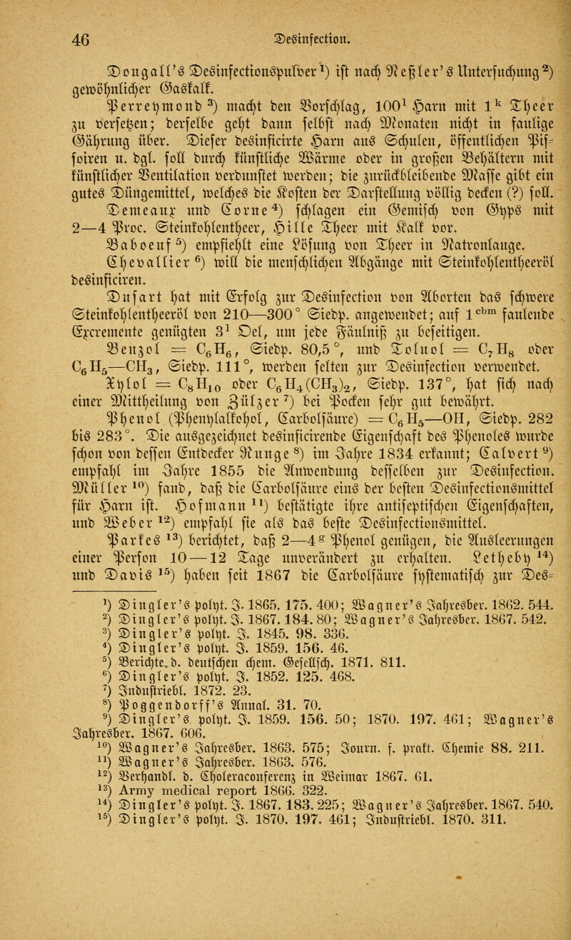 ©ougalt'S 2)e8infection3puroer *) ift nadj 9cegter'8 Unterfudutng2) getoölmtidjer ©aSfalf. ^erretymonb 3) macbt ben 23orfd)lag, 1001 §arn mit lk %f)ttx 3u oerfe^en; berfelbe gefyt bann felbft nacfy Penaten ittd^t in faulige @äfyrung über. SDiefer beöinficirte §arn au$ ©dmlen, öffentlichen >ßif= foiren u. bgl. foll burdj funftticfye Söärme ober in großen 23el)ältern mit funftticfyer Ventilation oerbunftet Serben; bie jurüdSleibenbe 9ftaffe gibt ein gutes Düngemittel, melcfye3 bie Soften ber 3)arftellung oöilig beefen (?) foll. £>emeaur unb (£ome4) fd; tagen ein ©emifdj ton ©i$8 mit 2—4 $roc. ©teinfofytentfyeer, §itle Üifyeer mit $atf cor. 23aboeuf 5) empfiehlt eine £öfung oon £t>eer in Natronlauge. (Eljeoaltier6) mitt bie menfd)lidt)en Abgänge mit (SteinfofytentljeerBl beSinficiren. Shtfart fyat mit (Erfolg jur 3)e$infection oon Aborten ba3 fct)tt>ere @teinfol;(enu)eeröt oon 210—300° ©iebp. angetoenbet; auf lcbm fautenbe (Srcremente genügten 31 Del, um jebe $äutniß ju befeitigen. ©cngol == C6H6, ©iebfc. 80,5°, unb £oluol == C7H8 ober C6H5—CH3, ©iebp. 111°, toerben feiten §ur £)e3infection oertoenbet. 9et)lol = C8H10 ober C6H4(CH3)2, ©iebo. 137°, tyat fid) nad> einer üDJittljeüung oon £ixt$ex7) bei ^poefen fer)r gut betoätjrt. ^fjenot (^emjlalfcfyot, darbolfäure) =C6H5—OH, ©iebp. 282 bis 283°. £)ie ausgezeichnet beSinficirenbe (Sigenfcfyaft be$ ^enoteS mürbe fd^on oon beffen (Sntbed'er 9?unge 8) im Safyxe 1834 erfannt; (Satoert 9) empfahl im Oal)re 1855 bie 9Imoenbung beffelben $ux SDeSinfection. Füller 10) fanb, bag bie darbolfäuvc eins ber beften ©eöinfectionSmittet für §arn ift. §ofmann ll) beftätigte it)re antifeptifd)cn (Stgenfd^aften, unb SBeber12) empfahl fie als ba3 befte SDeSinfectionSmittet. $arleö 13) berietet, baß 2—4g $fyenot genügen, bie Ausleerungen einer ^perfon 10 —12 £age unoeränbert ^u erhalten. 2etf)ebX) 14) unb 2)aoiS 15) fyaben feit 1867 bie (£arbolfäure ftyftematifcfy jur 3)e3= Satjrc 10 2> in gl er'8 pofyt. % 1865.175. 400; SBagner'S 3af)re8ber. 1862. 544. 2)ing 1 er'8 potütS. 1867.184.80; Sagner'8 3cu)re8bcr. 1867. 542. 3) in gl er'8 fcofyt. 3. 1845. 98. 336. £>in gl er'8 fcofyt. 3. 1859. 156. 46. <8erid)te.b. beulten djent. ©efeflfdj. 1871. 811. 3) in gl er'8 fcoltit. 3. 1852. 125. 468. Snbujirtebt. 1872. 23. <ßoggenborff'e Zinnat. 31. 70. ®ingter'8 potyt. 3. 1859. 156. 50; 1870. 197. 461; äBagner'8 ber. 1867. 606. Söagner'8 3cü)re8ber. 1863. 575; 3ourn. f. pxalt. (Steinte 88. 211. SBagner'S 3c0)re8ber. 1863. 576. $erf)anbl. b. (£l)oleraconferen$ in SBeunar 1867. 61. Aririy medical report 1866. 322. 2)tngler'8 potyt.3.1867.183.225; 2Baguer'8 3at)re8ber. 1867. 540. S5inglev'8 pottjt. 3. 1870. 197. 461; Snbuftriebl. 1870. 311.