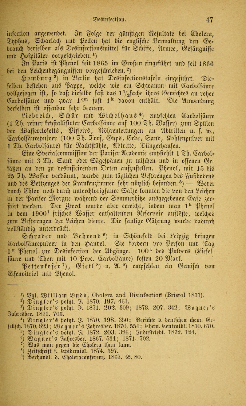 infectien angemenbet. 3n $otge ber günftigen 9?efultate Bei (ÜHjoIera, Statuts, ©djartad) unb ^ocfen fyat bie engtifcfye SBerwaltung ben ©e- Brauch berfetBen als SDeSinfectionSmittet für ©du'ffe, touee, ©efättgmffe unb §ofm'täter üorgefd)rieBen. *) 3n *ßart8 ift i%not fett 1865 im ©roßen eingeführt unb feit 186G Bei ben £eicfyenBegängniffen fcorgefdjrieBen.2) £>omBurg 3) in Berlin fyat ©eömfccttonötafetn eingeführt. £)te= f elften Befielen au3 ^ßappe, meld)e tote ein ©djtoamm mit (Earftotfaure ttedgefogen ift, fo baß biefetBe faft ba§ iy2fad)e t(;re$ ©etoicfyteS an rofyer (£arBo(fäure unb ^toar lqm faft lk bafcon enthält. 3)ie 2lnmenbnng berfelBen ift offenBar fefyr Bequem. £ieBreid), ©djfir unb 2Bicfyetl)auS4) empfehlen darBotfäure (1 3^. reiner f'rtyftaftifirter (£arBotfcture auf 100 2^. Saffer) jum ©püten ber SöaffcrctofettÖ, ^tffotrö, ^ö(;renteitungen an Abtritten u. f. n>., (larBotfäureputcer (100 Sfy £orf, @fyp§, (Srbe, ©anb, tofytenputüer mit 1 £fy. (£arBo (fäure) für 9tadjtftüfyle, Slbtritte, Düngerhaufen. (£ine ©peciatcommiffion ber ^ßarifer 5lcabemie empfiehlt 1 £lj. (EarBct= fäure mit 3 £1). ©anb ober ©ägefpänen 31t mtfdjen unb in offenen ©e= fäßen an ben ju beöinficirenben Drten auf3itfteHen. p)enol, mit 15 Bio 25 Stl). Söaffev oerbünnt, mürbe jum täglichen 23efprengen be§ tfufjBobenS unb beS SSett^euge^ ber üranlenjimmer fer)r nü£üd; Befunben.5) — 2öeber burd) d^lor ncd) burcfy unterd)lcrigfaure ©al^e lonnten bie fcmt ben £eid)en in ber ^arifer 9)?orgue toäfyrenb ber ©ommerfyi£e ausgegebenen @afe jer= ftert toerben, £>er ßtoecf tourbe aBer erreicht, inbem man lk $I)enot in bem 19001 frifdjeö Söaffer entfyattenben 9?efevt>otr auflöfte, toekfyeS pm 33efprengen ber £eicfyen biente. ®ie faulige ©äfyrwtg mürbe babura) ocllftänbig unterbrüdt. ©Araber unb SBefyrenb6) in ©djönefetb Bei Seidig Bringen (JarBotfäureputfcer in ben §anbel. ©ie forbern pro $erfon unb £ag 1^ ^enol jur 3)eSinfection ber SIBgänge. 100k beS ^uloerS (tiefet- fäure unb £fyon mit 10 -|3roc. (£arBo(fäure) foften 20 9J?arf\ ^ettenfofer7), ©iett8) u. 21. 9) empfehlen ein ©emifd; oon (Sifenm'tricl mit ^enol 1) SSgL 20 tili am SBubb, Cholera and Disinfeetioff (Bristol 1871). 2) SHngler'S poü)t. 3. 1870. 197. 461. 3) 2)ingter'§ ^»oXtjt. 3. 1871. 202. 309; 1873. 207. 342; Söagnex'S 3at)re§Bei\ 1871. 706. 4) fingier'8 poh)t. 3. 1870. 198. 350; 23evid)te b. beutfdien d)em. ©e* fettfd). 1870.823; SBagner'S Sa^veSBev. 1870. 554; (S^em. (SentralW. 1870. 670. 5) ©ingler'S potyt. % 1872. 203. 326; Snbuftvtebl. 1872. 124. 6) Sagner'S SaljreSber. 1867. 534; 1871. 702. 7) So§ man gegen bie Spolera t§un fonn. 8) 3eitfcf»rift f. (^ibemiol. 1874. 397. 9) ajerfjanbt. b. S^oteraconferen3. 1867. ©. 80.