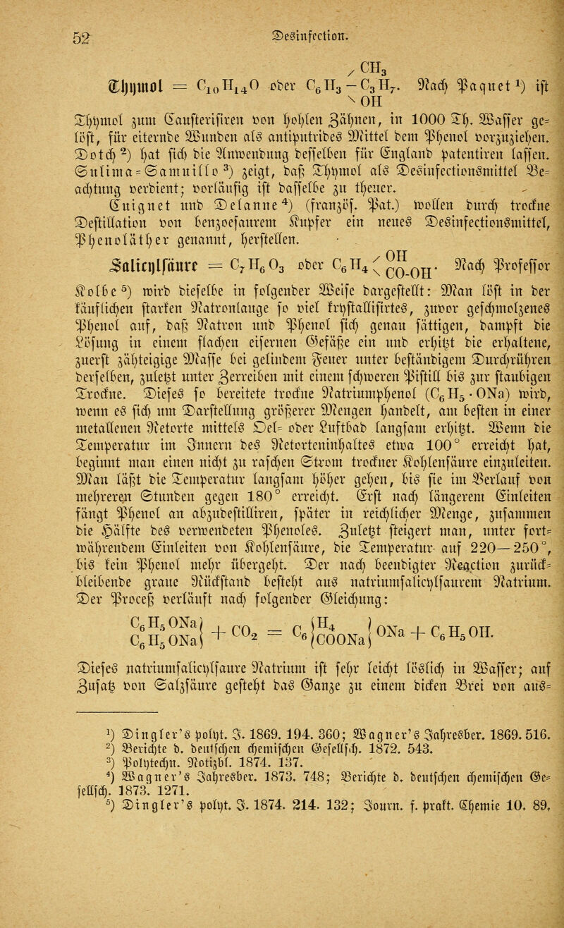 CH &lji)Uti)l = C10H140 über C6H3-C3H7. 9?a$ ^aquet1) ift £()t)mot ^um Gaufterifiren oon fyoln'en ßäfynen, in 1000 ST^, SBaffer ge= (oft, für etternbe SBunben als antimitribeg SOttttet bem $fyenot oorjuziefyen. SDotd)2) fyat fiel) bie 9lntoenbung beff elften für ©ngtanb patentiren taffeit. ©uUma = <Samuino 3) jetgt, baß £fyi)tnot at§ SDesinfectionSmittet 33e= acfytung oerbient; vorläufig ift baffeCBe 31t treuer. üuignet unb SDetanne4) (frattjöf. $at.) motten burd) trodne SDefttttatton oon Benjoefaurem Tupfer ein neues SDeöinfectionSmittef, *ßfyenolätl)er genannt, fyerfteffen. Sttliqjifaiirc = C7H603 ober C6H4(^_0H. Nac^ ^ßvofeffcr $ofBe5) n)irb biefetBe in folgenber SBeife bargefteHt: 9Nan (oft in ber f aufliefen ftarfen Natronlauge fo tnel f'rfyftallifirteg, ^uoor gefdjmoljeneS Sß^eiujl auf, baß Natron unb ^fyenot ftd) genau fättigen, bampft bie Söfmig in einem flauen eifernen ©efäße ein unb evfytfct bie erhaltene, guerft ^äfyteigige 9Naffe Bei getinbem geuer unter Beftänbigem ®urd;rüf)ren berfetBen, julel^t unter 3meibett mit einem fdnoeren $iftiü Bi3 jur ftauBigen Strodne. 3)iefe3 fo Bereitete trodne Natriumptyenol (C6H5-0Na) toirb, menn eö fid) um ®arftellung größerer Mengen Ijanbett, am Beften in einer metallenen Retorte mittels £)et= ober £uftBab (angfant ertn^t. SBenn bie Temperatur im Stottern'beS 9?etortemnI;alte§ eüoa 100° erreicht I;at, Beginnt man einen nid)t ju raffen ©trom trod'ner $of>fenfäure einzuleiten. 90? an läßt bie Temperatur tangfam fyöljer gefyen, Bis fte im Verlauf oon mehreren ©tunben gegen 180° erreid)t. ©rfi nad) längerem (Stnleiten fängt $fyenot an aBjubeftiüiren, fpäter in retd)ficfter Stenge, ^ufammen bie ^ätfte beS oermenbeten ^fyenoIeS. 3u^e^t ftetgevt man, unter fort* nmfyrenbem (Einleiten fcon 5?ofytenfäure, bie Temperatur- auf 220—250°, Bio lein ^fyenot mefyr üBergefyt. 2)er nad) Beenbigter ^i&jction ^uvüd= BteiBenbe graue Nüd'ftanb Beftefyt aus natriumfatictjtfaurem Natrium. 3)er ^roceß oerläuft nad) folgender ©leidmng: C6H5ONa C6H50Na ^+C02 = C6B0NaJ0Na + C6H50IL 3)iefe3 natriumfatict)Ifaure Natrium ift fefyr leidet tög(id) in Söaffer; auf 3ufa^ oon ©aljfäure geftefyt ba£ ©an^e 3U einem biden Sörei fcon auS= 2) S>ingrer'8 pofyt. 3. 1869. 194. 360; Sagtur's 3at}re§&er. 1869.516. 2) 23ertd)te b. beulen djemifdjen ©efeüfd). 1872. 543. 3) «ßoitjtedjn. gfottjbl. 1874. 137. 4) SBagner's SaljreSber. 1873. 748; S3erid)te b. beutfdjen diemifdften <$t* fettfe^. 1873. 1271. 5) S)inglcr'8 po!t)t. % 1874. 214. 132; Sount. f. proft. ^emie 10, 89.