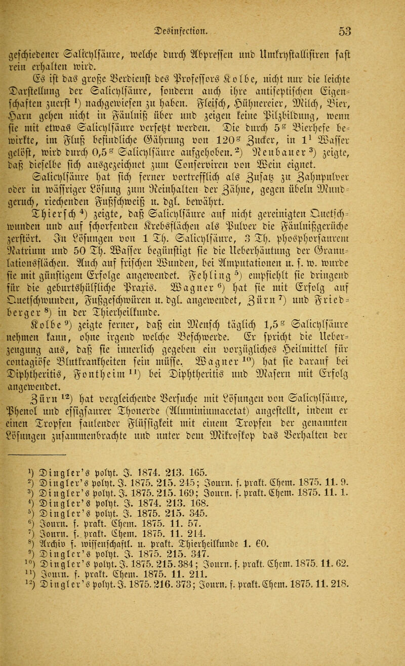 gefduVbener vSaticfytfaure, toeldje burd) HBpreffett unb Umfrfyftafttftren faft rein erhalten toirb. (So tft baS große 53erbienft be3 ^ßrofeffcrö föoIBe, md)t nur bte letzte ©arftellung ber Saticfylfättre, fonbern aucf> if;re autifeptifcfyen (5tgen= fc^aften ^uerjr*) nacfygetoiefen ju fyaBen. greift, ©üfjrtereter, Sfttfd), 23ier, §arn gelten nid)t in gäuimß üBer unb geigen leine pit^ttbung, toenn fie mit eüoaö ©aüctylfäure öerfefct toerben. ®ie burdj 5S 23terf)efe Be= toirfte, im gfo§ Befmbttdje ©äfyrung oon 120g 3U(*er/ ^tt l1 Sö^ffer gelüft, toirb burd) 0,5g ©attcfylfäuve aufgefyoBen.2) 9ceuBauer3) $eigte, bag biefetBe ftd) ausgestattet jttm dcnferüircn oott SBettt eignet. vSaticfytfäitre fyat fid^ ferner oortreffüdj als 3ufa£ 3U 3a^nPu^ei: ober in loäffriger Söfimg junt ÜJerntjalten ber 3afyne> 9e9ett üBetn 9Jtab= gerudj, riedjenben gußfd)tt>ei§ u. bgt Betoafyrt. £I)ierfdj4) getgte, baft ©atictytfaure auf nicf;t gereinigten Ouetfd)= toitnbett nnb auf fcBorfenben $reBSf(äd)ett atß -ßulfoer bte gäuttüßgerüdje gerftört. On Söfungen oou 1 SEI). (Satictytfaure, 3 2fy ütyoSpfyorfaurent Natrium unb 50 !£§. SBaffer Begünftigt fte bte UeBer^äutung ber ©ramt= tatiettöftädjen. 3litd) auf frifdjert 2öunben, Bei Imputationen u. f. io. tourbe fte mit günftigem (Erfolge angetoenbet. gefytittg5) empfiehlt fte briugenb für bie geBurt§t)it(ftid)e $rari3. SÖagner 6) fyat fie mit Gsrfotg auf Ouetfdjtottnbett, gu§gefd)toüren u. bgL angemenbet/3«rn 7) unb grteb* Berg er8) in ber Sfyierfyeüfunbe. $otBe9) geigte ferner, ba§ ein SDtafd) tägttd) 1,5g ©atictyffaure nehmen fann, ofyne irgenb toetcfye 23efd)toerbe. (Sr fprtd)t bte UeBer= jeugurtg aa$, bag fte innerlich gegeBen ein oorsügticfyeS Heilmittel für contagiöfe 23(utfratt%itett fein muffe, SBagtter10) fyat fie barauf Bei 3)ipfy%riti3, gontljetm11) Bei l4)ip1)tf?eriti3 unb Käfern mit Grfotg angetoenbet. 3ürn12) fyat oergteid)ettbe 33erfud)e mit Söfungen oon ©atict^tfäure, fettet unb efftgfaurer £fyonerbe (5l(uminittmacetat) angeftettt, inbent er einen tropfen fautenber gtüffigleit mit einem tropfen ber genannten Softtngen jufammenBradjte unb unter bem äfttfroffop ba3 SSerfyatten ber J) SDtngter'S pofyt. 3. 1874. 213. 165. 2) ©iitgter'g pott)t.3- 1875. 215. 215; 3ourn. f. pvaft. Sfjem. 1875.11. 9. 3) ©tngler'spofyt. 3.1875.215.169; 3ount. f. üraft. ßljem. 1875.11.1. 4) ©tttgter'8 pofyt. 3. 1874. 213. 168. 5) 2) in gl er'3 poü)t. 3. 1875. 215. 345. 6) Sourn. f. toraft. (Sfjem. 1875. 11. 57. 7) 3ottnt. f. pralt. Ci^em. 1875. 11. 214. 8) ^Ivtfjtö f. nriffenfdjaftl. u. Jjraft. Sljierljeu'fimbe 1. 60. 9) Stngfer'S pofyt 3- 1875. 215. 347. 10) litigier' 8 pott)t.3« 1875. 215.384; 3ourn. f. praft. S^em. 1875.11. 62. n) 3ourn. f. prnlt. Sljem. 1875. 11. 211. 12) 5)ingter'S pott)t.3.1875.216. 373; 3onrn. f. praft.(£ljem. 1875.11.218.