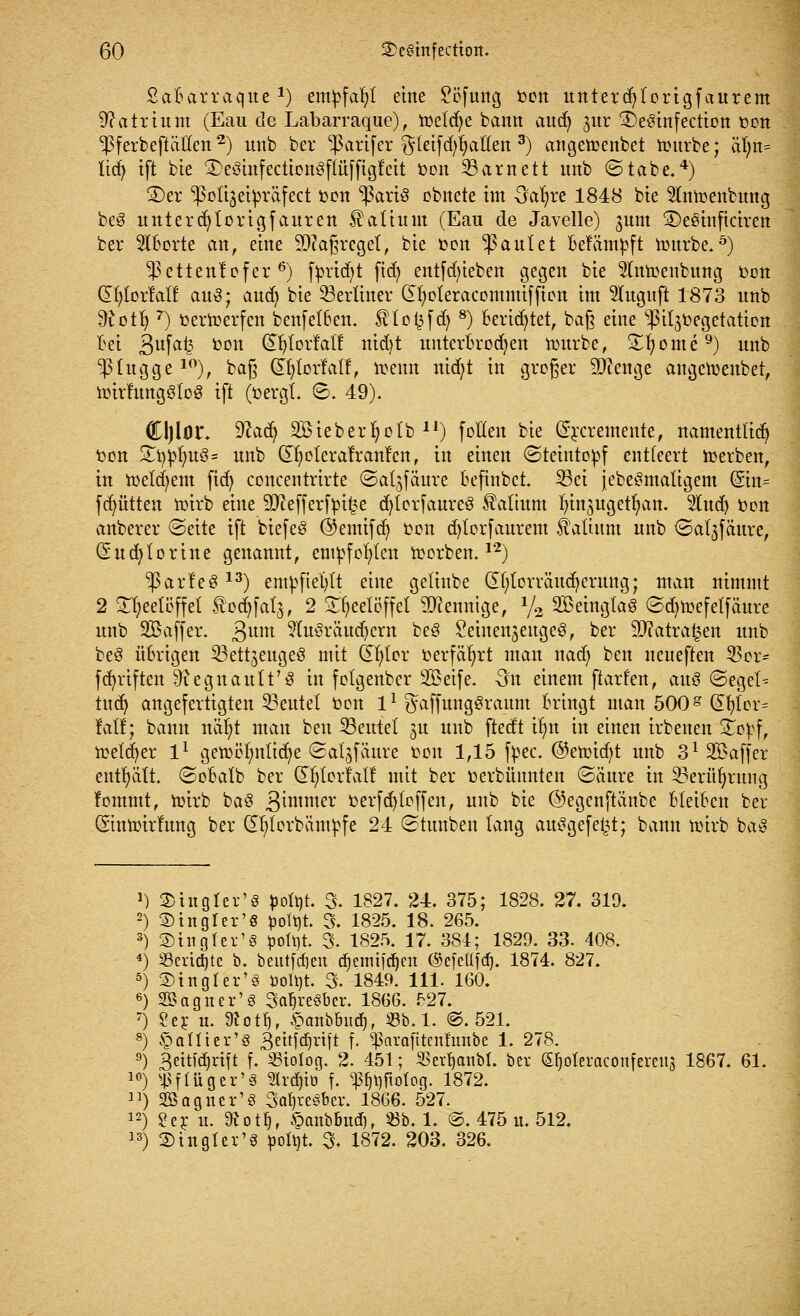 SaBarraque*) empfahl eine £cfung fcon unterd)torigfaurem Natrium (Eau de Labarraque), toelcfye bann aud) jur £)e3infection t>on ^PferbeftäHen2) unb ber $artfer gletfd^aHen 3) angettmtbet nntrbe; ät;n= lidj ift bie 3)e3utfection3fiüfftgf'eit fcon 23arnett unb (Stabe.4) £)er ^olijeipräfect fcon ^3ari3 ebnete im Oafyre 1848 bie Slntoenbung beg untercfytorigfauren Valium (Eau de Javelle) 3um ©eSinficiren ber 5lBorte an, eine Maßregel, bie *>on faulet Beftimpft imtrbe.ö) ^ettentefer 6) f^rtdjt fid) entfdu'eben gegen bie toüenbung tum dljtortalf au3; aud) bie berliner dfyoteracommiffton im 2Iugujt 1873 unb dlotfy 7) öertoerfeit benfetBen. SHoisfd) 8) Berietet, baß eine ^it^üegetation Bei 3ufa£ tcn ®&IorlaII nidjt untcrBrodjen imtrbe, Sporne9) unb ^tugge10), baß Qnjlorlatl, trenn nid)t in groger äftenge angetoeubet, toirrungötog ift (fcergt. ©. 49). Cljlor. 92a(^ 2£ieberfyo(b ll) fetten bie Grraemente, namenttid) ton £t)jn)u3= unb CDjoIeralranfen, in einen (Steintopf entteert Serben, in meinem fid) concentrirte ©at^fäure Beftnbct. 23ei jebe^matigem (§in= fdjütten nürb eine 9J?efferfpi£e d)torfaure3 Valium tjinjugettjan. 3lud) fcon anberer €>eite ift biefeö ©emifd) toon d)torfaurem fatutm unb ©aljfäure, (Sucfylorine genannt, empfohlen derben.12) ^arf'eS 13) empfiehlt eine getinbe dt;tcrräud)erung; man nimmt 2 Styeeteffet ^odjfats, 2 Teelöffel Mennige, % SBeinglaS @d)n?efetfäure unb SBaffcr. £um 9lu$rctudjcrn beg ^einenjeugeS, ber ättatrafcen unb be8 üBrigen ^ßettjeugeö mit dfytor »erfährt man nad) ben neueften 23or- fünften 9?egnault'3 in fclgenber 2öeife. 3n einem ftarten, aus ©eget^ lud) angefertigten 33eutet toon 11 ^affungSraum Bringt man 500g df)tor= lall; bann näfyt man ben ^Beutet ju unb ftedt it>n in einen irbenen Stopf, tüetd^er l1 gen)ölmtid)e ©atjfäure ton 1,15 fyec. @eimd)t unb 312Baffer enthält. <SoBalb ber jS^torfat! mit ber cerbünnten ©äure in 33erüfyrung lommt, toirb ba8 3 immer toerfd)(offen, unb bie ©egenftänbe Bleiben ber ©ntoirfung ber CHjtorbäntpfe 24 ©tunben lang ausgefegt; bann toirb baS >) SDtngter'S potöt. 3. 1827. 24. 375; 1828. 27. 319. 2) 3) in gl er'8 potyt. 3. 1825. 18. 265. 3) SDingfer'S poÜ)t. 3. 1825. 17. 384; 1829. 33. 408. 4) Scripte b. beutfdjen d)emiirf)en ©efettfc^. 1874. 827. 5) ©tngler's toolbt. 3. 1849. 111. 160. 6) SB eigner'8 SaljreSber. 1866. 527. 7) £er u. SRotfj, £anbbud), 33b. 1. @. 521. 8) panier* 8 3ettfd)rtft f. «ßnrafttenfunbc 1. 278. 9) 3eitfd)rift f. SStotog. 2. 451; «erlaubt, ber (S^oteraconfereuj 1867. 61. 10) ^flügcr'S Strato f. pt)ftotog. 1872. u) Sffiagticr'ö 3at)reöber. 1866. 527. 12) ?er u. 9*otfj, öanbbud), Sb. 1. @. 475 u. 512. 13) 2) in gier'8 poftjt. 3. 1872. 203. 326.