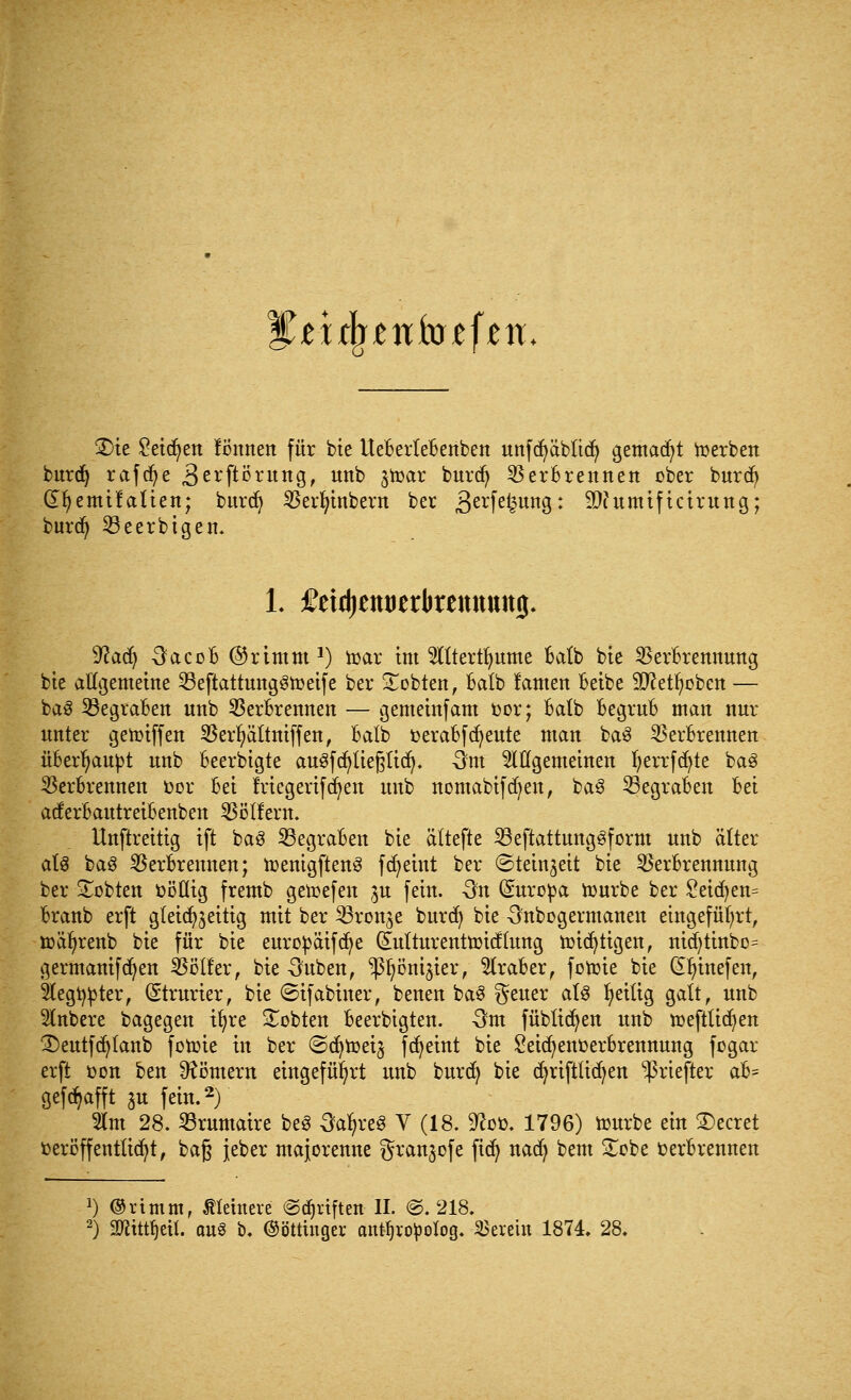 iiijunfoffett* 3)ie £eid)en fimnen für bie UeBerteBettben unfcfyäbltd) gemalt derben burdj rafcfye 3erftörung, unb ^toar burd) Verbrennen ober burdj dfyemifatien; burd) Vevfytnbern ber 3erM?un9: 9)?umiftcirung; burd) 23eerbigen. 1. ßeidjemierkemtttmj. Waty 3acoB ©rimm1) nmr im 2Htertf>ume Batb bte VerBrennung bte allgemeine VeftattungStoeife ber lobten, Balb lanten Beibe Sftetfyoben — baS 23egraBen nnb VerBrennen — gemeinfam fcor; Batb BegruB man nur nnter gehnffen Verfyättniffen, Batb fcevaBfcfyeute man ba3 VerBrennen üBerfyaupt nnb Beerbigte au§fd)tie§tid). -3m ungemeinen fyerrfdjte ba3 Verbrennen üor Bei friegevifcfyen unb nomabifd)en, ba3 33egraBen Bei acferBautreiBenben Vötfern. ttnftreitig ift baS SßegraBen bie ältefte 23eftattunggform nnb älter al$ ba3 Verbrennen; toenigftenS fcfyeint ber ©teinzeit bie VerBrennung ber bebten t>ööig fremb getoefen ^u fein. On Europa tourbe ber §eid)en= Branb erft gleichzeitig mit ber Vronze burd) bie 3nbogermanen eingeführt, iüäfyrenb bie für bie europäifdje (£utturenttr>icftung tüidjtigen, nid)tinbo= germanifdjen Völler, bie Ouben, ^jön^ier, 5traBer, fotoie bie (Efyinefen, 5legt$ter, (Strurier, bie ©tf abtner, benen baS geuer als fyeilig galt, nnb Slnbere bagegen ifyre lobten Beerbigten. -3m füblicfyen unb ir>eftlid)en 3)eutfd)lanb fotoie in ber ©djtoeij fcfyeint bie £eid;enfcerbrennung fogar erft fcon ben Römern eingeführt unb burdj bie djrifttidjen ^riefter aB= gefc^afft $u fein.2) $m 28. Vrumaire beS 3al?reg V (18. 9coü. 1796) nmrbe ein beeret t»eri5ffentließt, baß jeber majorenne gran^ofe ftcf^ nadj bem £obe verbrennen J) ©rtmm, kleinere (Schriften II. ©. 218. 2) Smitt^eU. oue b. ©ötttnger antfjropolog. herein 1874. 28.