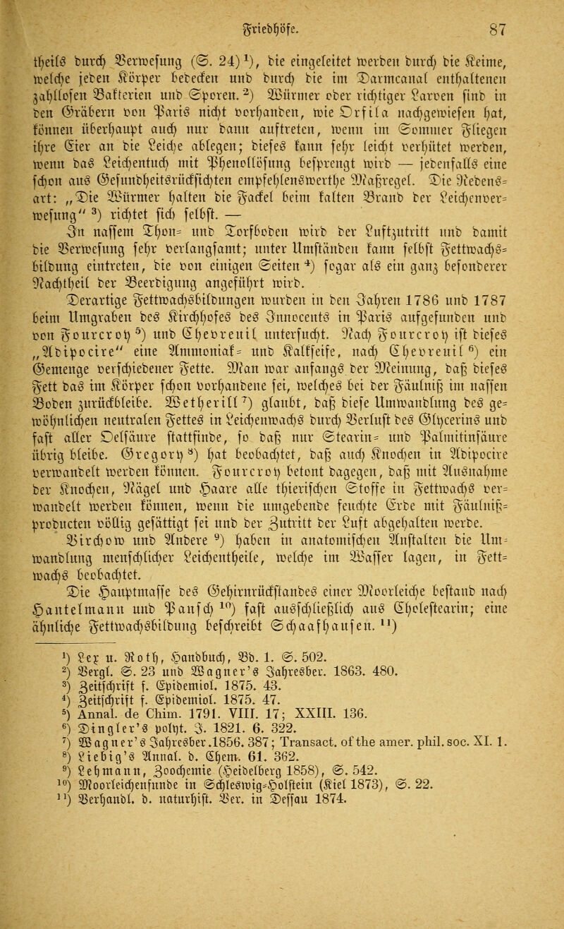 t^etfö burdj 33ertoefung (<3. 24)*), bie eingeleitet toerben burdj bie Meinte, toetdje jeben Körper bebeden unb burd) bie im SDarmcanal enthaltenen ja^dofen ^Batterien unb ©poren.2) üBürmer ober richtiger Laroen finb in ben (Arabern Don ;ßart$ nicfyt oerfyanben, toie Drfila nacfygetoiefen fyat, fönnen überhaupt aucfy nur bann auftreten, toenn im ©omuter fliegen ifyre (5ter an bie Seid)e ablegen; btefeö fann fefyc fetdjt t>ert)ütet toerben, toenn ba§ Letdjentucfy mit •ßfyenollöfung beforengt toirb — jebenfatlö eine fdjon au3 ©efunbfyeitörüdftcfyten empfefylengtoertfye 9)?a§regel. ®ie 9teben3= art: „$)te Türmer galten bie ^acfet beim falten S3ranb ber £eid;cnoer= toefung 3) rietet ftd) fetbft. — -3n naffem ü£fyon= unb Sorfbeben toirb ber Luftzutritt unb bamit bie 33ertoefung fef)r oerlangfamt; unter Umftänben fann fetbft $etttoacfy§= bitbung eintreten, bie oon einigen (Seiten4) fegar als ein gan^ befonberer 9?ad)tfyei( ber 33eerbigung angeführt toirb. . ^Derartige ^etttoad^bitbungen tourben in ben -Sauren 1786 unb 1787 beim Umgraben bc$ $ircl)t)ofe3 beS 3nnocent3 in $ari§ aufgefunben unb oon ^ourcroty5) unb (£t)eüreuit unterfucfyt. -ftacfy ^ourcrofy tft biefeö „^Ibtpoctre eine 2Immoniaf = unb Äatffetfe, nad) (Sfyeoreuil6) ein ©emenge oerfcfyiebener §ette. 9)?an toar anfangt, ber SJceinung, baß biefeS §ett ba3 im Körper fcfyon oorfyanbene fei, toelcfyeg bei ber ^äulnig im naffen 23oben ^urücfbteibe. 335et^erttl T) glaubt, ba§ btefe Umtoanbtung be3 ge= toöfynticfyen neutralen }%ttte$ in £eid)entoad)8 burd) 23erfuft be3 ©lt)cerin3 unb faft aller Delfäure ftattfinbe, fo ba§ nur (Stearin = unb -Palmitinfäure übrigbleibe, ©regort) ö) t)at beobad)tet, bag aud) Änodjen in 3tbipoctre oertoanbett toerben tonnen, ^ourcrofy betont bagegen, baß mit 2lu3naf?me ber Sfrtodjen, Zeiget unb §aare a$e tr)iert[cfjen Stoffe in $etttoad)3 oer= toanbelt toerben lönnen, toenn bie umgebenbe feuchte (Srbe mit §aulnif:= probueten oöüig gefättigt fei unb ber 3utvttt j>er Luft abgehalten toerbe. JBircboto unb Rubere 9) fyaben in anatomifcfyen Slnftalten bie itm= toanblung menfcfyticfyer Leichenteile, voddjt im Söaffer tagen, in %etU toac^ö beebaditet. £>ie §auptmaffe be§ @efyirnrüdftanbe3 einer 93?üorleid)e beftanb nad) §antetmann unb Raufet) 10) faft au3fd)lief3ltd) au£ ©?eteftearin; eine är)nltd?e $etttoad)3bilbuug befebreibt ©d^aaffyaufen. n) *) 2 er u. $ott), £anbbud), 93b. 1. @. 502. 2) 23ergt. @. 23 unb Söagner'g 3af)reS&ei\ 1863. 480. 3) 3eitfti)rtft f. (gpibemiot. 1875. 43. 4) £eitfd)rift f. (Spibemiol. 1875. 47. 5) Annal. de Chim. 1791. VIII. 17; XXIII. 136. 6) 2)ingler'8 fcoltit. 3. 1821. 6. 322. 7) Sßagner'S 3al)re§ber.l856. 387; Transact. of the amer. phil. soc. XL 1. 8) Sieb ig13 Innal. b. (S^em. 61. 362. 9) Sefjntann, 3°°d)emie (§etbefberg 1858), @. 542. 10) Stfoorletdjenfunbe in @d)lesnn>§otfteht (fiel 1873), @. 22. u) SBer^anbl. b. natui^ift. 55er. in S)effau 1874.