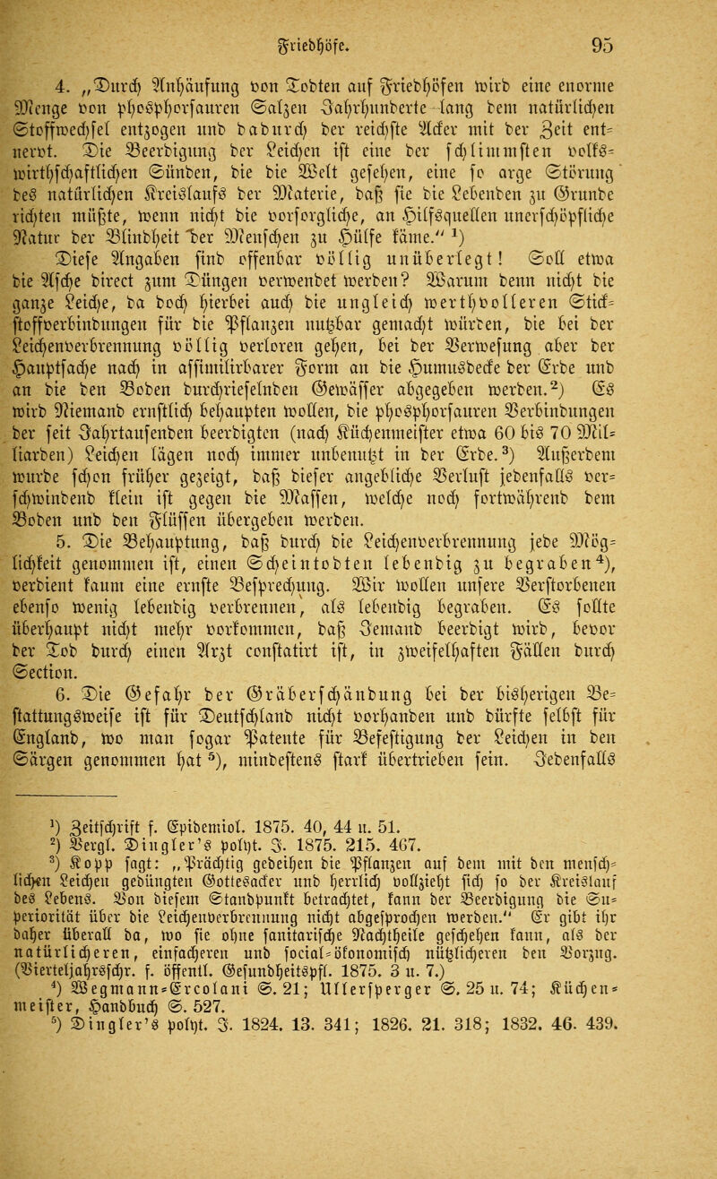 4. „£)urd) 5lnr;äufung fcon bebten auf ^riebfytffen hnrb eine enorme SR enge fcon ^oöpfyorfauren (Satgen Safyrrnmberte lang bem natürlichen «Stoffmed;fei entzogen unb baburd; ber reichte tyLdtx mit ber £nt ent= nerot. 3)te SBeerbigung ber £eid)cn ift eine ber fd)timmften öolfS- nnrtfyfcfyafttidjen ©ünben, bie bie SQBett gefefyen, eine fo arge Störung beö natürlidjen ihei^laufg ber SDcatetie, bafj fie bie £ebenben gu ©rnnbe richten müßte, toenn nicfyt bie oorforglicfye, an Hilfsquellen unerfd)öpflicbe Statur ber 23tinbr/eit 1?er 9Jcenfdjen 31t <g)ü£fe läme. *) £>iefe Angaben finb offenbar fcötüg unüberlegt! ©oll ettoa bie 5lfcr)e birect gum düngen üevtoenbet derben? SBarum benn nietet bie gange £eid)e, ba boct) hierbei aud) bie ungleid) wertvolleren @ttcf= ftoffoerBinbungen für bie fangen nu^Bar gemadjt würben, bie Bei ber £eia)enoerBrennung oöttig verloren get)en, Bei ber SSerWefung .aBer ber §auptfad)e naefy in affimitirBarer $orm an bie §umuybede ber (£rbe unb an bie ben 23oben burcfyriefetnben ©ewäffer aBgegeBen werben.2) ($3 U)irb 9?iemanb ernftlid) Behaupten Wollen, bie pfyoetyfyorfauren 5SerBinbungen ber feit 3ar/rtaufenben Beerbigten (nad) SHicf/emnetfier ttvoa 60 Big 70 WiU Karben) £eiä)en lägen nod) immer unBenu^t in ber (Srbe.3) ^lugerbem würbe fd)on früher gegeigt, ba§ biefer angeBIicfye SBevfuft {ebenfalls r:er= fd)winbenb Kein ift gegen bie Waffen, welche noefy fortwäfyrenb bem S3oben unb ben $lüffen üBergeBen derben, 5. 3)ie 23el)auptung, ba§ burdj bie £eid)ent>evBrennung jebe 9J?ög= lic^feit genommen ift, einen «Scfyeintobten leBenbig gu BegraBen4), oerbient f'aum eine ernfte 33efpred)ung. 2öir Wollen unfere 23erftorBenen eBenfo Wenig leBenbig oerbrennen, at3 leBenbig BegraBen. (53 follte überhaupt nid)t mel>r fcorfommen, bag -Semanb Beerbigt wirb, Beoor ber £ob burd; einen 2lrgt conftatirt ift, in gweifetfyaften gälten buvd) €>ection. 6. 2)te ©efafyr ber @räberfcfyänbung Bei ber Bisherigen 23e= ftattungSweife ift für ®eutfd)tanb nid)t t>orr/anben unb bürfte felbft für (Snglanb, Wo man fogar patente für 23efeftigung ber £eid)en in ben ©argen genommen fyat 5), minbeftenS ftarl übertrieben fein. ^ebenfalls >) 3eitfd)rift f. (Spibemiot. 1875. 40, 44 u. 51. 2) «ergt. 3)iiigler'§ pott)t. 3. 1875. 215. 467. 3) topp fagt: ,,sJ>rää)ttg gebeten bte ^ftanjen auf beut mit ben menfa> tiefen Seidjeu gebüngten ©otte^ad'er unb f)errlid) öoöjtefyt fid) fo ber Kreislauf be^ 2eben3. $on biefem ©tanb^unft Betrachtet, fann ber SBeerbigung bie ©u* Priorität über bie ?eid)eiWerbrennung nidjt abgebrochen werben. (Sr gibt ttjr baljer überaß ta, tt)0 fie ol)ne fanitartfd)e -iftacfytfjette gefct)er)en fann, a(3 ber natürlicheren, einfacheren unb fociai^öfonomifd) nü^ttdjeren beu 2>orjng. ($iertetjal)rsfd)r. f. öffentl. ©efunbfjeit^ff. 1875. 3 u. 7.) 4) Segmann*(§rcotani @, 21; Ullerföerger @. 25 u. 74; ^üc^en* meifter, §anbbuc^ @. 527. 5) 2)tngler'§ tyotyt. 3. 1824. 13. 341; 1826. 21. 318; 1832. 46. 439.