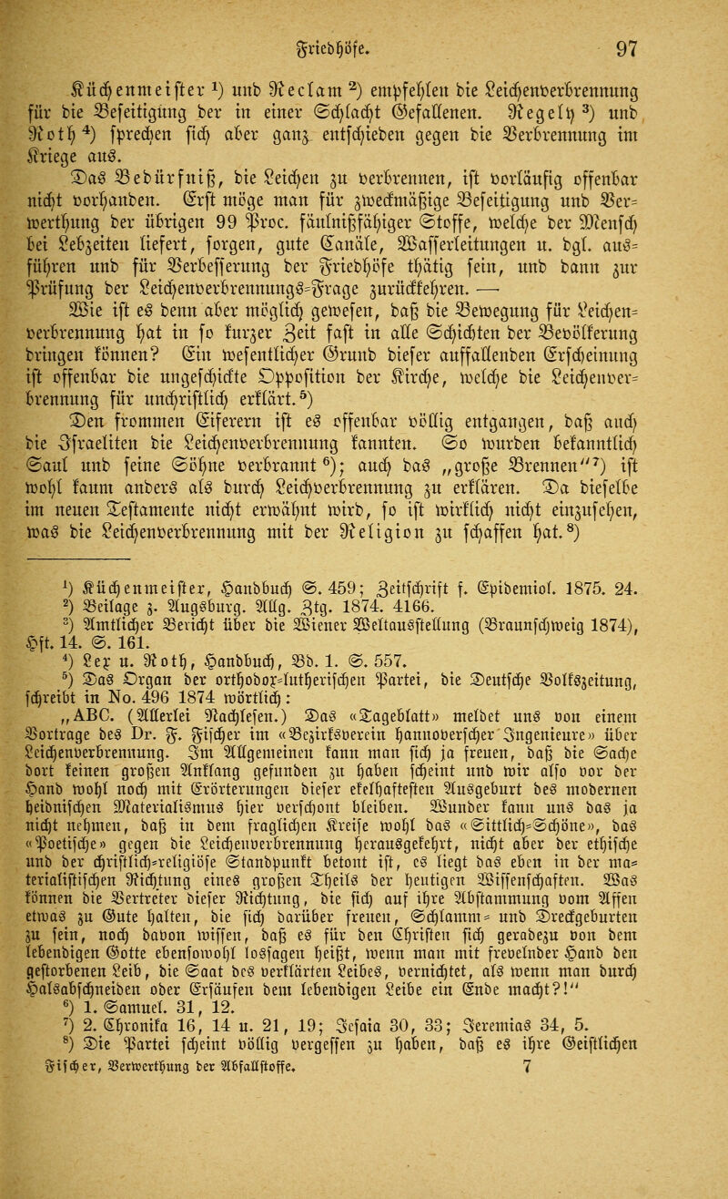 Mdjettmetfter1) unb 9?ectam 2) empfehlen bie Leichenverbrennung für bte 33efetttgitng ber in einer ©cb/tacfyt (gefallenen, Regelt) 3) nnb ^ott)4) fvrecben ftd) aber gang entfdn'eben gegen bte Verbrennung im Kriege aus. £>a$ 23ebürfuiß, bie £eicr)en gu Verbrennen, ift vorläufig offenbar nicbt Vorlauben. Ghft möge man für groedmäßige 23efeitigung nnb $er= ioertlmng ber übrigen 99 $roc. fäutnißfähiger (Stoffe, roetcfye ber Sftenfd) bei Sebgeiten liefert, forgen, gute Kanäle, SBafferteitungen u. bgt. au3= führen nnb für 25erbefferung ber ^riebfyöfe tb/ätig fein, unb bann gur Prüfung ber Skicfyenverbrennung^rage gurüdf'ef/ren. —■ 2öie ift e§ benn aber möglict} getoefen, baß bie 23eroegung für V?eid^en= Verbrennung fyat in fo furger 3e^ faft in alle ©Siebten ber SBevötf'erung bringen tonnen? (Sin roefentticfyer @runb biefer anffallenben (5rfd)etnung ift offenbar bie ungefcfyidte Dvvofition ber $trdje, roetd/e bie Leidjen ver= brennnng für uncfyrifttid) erllärt.5) 2)en frommen (Siferem ift e3 offenbar völlig entgangen, baß and; bie -^fraeliten bie Leichenverbrennung rannten. @o rourben belannttid) (Saut unb feine ©öfrne verbrannt6); aud) ba§ „große brennen7) ift roor)t laum cmberS als burd) Leid)verbrennung gtt erklären. ®a biefelbe im neuen Seftamente nid)t erroälmt roirb, fo ift roirflid) mct)t eingufer/en, roa3 bie Leichenverbrennung mit ber Religion gu fd/affen r)at.8) 1) £ücr)enmeifter, £anbbuä) @. 459; 3eitfd)rift f. ©btbemtol. 1875. 24. 2) Beilage g. SfagSburg. 2Mg. £tg. 1874. 4166. 3) Sltntftdjer SSertdjt über bie SBiener SDBeltauSficßung (23raunfdjroeig 1874), §ft. 14. @. 161. 4) 2 er u. SÄot^r §anbbudj, 23b. 1. @. 557. 5) 3)a8 Organ ber ortrjobor4ntI)erifcfjen gartet, bie ©eutfdje 2Mt8geitung, fdjreibt in No. 496 1874 roörtttd): „ABC. (SMerlei 9cacfjlefen.) 2)a3 «Tageblatt» melbet un§ bon einem Bortrage be3 Dr. g*. gftfdjer im «^egirf^berein Ijamtoberfcfjer Ingenieure» über ^etdjenberbremtung. 3m Stitgemetnen fann man fidj ya freuen, ba$ bte ©acfye bort leinen großen Entlang geftmben git f)aben fd^etttt unb mir atfo bor ber §anb roofyl nod) mit Erörterungen biefer efeltjafteften Sfegeburt be§ mobernen f)etbntfd)en 2ftaterialt§mu3 fjter berfd)ont bleiben. SSttnber tarnt un3 bas ja nid)t nehmen, baft in bem fraglichen Greife rooljl baS «@tttltaySd)öne», ba§ «^3oetifct)e» gegen bie Seidjeuberbrenmmg IjerauSgefeljrt, nidjt aber ber ett)ifcf)e unb ber cr)rtfUiä>reltgiöfe ©tanbbunft betont ift, c§ liegt baö eben in ber ma= tertaltftifd)en 9?td)timg eines großen StfjeitS ber blutigen SBtffenfdjaften. Sag lönnen bte Vertreter biefer 3?td)timg, bte jtdj auf it)re Stbftammnng öom Slffett etroaS gn ©ute galten, bie fief» barüber freuen, <Sd)lamm = unb SDredgeburten ju fein, nod) babon roiffen, baß e3 für ben (griffen ftd) gerabegu bon bem lebenbigen ©otte ebenfomotjl losfagen fjeißt, roenn man mit frebelnber §anb ben geftorbenen Setb, bte @aat be§ berflärten ^etbe§, bernid^tet, aU roenn man burd) §at§abfa^neiben ober (Srfäufen beut lebenbigen Setbe ein ©nbe maa^t?!/j 6) 1. (Samuel. 31, 12. 7) 2. (S^ronifa 16, 14 u. 21, 19; Sefata 30, 33; SeremiaS 34, 5. 8) S)ie Partei fetjetnt bölltg bergeffen 3U l)aben, baß e§ tl)re ©eifttitt^en §ift^er, SSericertl^uitg ber SIBfalttftoffe. 7