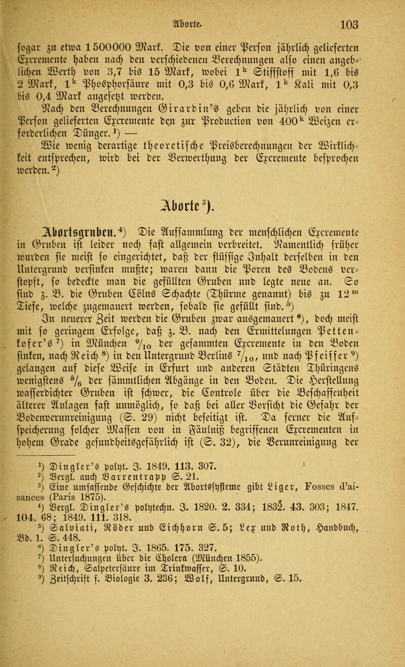 fegar ju eüoa 1500000 üftarf. 2)ie oon einer ^erfon jäljrlidj gelieferten (Srcremente fjaBen nad) ben oerfcfyiebenen Beregnungen affo einen angeB=- liefen Söertl) bon 3,7 Bis 15 2Rarf, moBei lk ©tiffftoff mit 1,6 bt§ 2 Sftarf, lk ^oSptyorfäure mit 0,3 Bis 0,6 2Rar!, lk Aalt mit 0,3 6iS 0,4 ffltaxt angefefct roerben. 9?acfy ben Beregnungen ©irarbin'S geBen bie jafyrlid) oon einer ^erfon gelieferten (Ercremente be.n jur -probuetion oon 400k SBei^en er= forberlidjen Jünger.]) — 2Bie ioenig berarttge t^eorettfdt)e ^reiSBerecfynungen ber SBirf (idj= feit entfprecr/en, roirb Bei ber Bertoertr/ung ber (Srcremente Befyrodjen »erben.2) Aborte3). 3Uwrt05ntbttt.4) ®ie 2luffammlung ber menfcfylicfyen (Srcremente in ©ruBeu ift letber nod) faft atigemein oerBreitet. 9?amentlicfy früher rourben fie meift fo eingerichtet, bag ber ftüffige -Snljatt berfetBen in ben Untergrunb oerfinfen mußte; maren bann bie $oren beö BobeuS oer= ftopft, fo Bebecfte man bie gefüllten @ruBen unb legte neue an. <3o finb 3. B. bie @ruBen (EölnS ©djadjte (Stürme genannt) Bis 3U 12m üliefe, meiere zugemauert toerben, foBatb fie gefüllt finb.5) 3n neuerer 3^t merben bie @ruBen ^roar ausgemauert*), bod) meift mit fo geringem (Erfolge, baß 3. B. nadj ben (Ermittelungen ^etten^ fofer'S7) in äftündjen 9/io ^er gefammten (Ercremente in ben Boben finfen, naefy ^eiefy 8) in ben Untergrunb Berlins 7/10, unb naefy Pfeiffer 9) gelangen auf biefe SBeife in (Erfurt unb anberen ©täbten S^üringenS roenigftenS % ber fämmtlicfyen $tBgänge in ben Boten. £)ie §erfteHung roafferbidjter @ruBen ift ferner, bie (Eontrote üBer bie Befcfyaffeufyeit älterer Anlagen faft unmöglid), fo ba§ Bei aller Borfid)t bie ©efafyr ber Bobenoerunreinigung (©. 29) nid)t Befeitigt ift. -Da ferner bie 5Iuf= fpeidjerung foldjer Waffen oon in gäufniß Begriffenen (Ercrementen in r/ol?em @rabe gefunbf)eitSgefät)rlicf/ ift (8. 32), bie Verunreinigung ber J) ©ingler's pottjt. 3. 1849. 113. 307. 2) SSexgl. audj Barrentrafcp @. 21. 3) (Sine umfaffenbe ©efcfjidjte ber 2T6ort§[rjfleme gibt Siger, Fosses d'ai- sances (Paris 1875). 4) Sergt. 2)in gier'3 ^oIöted)n. 3. 1820. 2. 334; 1832. 43. 303; 1847. 104. 68; 1849. 111. 318. 5) ^alötott, 9töber unb (Stdjijorn ©. 5; £er unb 9lotr), ^aubbudj, 33b. 1. ©. 448. 6) SBingler'8 poftjt. 3. 1865. 175. 327. 7) Unterfuäjungen üBer bie (Spolera (Mndjen 1855). 8) Dtetcr), ©atyeterfäure im £rtnftr>affer, @. 10. 9) Bettfdjxift f. Biologie 3. 236; SBolf, Untergrunb, ©. 15.