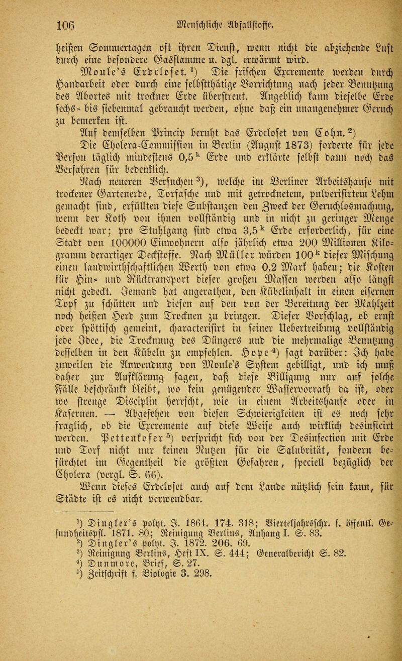 feigen ©ommertagen oft ifyren ®ienft, trenn nitfyt bie afyteljenbe Suft burd) eine Befonbere ©aSflamme u. bgl. erwärmt toirb. ■jDtoitle'S (Srbclofet.x) 3)ie frtfdjen ©rcremeitte toerbett burdj §anbarBeit ober burd) eine fetBfttfyätige $orrid)titng nad) jeber 23enui3itng be§ 2lBorte3 mit trodner (Srbe üBerftreut. SlngeBlid) lann biefelBe GErbe fedjg- Big fieBenmat gebraust werben, olme baß ein unangenehmer ©erttd) ^n fcenterten ift. Stuf bemfetBen ^rhtcty Beruht ba3 (Srbcfofet oon (£ofm.2) 3)ie dt)otera=dommifftcn in Berlin (5lugnft 1873) forberte für jebe ^ßerfon tägüd) minbeftenö 0,5k <5rbe nnb erllärte fetBft bann nod) baS SBerfafyren für Bebcnliid). üftacfy neueren $erfud)en3), Wetdje im berliner 2lrBeit3fyaufe mit trodener ©artenerbe, £orfafd)e unb mit getrodnetem, puloeriftrtem Selmt gemacht ftnb, erfüllten biefe ©uBftaitjett ben Svotfi ber @erud)to3mad)ung, trenn ber Äotl) oon t^nen oollftänbig unb in nicfyt 31t geringer SJienge Bebedt War; pro (Stuhlgang ftnb etwa 3,5k (Srbe erforberlid), für eine ©tabt oott 100000 (Einwohnern alfo jäfyrlid? etwa 200 Millionen £i(o= gramm berartiger ©edftoffe. 9?ad) 9MUer würben 100k tiefer TOfdmng einen fanbwirtfyfdjaftlicfyen Söertfy oon etwa 0,2 9Jcarl fyaBen; bie heften für §in= unb 9iüdtran^ort biefer großen Waffen werben alfo tängft nid;t gebedt. -Sentanb f)at angeraten, ben füBetinfyalt in einen eifernen £opf ju fd)ütten unb biefen auf ben oon ber Bereitung ber SDM^eit nod) feigen §erb ^um Srodnen 31t Bringen. ®iefer $orfd)lag, oB evnft ober fpöttifcfy gemeint, d^aractertfirt in feiner UeBertreiBung ooüftänbig jebe -3bee, bte S£rodnung be£ £)ünger§ unb bie mehrmalige 23enu£ung beffelBen in ben £üBetn 3U empfehlen. §ope4) fagt barüBer: 3d) (;aBe aufteilen bie 5Inwettbung oon 2Q?oute'3 ©tyftent gebilligt, unb xd) muß bafyer jur 2luff(ärung fagen, baß biefe ^Billigung nur auf fotdje gäHe Bef darauf t BteiBt, wo lein genügenber SBafferoorratl; ba ift, ober Wo ftrenge 3)i3ciptin fyerrfcfyt, toie in einem 2(rBeitSfyaufe ober in ^afernen. — 2iBgef?l)en oon biefen ©d)Wierigfeiten ift e3 noefy fefyr fraglid), oB bie (ürrcremente auf biefe Sßeife and) wirfliefy be^inficirt toerben. ^ßettenlefer 5) oerfpricfyt ftcfy 001t ber 3)e3infection mit (Srbe unb £orf nidjt nur feinen 9?u£en für bie ©afuBrität, fonbern Be= fürchtet im @egentl;ei( bie größten ©efafyren, fpecieft Be^ügüd) ber dfyotera (oergt. ©. 66). SBenn biefeS Gsrbclofet aud) auf beut Sanbe nüfctidj fein lann, für ©täbte ift e3 nic§t oertoenbBar. 1) ©ittglcr'8 ^ort)t S. 1864. 174. 318; SBterteljaljrSfdjr. f. offen«. ®t* fimb^ett^fr. 1871. 80; Reinigung Berlins, Stuljang I. ©.83. 2) SDtngrer'S H^. % 1872. 206. 69. 3) 9?eiittgnng SBerlinö, §c[t IX. @. 444; ©eneralberidjt @. 82. 4) SDunmore, SSrtef, @. 27. 5) 3eitfdjrift f. Biologie 3. 298.