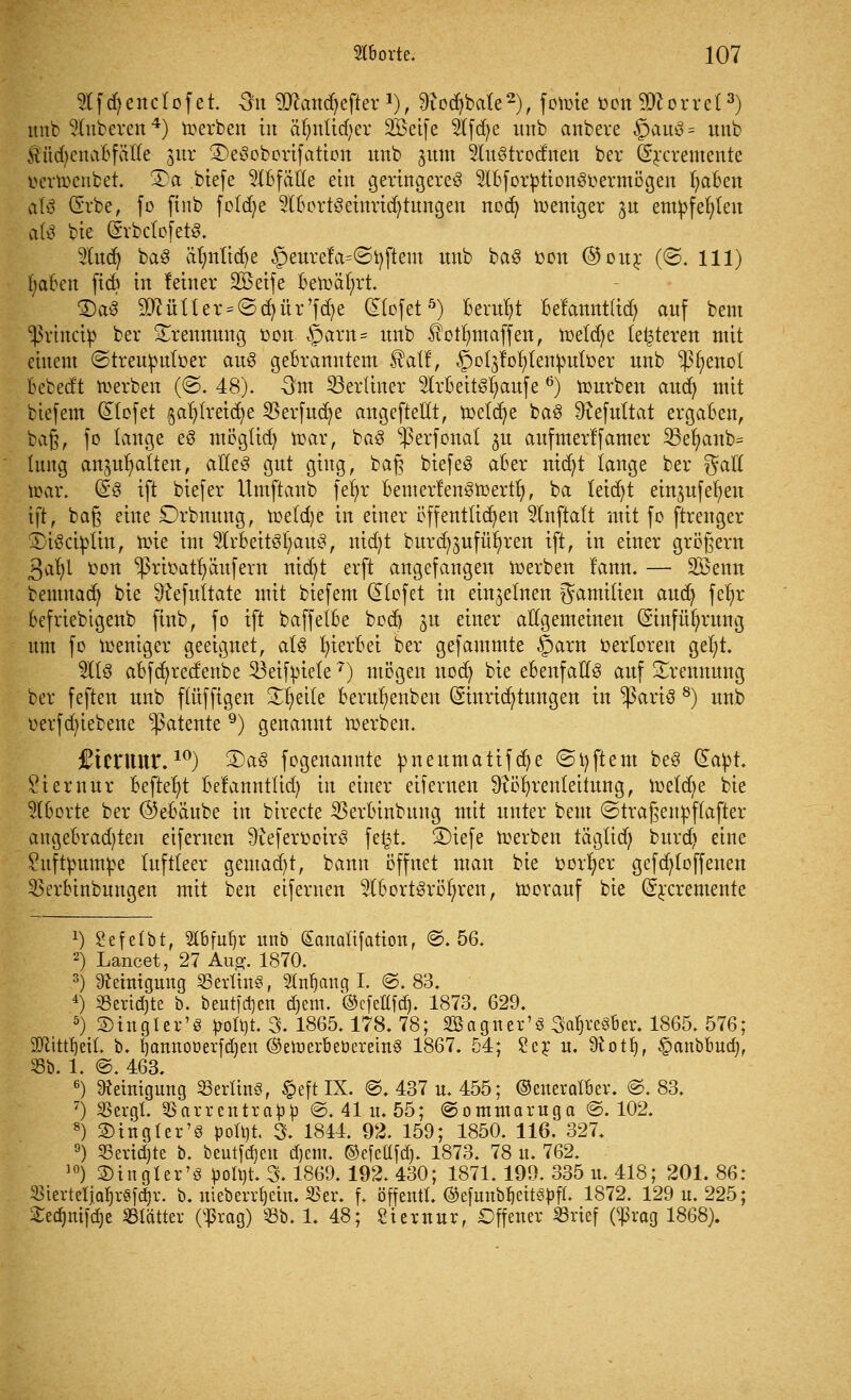 «fäeitclofet. Sn Mantytftex1), ^odjbate2), fonne üondorret3) unb Ruberen4) ioerben in älmtid;er üföeife 2tfd)e imb anbere §au3 = uttb Äudjeuabffttfe jur SDeöoborifation unb jum 2Iu§trodnen bev (Srcremente öertoenbet. 3)a biefe Abfälle ein geringereg 5tbfor£tion3oermögen fyaben alß (Erbe, fo finb foldje 9lbort3einrid?tungen nocfy Weniger jn empfehlen als bie (SrbclofetS. 2lud) ba3 äfntitdje §eure!a=©i)fteut unb ba3 oon @our (©. 111) |oten fid) in leiner SBeife beroäfyrt. 3)a$ 9QcüUer = (Scfyür'fd)e dtofet5) Beruht befannt(id) auf beut sßrinctp ber Trennung oon §arn= unb 5?otf)maffen, meld;e (enteren mit einem ©treuputoer au3 gebranntem ®alt, §o(3fot)(en£uLüer unb $f)enol bebedt derben (<3. 48). -3m berliner $irbeit3fyaufe 6) tourben and; mit biefem (liefet gaf) (reiche SBerfucfye angefteüt, roelcfye ba3 ^efultat ergaben, ba§, fo tauge e3 mögtid) toar, ba3 s$erfonat ^u aufmerlfamer 23efyanb= tung anhatten, alle3 gut ging, ba£ biefeS aber nid)t tauge ber %aU S>ar. (E3 ift biefer Hmftanb fefyr bemerfen^toertf), ba letdjt einjufeljen ift, ba§ eine Drbnung, roeldje in einer öffentlichen $lnfta(t mit fo ftrenger SbiSctpiin, toie int 2lfbeit3r)au£, nid)t burd;jufüf)ren ift, in einer großem 3at;l Don ^3rbatt)äufern nid)t erft angefangen merben fann. — 28enn beumadj bie ^efuttate mit biefem (Riefet in einzelnen gamitien and) fefyr befriebtgenb finb, fo ift baffelbe bod) 3U einer allgemeinen ßinfüfyrung um fo mentger geeignet, at3 hierbei ber gefammte §arn oerloren get)L 5Itö abfcfyredenbe 53eifm'ete7) mögen nod) bie ebenfalls auf Trennung ber feften unb ftüffigen £r)eite berufyenben (Einrichtungen in $ariö 8) unb oerfdn'ebene patente9) genannt derben. fientur.10) 2)a3 fogenannte üneumatifdje ©Aftern beS dattt. atemur befteb/t belannttid) in einer eiferuen ^ö^rentettung, loetdje bie j&borte ber ©ebäube in birecte SBerbinbttng mit unter beut ©traßenfcffafter angebrad)ten eiferuen 9referooir3 fet3t. S)iefe merben tägtidj burd) eine Shtftpumfce luftleer gemacht, bann öffnet man bie oorfyer gefcf)(offenen 2>erbinbungen mit ben eifernen 2lbort3röl)ren, toorauf bie Crrcremente J) £efetbt, Slbfuljr unb Sanaüfation, ©.56. 2) Lancet, 27 Aug. 1870. 3) Reinigung 25ertin§, $tnf)ang I. ©. 83. 4) SSertdjte b. bcutj'djcn d)em. ©efettfd). 1873. 629. 5) Stngler'8 polbt. 3. 1865.178. 78; SBagner'3 3cü)re3ber. 1865. 576; 2ftitrtjeu\ b. ijamtooerfdjen ©eroerbeüereinS 1867. 54; 2er u. Üiotfy, £anbbutf), 33b. 1. @. 463. 6) Reinigung SSerttnö, £eft IX. @. 437 u. 455; ©enerafbev. ©.83. 7) Sßergl. 55arrentra^ ©. 41 u. 55; ©ommaruga to. 102. 8) 3)tngtcr'8 pofyt. 3. 1844. 92. 159; 1850. 116. 327. °) SBertdjtc b. beutfdjen d)em. ©efettfd). 1873. 78 u. 762. 10) ©inglcr'8 pofyt. 3.1869.192. 430; 1871.199. 335 u. 418; 201. 86: 35tcrtcIJQ^r«fc^r. b. nieben^etn. 55er. f. offen«. ©efmtbljettg|)ff. 1872. 129 n. 225; £e<fjmfd)e Blätter (^rag) S-Bb. 1. 48; Stcxnur, Offener «rief (^rog 1868).