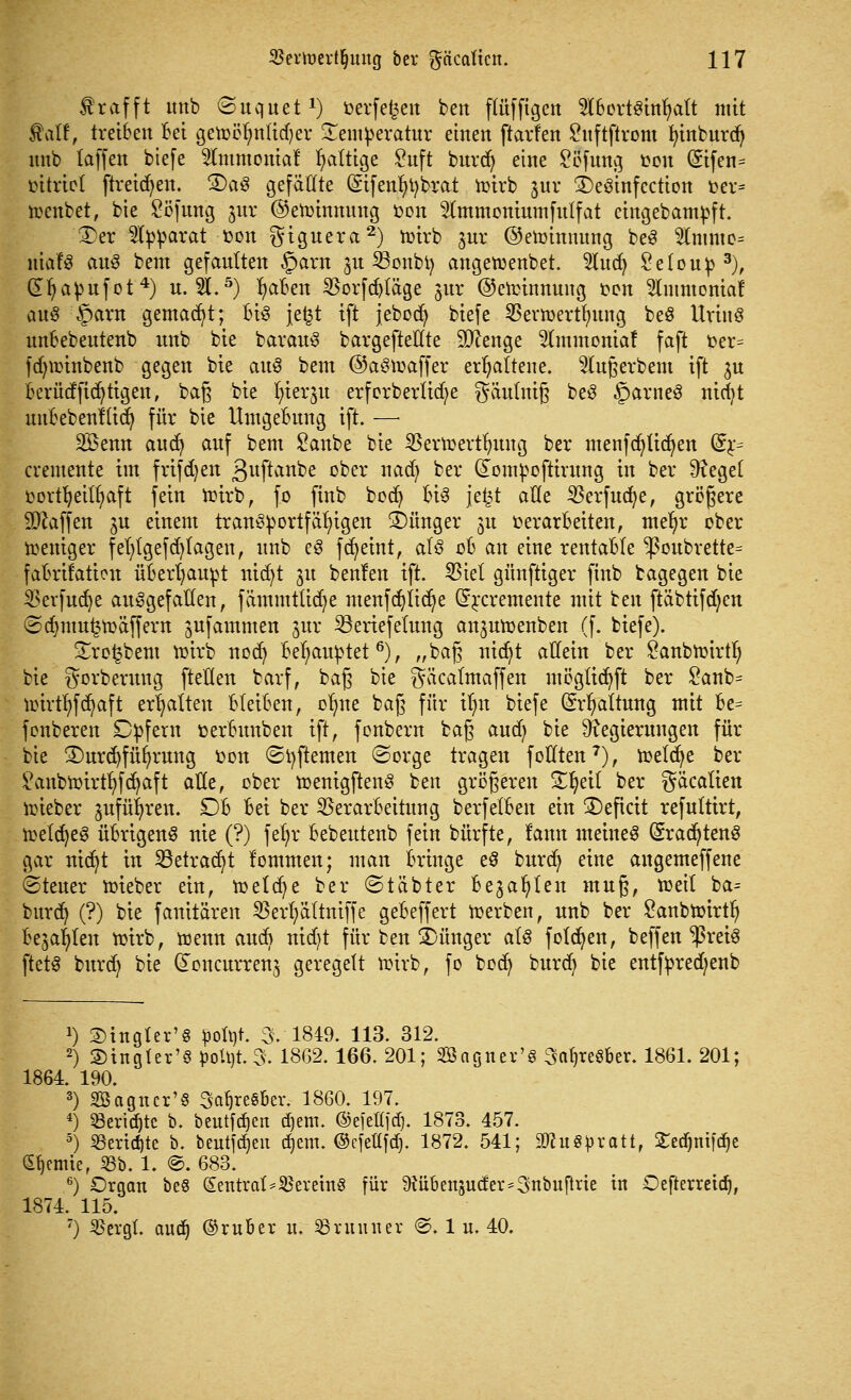 frafft itnb ©uquet1) oerfetjen ben ftüfftgen ^bortsinfyatt mit $atf, treiben bei getoöfmtidjer £emperatur einen ftarfen £uftftrom fyinburdj itnb taffen biefe 2Immoniaf faltige £uft burdj eine 2öfung t?ou @ifen= öitrtcl [treiben. 3)a3 gefaßte (Sifenfytybrat wirb juv £)e3infection toer* toenbet, bie Söfung jnr ©ehnnnung fcon 2(mmoniumfulfat cingebampft. £)er Apparat oon giguera2) wirb jur ©etommmg be3 %n\mo= ntafS au$ bem gefautten §arn %u feonbt) angeftenbet. $lud) Setoup 3), dfyapufot4) u. 3t.5) fyaben $orfd)läge jnr ©cirinnung oon 2lmmoniaf ans §arn gemalt; Bio jefct ift jebodj biefe SBerwertfntng beS Urinö unbebeutenb mtb bie barauS bargefteEte Stenge 2frumoniaf faft oer= fdjnnnbenb gegen bie aus bem ©aStüaffer erhaltene. 2lußerbem ift $u Berücf{tätigen # baß bie fyterju erforbertid;e gäulnig beS §arneS nirfjt unbebenHidj für bie Umgebung ift. —■ SBenn aud) anf bem Sanbe bie SBerttertlutng ber menfcfyüdjen (Sj> cremente im frtfdjen ßuftanbe 0fcer na(jj fcer (£ompoftirung in ber ^eget oovtfyeitfyaft fein nrirb, fo finb bod) Bis jefst alle Verfucfye, größere Waffen jn einem transportfähigen Jünger 31t »erarbeiten, me^r ober Weniger fefytgefdjtagen, nnb eS fcfyeint, als 00 an eine rentable ^onbrette= fabrifation überhaupt nicfyt 31t benfen ift. Viel günftiger finb bagegen bie $erfud)e aufgefallen, fämmtücfye menfdjlidje Grrcremente mit ben ftäbtifdjen @dmmt3Wäffem ^ufammen 3m: 23eriefetung an3utoenben (f. biefe). £ro£bem toirb nod) Behauptet6), „baß nid)t atiein ber Öanbtüirtl; bie gorbernng fteflen barf, baß bie gäcalmaffen mögücfyft ber £anb= nürtfyfd^aft erhalten bleiben, o^ne baß für ilm biefe (Spaltung mit Be= fonberen £)pfern »erBunben ift, fonbern baß aud) bie Regierungen für bie 2)urd)füfyrung fcon ©tyftemen ©orge tragen fotlten7), ir>elc^e ber £anbn)irtb>fd)aft alle, ober toenigftenS ben größeren £ljeil ber gäcalien lieber 3ufüi>ren. £)B Bei ber Verarbeitung berfelBen ein deficit refultirt, toeldjeS üBrigenS nie (?) fefyr Bebeutenb fein bürfte, lann meinet (SradjtenS gar nicfyt in Sßetracfyt lommen; man Bringe e$ burd) eine angemeffene ©teuer mieber ein, toetcfye ber ©täbter Be3afy(en muß, tt>etl ba= burd) (?) bie fanitären Vertjättniffe geBeffert merben, nnb ber £anbnnrtfy Bejahen toirb, wenn aud) nid)t für ben S)ünger als folgen, beffen ^ßreiS ftetS burd) bie (£oncurren3 geregelt wirb, fo bodj burd) bie entfpred;enb 1) ©ingter'S pohjt. 3. 1849. 113. 312. 2) 3)ingler'0 poü)t.3. 1862.166. 201; SBagncr'8 3a^re§Ber. 1861. 201; 1864. 190. 3) 2ßagncr'§ Sa^resBer. 1860. 197. 4) 23erid)tc b. beutfdjen d)em. ©efeHjd). 1873. 457. 5) Rendite b. beutfdjen d)em. ©efettfc^. 1872. 541; 9Wu8pratt, 2ed)nifd)c Hernie, 53b. 1. @. 683. 6) Organ beö Sentral*^crcm8 für 9Jii6enju(fer*3nbuflric in Oefterreid), 1874. 115. 7) 55ergt. aud) ©ruber u. ^ruinier @. 1 u. 40.