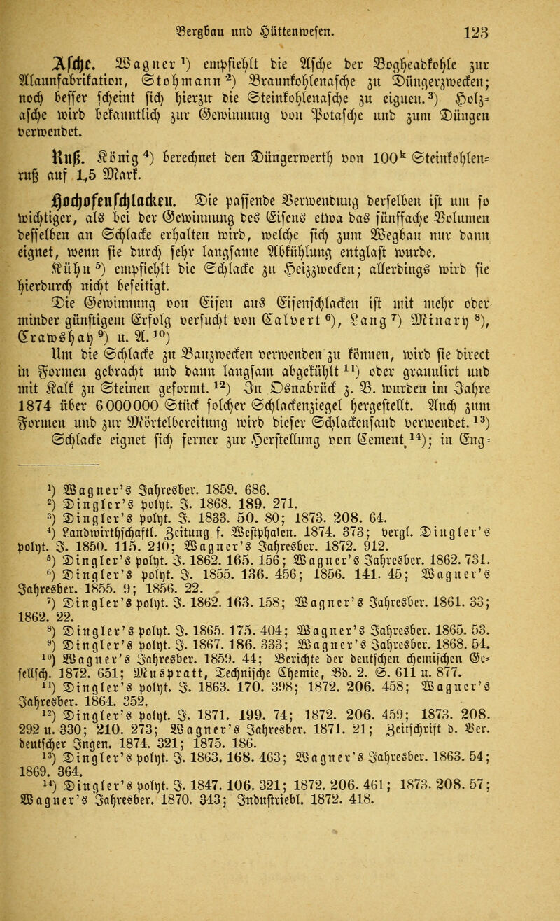 3lfd)e. Söagner1) empfiehlt bie lfd)e ber 23ogfyeabfof>le jur SnaunfaBrifatien, ©tofymann 2) Sraunfofytenafdje 31t £)ünger3toeden; nod) Beffer fd)eint ftdj ^ier^ir bte ©tetnfofytenafdje ju eignen.3) §0(3= afdje toirb BeFannt(id) jur ©etoinnung bon ^3otafd)e nnb jum 2)Üitgett oertoenbet. Üttjj. $önig 4) Beredmet ben £)üngertoertr) oon 100k @teinfof)(en= rüg anf 1,5 9)?arl. j^Od)Ofen|*(()larken. 2)ie toaffenbe SBertoenbiutg, berfelften tft um fo totcfytiger, af« Bei ber ©etoinnung be« Sifen« ettoa ba« fünffache Volumen beffelBen an ©djtadfe erhalten totrb, toetdje fidt) jnm SBegBau nur bann eignet, toenn fie burd) fefyr langfame TOüfylung entgtaft tourbe. $ül)n 5) empfiehlt bte ©djfatfe 31t ^eijjtoeden; atlerbing« toirb fie In'erburdj nidfyt Befeitigt. £)ie ©etoinnung ton (Stfen au$ (Stfenfdjtacfen ift mit mefyr ober minber günftigem Erfolg oerfucfyt oon (£afoert 6), Sang7) Sftinart) 8), £rato«fyat>9) u. 2L10) Hm bie ©djtad'e jn ^ßan^toeden oertoenben 31t fb'nnen, toirb fie birect in formen geBradjt nnb bann langfaut aBgelü^It11) ober grannürt nnb mit ftaif ^n «Steinen geformt.12) On £>«naBrücf 3. 23. tourben im Oafyre 1874 üBer 6000000 ©tue! fotdt>er ©ctjtadenjiegel tyergeftellt. 2ludj 311m formen nnb jur 9Jtörtet6ereitung toirb btefer ©cftladenfanb oertoenbet.13) ©ct)tade eignet fidt) ferner jur §erftef(ung oon dement,14); in Gntg= J) Sßagner'« SafjreSfcer. 1859. 686. 2) ©in gl er'3 fco^t. 3. 1868. 189. 271. 3) ©tugfer'« öofyt. 3. 1833. 50. 80; 1873. 208. 64. 4) Sanbttrirtljfdjafrt. 3eititng f. SSeft^aten. 1874. 373; öergl. ©tugier'« fcoltit. 3. 1850. 115. 240; 2öagner'8 3atjre«ber. 1872. 912. 5) ©tngter'öpotyt. 3.1862. 165. 156; SBagner'8 3at)reSber. 1862. 731. 6) ©tugfer'« pofyr. 3. 1855. 136. 456; 1856. 141. 45; 2öagner'8 3af)re8Ber. 1855. 9; 1856. 22. , 7) ©ingfer'8 poü)t. 3. 1862. 163.158; SBaguer'« 3af)reSbcr. 1861. 33; 1862. 22. 8) ©ingler'8 pottot. 3. 1865.175. 404; 2öagner'8 3cd)reöber. 1865. 53. 9) ©in gl er'« pofyt. 3. 1867. 186. 333; 2öagtter'8 3al)rc§ber. 1868. 54. 10) 2öagnev'8 3af)re8ber. 1859. 44; Sertdjte ber beutfdjen djemtfdjen ©c* fettfdt). 1872. 651; 9ftu8pratt, £edjmfdje Sljemte, 53b. 2. @. 611 u. 877. u) ©ingter'« pottit. 3. 1863. 170. 398; 1872. 206. 458; SBagner'« 3a^re§Ber. 1864. 852. 12) ©ingler'8 pofyt. 3. 1871. 199. 74; 1872. 206. 459; 1873. 208. 292 u. 330; 210. 273; 2ßagner'8 3af)reSber. 1871. 21; äettfdjrtft b. 55er. beutfdjer 3ngen. 1874. 321; 1875. 186. 13) ©ingter'8 ^ott)t. 3.1863.168. 463; Sagner'S Safjresber. 1863. 54; 1869. 364. 14) ©ingler'8 potttt. 3.1847.106. 321; 1872. 206. 461; 1873. 208. 57; SB agner'8 3afyre§ber. 1870. 343; 3ubuftrtebt. 1872. 418.