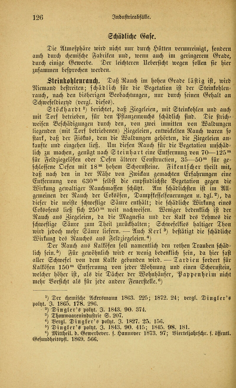 <$u)iiMidjc @afe. 3)ie 5Itmofvl?äre wirb nid^t nur burcfy §ütten verunreinigt, fonbern aud) burd) djemifdje ^aBvifen uub, wenn aucfy im geringerem ©rabe, burd) einige ©eWerBe. ®er leichteren UeBerfidjt Wegen fetten fie In'er pfammen Befvrocfyen werben. 5'tetUkoIjlcnrand). 2)aß 9taud> im Wen ©rabe läftig ift, wirb 9?iemanb Beftreiten; fcfyäblicfy für bie Vegetation ift ber ©teinfof)(en= raud;, nad) ben Bisherigen SBeoBadjtmtgen, nur burd) feinen ©efyalt an ©cfywefelbiorfyb (vergl. biefeö). ©tödljarbt1) Berietet, ba§ Btegeteien, mit «Steinfoljlen unb aud) mit £orf BetrieBen, für ben ^ffan^enujucfeö fd^äbüd) finb. S)ic ftrid)= n>eifen Vefcfyäbigungen burd) ben, von $wei inmitten von SÖalbungcn liegenben (mit Xox[ BetrieBenen) ^iegefeien, entwidelten ^aud) waren fo ftarf, ba§ ber gisfug, bem bie ^Salbungen gehörten, bie Qizgtltim an= taufte unb eingeben lieg. Um biefen 9faud) für bie Vegetation unfdjüb= lid) ju machen, genügt naefy (Steinhart eine Entfernung von 70—125m für ^elb^iegelöfen ober £)efen älterer Eenftructten, 35—50m für ge= fd)loffene Defen mit 18m fyofyem ©cfyornfteine. ^ifentfdjer tfyeilt mit, baf? nadj ben in ber Sftäfye von 3^^au gemalten Erfahrungen eine Entfernung von 630m felBft bie emvfinbticfyfte Vegetation gegen bie SBirfung gewaltiger 9iaud)tnaffen fd)ü£t. 5(m fd)äblicfyften ift im 5111= gemeinen ber 9?aud) ber Eof§öfen, £)amvffeffelfeuerungen u. bgl.2), ba biefer bie meifte fcfyweflige <3äure enthält; bie fcfyäblicfye SBirf'ung etneS Eof'3ofen3 ließ fid) 250m weit nadjweifen. Weniger Bebenflid) ift ber ^aud) au3 3ie9e^enr ^a b*e Sftagnefia unb ber £al! beS £eljme3 bie fd)Weflige ©äure ^um Zfytil jurüctl^alten; ©cfywefelfieS faltiger £ljon wirb jebod) mefyr <8äitre liefern. — 2lud; £erl3) Beftätigt bie fcfyäbücfye 2£irfung be3 9£aud;e3 au$ $etbZiegeleien.4) 2)er 9?aud; aus ^altofen fott namentlid; ben rotten Trauben fd)äb= liefy fein.5) ^ür gewöljnlic^ wirb er wenig Bebenflid) fein, ba ln'er faft aller ©cfywefel von bem $atfe geBunben wirb. — £arbieu forbert für ^alfofen 150m Entfernung von jeber Söolmung unb einen ©cfyornftein, welker fyöfyer ift, aU bie 3>äd)er ber 2öotmf)äufer, ^avvenfyeim nid;t md)x Vorfid)t al6 für jebe anbere ^euerftefte.6) J) 2)er djemifdje 21der8maim 1863. 225; 1872. 24; bergT. 2)ingler^ 4>ort>t. 3. 1865. 178. 296. 2) Singlcr'S bolbt. 3. 1843. 90. 374. 3) Stljonwaareninbuftrie ©. 207. 4) $ergt. 3) in gier'3 boh)t. 3. 1827. 25. 156. 5) ^ingfer'g pott)t. 3. 1843. 90. 415; 1845. 98. 181. 6) 9Jntu>tl. b. ©eweröeber, f. §annober 1873. 97; $iertefjaf)rfd)r. f. öffentl. ®efunbf)eit§bff. 1869. 566.