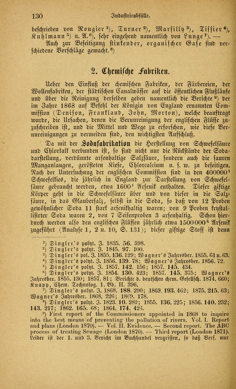 befcfyrieben fcon Neugier *), £urner2), 2ÄarfHtys), Siffier4), $ur/lmann5) u. 3L6), fe^r eingefyenb namentlich oon £unge7).— 9Iucfy jur 33efeitigung ftinlenber, organifcfyer ©afe finb oer= fctn'ebene S5orfdaläge gemalt.8) 2* Cljemtfdje Fabriken, lieber ben (Sinffefj ber cfyemifcfyen Gabrilen, ber Färbereien, ber SBoflenf abrufen, ber ftäbtifcfyen (ianaltoäffer auf bie öffentlichen gtußläufc unb über bie Reinigung berfetben geben namentlich bie 33erid)te9) ber im 3afyre 1868 auf S3efe^l ber Königin oon (Snglanb ernanuten &om= miffion (3)enifon, granHanb, 3ob/n, Horton), rcetdje beauftragt tourbe, bie Urfadjen, benen bie Verunreinigung ber englifcfyen gtüffe ^u= auftreiben ift, unb bie bittet unb 2Bege $u erforfdjen, toie biefe $er= unreinigungen ju »ermeiben finb, ben roicfytigften $luffcfy(ufj. £)a mit ber j^O&afabrthattOtt bie §erftelluug oon ©d)n>efetfäure unb dfytorMf oerbunben tft, fo finb nicfyt nur bie ^üdftänbe ber ©oba= barftetfung, oerbünnte arfenfyaltige ©al^fäure, fonbern aud; bie fauren Sflanganlaugen, gerotteten $iefe, G>r)lorcaIcium u. f. m. ju befeitigen. Wad) ber Unterfudjung ber englifd)eu dommiffion finb in ben 400000* ©d)toefetfieS, bie jär/rlid) in Snglanb jur £>arfteüung oon ©d)tt)efe(= fäure gebraust werben, ettr>a 1600* Slrfent! enthalten. 2)iefer giftige Körper gefyt in bie ©cfytoefelfäure über unb bon biefer in bie @alj= fäure, in ba3 ©lauberfal^, felbft in bie ©oba, fo baß »on 12 groben getoörmüdjer ©oba 11 ftarl arfentl^altig ioaren; ton 9 groben frr/ftat= lifirter ©oba toaren 2, oon 7 ©eifenproben 3 arfenr/altig. ©djon ln'er= burd) ioerben alfo ben engttfcfyen ^lüffen }är)rtid} ettoa 1500 000k 2lrfenif Sugefüfyrt (Slnatyfe 1, 2 u. 10, ©. 131); biefer giftige ©toff ift benn !) SD in gl er'8 poltjt 3. 1835. 56. 398. 2) ©ingtev'S potyt. 3. 1845. 97. 100. 3) 2)ingter'§ poL & 1855.136.129; Sßagner'S 3at)re$ber. 1855. 61 it.63. 4) SDingter1« potyt. 3. 1856. 139. 78; Saguer'S 3at)re$bcr. 1856. 72. 5) 2)tngler'8 potyt. 3. 1857. 142. 156; 1857. 145. 434. 6) £>ingfer'§ potyt. 3. 1854. 130. 423; 1857. 145. 375; 2Bagtter'8 3at)re§6er. 1855. 130; 1857. 81; Senate b. beutfdjen djem. ©efefffdj. 1874. 660; Äita^, Sljem. £edmolog. 1.53b. IL 396. 7) SBingter'S potyt. 3. 1868. 188. 290; 1869. 193. 462; 1875. 215. 63; SS-agner'S 3al)reöber. 1868. 226; 1869. 178. 8) ©inglcr's *)oh)t. 3. 1823.10. 282; 1855. 136. 225; 1856. 140. 232; 143. 217; 1862. 165. 68; 1864. 174. 423. 9) First report of the Commissioners appointed in 1868 to inquire into the best means of preventing the pollution of rivers. Vol. I. Keport and plans (London 1870). — Vol. IL Evidence. — Second report. The ABC process of treating Sewage (London 1870). — Third report (London 1871). Leiber ift ber 1. unb 3. SBericfyt im $8ud)t)anbet vergriffen, fo baJ3 äSevf. nur