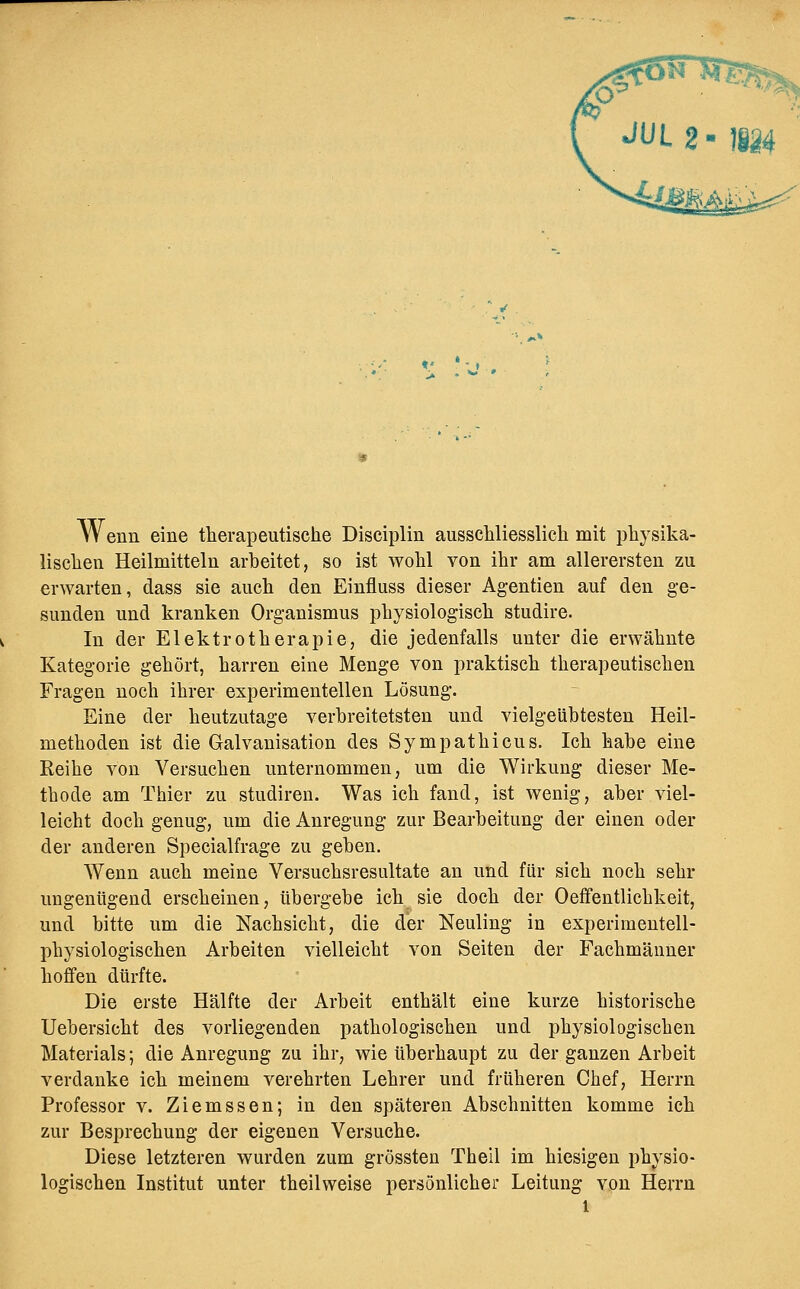 Wenn eine therapeutische Disciplin ausschliesslich mit physika- lischen Heilmitteln arheitet, so ist wohl von ihr am allerersten zu erwarten, dass sie auch den Einfluss dieser Agentien auf den ge- sunden und kranken Organismus physiologisch studire. In der Elektrotherapie, die jedenfalls unter die erwähnte Kategorie gehört, harren eine Menge von praktisch therapeutischen Fragen noch ihrer experimentellen Lösung. Eine der heutzutage verbreitetsten und vielgeühtesten Heil- methoden ist die Galvanisation des Sympathicus. Ich habe eine Reihe von Versuchen unternommen, um die Wirkung dieser Me- thode am Thier zu studiren. Was ich fand, ist wenig, aber viel- leicht doch genug, um die Anregung zur Bearbeitung der einen oder der anderen Specialfrage zu geben. Wenn auch meine Versuchsresultate an und für sich noch sehr ungenügend erscheinen, tibergebe ich sie doch der Oefifentlichkeit, und bitte um die Nachsicht, die der Neuling in experimentell- physiologischen Arbeiten vielleicht von Seiten der Fachmänner hoffen dürfte. Die erste Hälfte der Arbeit enthält eine kurze historische Uebersicht des vorliegenden pathologischen und physiologischen Materials; die Anregung zu ihr, wie überhaupt zu der ganzen Arbeit verdanke ich meinem verehrten Lehrer und früheren Clief, Herrn Professor v. Ziemssen; in den späteren Abschnitten komme ich zur Besprechung der eigenen Versuche. Diese letzteren wurden zum grössten Theil im hiesigen physio- logischen Institut unter theilweise persönlicher Leitung von Herrn
