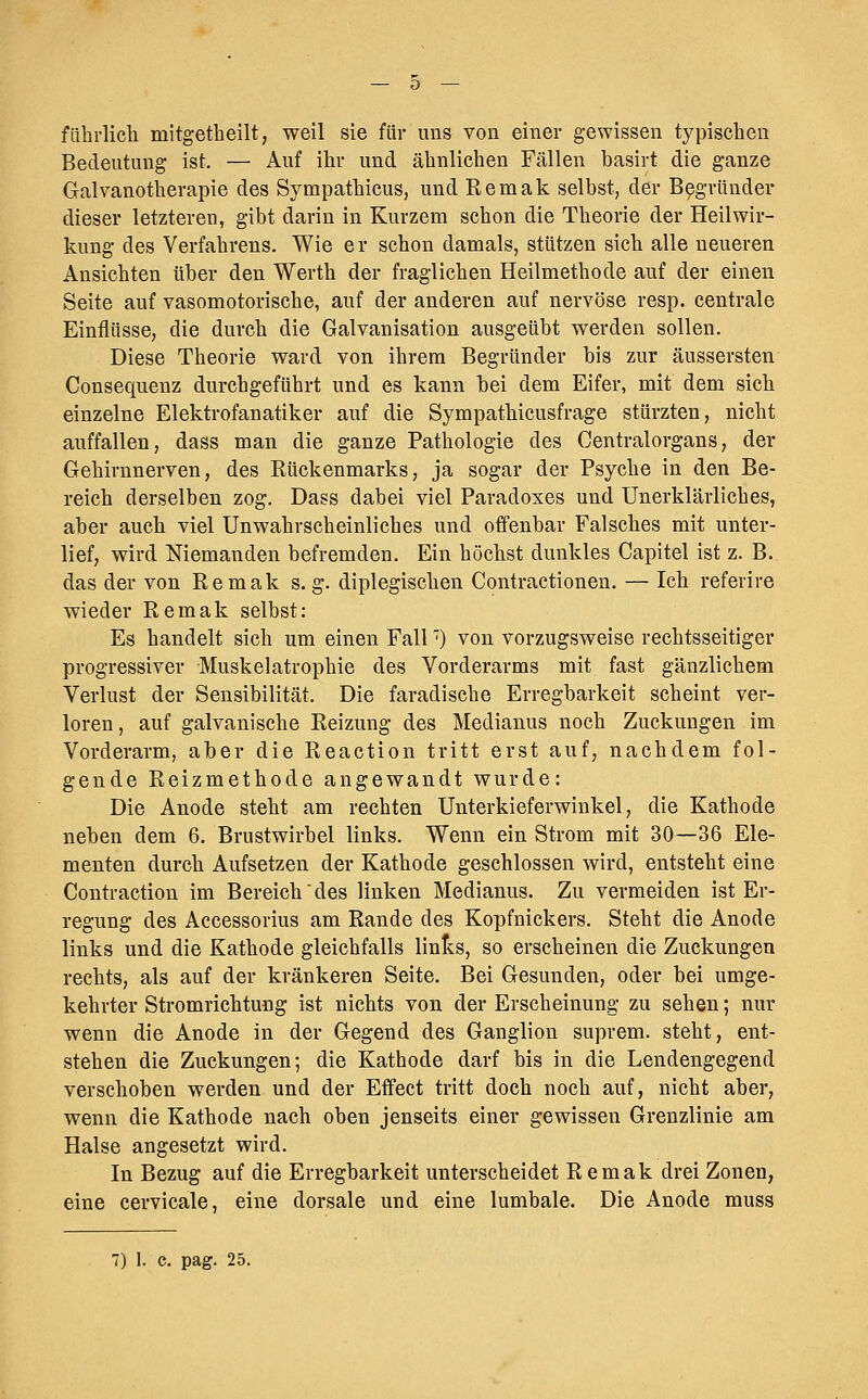 fährlich mitgetheilt, weil sie für uns von einer gewissen typischen Bedeutung ist, — Auf ihr und ähnlichen Fällen basirt die ganze Galvanotherapie des Sympathicus, und Remak selbst, der Begründer dieser letzteren, gibt darin in Kurzem schon die Theorie der Heilwir- kung des Verfahrens. Wie e r schon damals, stützen sich alle neueren Ansichten über den Werth der fraglichen Heilmethode auf der einen Seite auf vasomotorische, auf der anderen auf nervöse resp. centrale Einflüsse, die durch die Galvanisation ausgeübt werden sollen. Diese Theorie ward von ihrem Begründer bis zur äussersten Consequenz durchgeführt und es kann bei dem Eifer, mit dem sich einzelne Elektrofanatiker auf die Sympathicusfrage stürzten, nicht auffallen, dass man die ganze Pathologie des Centralorgans, der Gehirnnerven, des Rückenmarks, ja sogar der Psyche in den Be- reich derselben zog. Dass dabei viel Paradoxes und Unerklärliches, aber auch viel Unwahrscheinliches und offenbar Falsches mit unter- lief, wird Niemanden befremden. Ein höchst dunkles Capitel ist z. B. das der von Remak s. g. diplegischen Contractionen. — Ich referire wieder Remak selbst: Es handelt sich um einen Fall') von vorzugsweise rechtsseitiger progressiver Muskelatrophie des Vorderarms mit fast gänzlichem Verlust der Sensibilität. Die faradische Erregbarkeit scheint ver- loren, auf galvanische Reizung des Medianus noch Zuckungen im Vorderarm, aber die Reaction tritt erst auf, nachdem fol- gende Reizmethode angewandt wurde: Die Anode steht am rechten Unterkieferwinkel, die Kathode neben dem 6. Brustwirbel links. Wenn ein Strom mit 30—36 Ele- menten durch Aufsetzen der Kathode geschlossen wird, entsteht eine Contraction im Bereich des linken Medianus. Zu vermeiden ist Er- regung des Accessorius am Rande des Kopfnickers. Steht die Anode links und die Kathode gleichfalls links, so erscheinen die Zuckungen rechts, als auf der kränkeren Seite. Bei Gesunden, oder bei umge- kehrter Stromrichtung ist nichts von der Erscheinung zu sehen; nur wenn die Anode in der Gegend des Ganglion suprem. steht, ent- stehen die Zuckungen; die Kathode darf bis in die Lendengegend verschoben werden und der Effect tritt doch noch auf, nicht aber, wenn die Kathode nach oben jenseits einer gewissen Grenzlinie am Halse angesetzt wird. In Bezug auf die Erregbarkeit unterscheidet Remak drei Zonen, eine cervicale, eine dorsale und eine lumbale. Die Anode muss 7) ]. c. pag. 25.