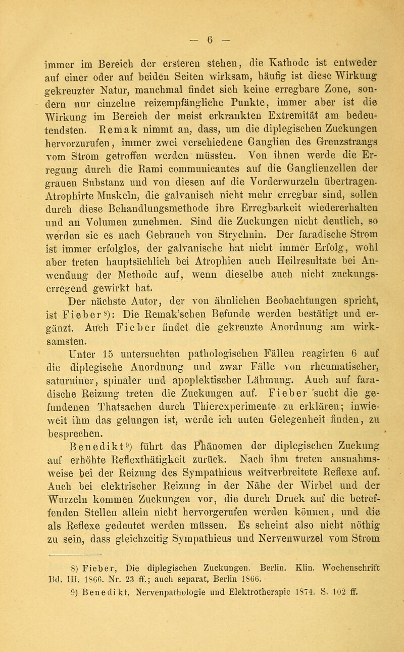 immer im Bereicli der ersteren stehen, die Kathode ist entweder auf einer oder auf beiden Seiten wirksam, häufig ist diese Wirkung gekreuzter Natur, manchmal findet sich keine erregbare Zone, son- dern nur einzelne reizempfängliche Punkte, immer aber ist die Wirkung im Bereich der meist erkrankten Extremität am bedeu- tendsten. Remak nimmt an, dass, um die diplegischen Zuckungen hervorzurufen, immer zwei verschiedene Ganglien des Grenzstrangs vom Strom getroffen werden mtissten. Von ihnen werde die Er- regung durch die Rami communicantes auf die Ganglienzellen der grauen Substanz und von diesen auf die Vorderwurzeln übertragen. Atrophirte Muskeln, die galvanisch nicht mehr erregbar sind, sollen durch diese Behandlungsmethode ihre Erregbarkeit wiedererhalten und an Volumen zunehmen. Sind die Zuckungen nicht deutlich, so werden sie es nach Gebrauch von Strychnin. Der faradische Strom ist immer erfolglos, der galvanische hat nicht immer Erfolg, wohl aber treten hauptsächlich bei Atrophien auch Heilresultate bei An- wendung der Methode auf, wenn dieselbe auch nicht zuckungs- erregend gewirkt hat. Der nächste Autor, der von ähnlichen Beobachtungen spricht, ist Fieber s): Die Remak'schen Befunde werden bestätigt und er- gänzt. Auch Fieber findet die gekreuzte Anordnung am wirk- samsten. Unter 15 untersuchten pathologischen Fällen reagirten 6 auf die diplegische Anordnung und zwar Fälle von rheumatischer, saturniner, spinaler und apoplektischer Lähmung. Auch auf fara- dische Reizung treten die Zuckungen auf. Fieber 'sucht die ge- fundenen Thatsachen durch Thierexperimente zu erklären; inwie- weit ihm das gelungen ist, werde ich unten Gelegenheit finden, zu besprechen. Benedikt^) führt das Pliänomen der diplegischen Zuckung auf erhöhte Reflexthätigkeit zurück. Nach ihm treten ausnahms- weise bei der Reizung des Sympathicus weitverbreitete Reflexe auf. Auch bei elektrischer Reizung in der Nähe der Wirbel und der Wurzeln kommen Zuckungen vor, die durch Druck auf die betref- fenden Stellen allein nicht hervorgerufen werden können, und die als Reflexe gedeutet werden müssen. Es scheint also nicht nöthig zu sein, dass gleichzeitig Sympathicus und Nervenwurzel vom Strom 8) Fieber, Die diplegischen Zuckungen. Berlin. Klin. Wochenschrift Bei. III. 1S66. Nr. 23 ff.; auch separat, Berlin 1866. 9) Benedikt, Nervenpathologie und Elektrotherapie 1874. S. 102 ff.