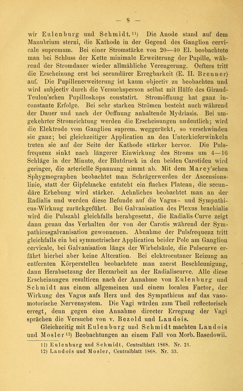 wir Eulen bürg und Schmidt, i^} Die Anode stand auf dem Manubrium sterni, die Kathode in der Gegend des Ganglion cervi- cale supremum. Bei einer Stromstärke von 20—40 El. beobachtete man bei Schluss der Kette minimale Erweiterung der Pupille, wäh- rend der Stromdauer wieder allmähliche Verengerung. Oefters tritt die Erscheinung erst bei secundärer Erregbarkeit (E. IL Brenner) auf. Die Pupillenerweiterung ist kaum objectiv zu beobachten und wird subjectiv durch die Versuchsperson selbst mit Hülfe des Giraud- Teulon'schen Pupilloskops constatirt. Stromöffnung hat ganz in- constante Erfolge. Bei sehr starken Strömen besteht auch während der Dauer und nach der Oeffnung anhaltende Mydriasis. Bei um- gekehrter Stromrichtung werden die Erscheinungen undeutlich; wird die Elektrode vom Ganglion suprem. weggerückt, so verschwinden sie ganz; bei gleichzeitiger Application an den Unterkieferwiukeln treten sie auf der Seite der Kathode stärker hervor. Die Puls- frequenz sinkt nach längerer Einwirkung des Stroms um 4—16 Schläge in der Minute, der Blutdruck in den beiden Carotiden wird geringer, die arterielle Spannung nimmt ab. Mit dem Marey'schen Sphygmographen beobachtet man Schrägerwerden der Ascensions- linie, statt der Gipfelzacke entsteht ein flaches Plateau, die secun- däre Erhebung wird stärker. Aehnliches beobachtet man an der Kadialis und werden diese Befunde auf die Vagus- und Sympathi- cus-Wirkung zurückgeführt. Bei Galvanisation des Plexus brachialis wird die Pulszahl gleichfalls herabgesetzt, die Kadialis-Curve zeigt dann genau das Verhalten der von der Carotis .während der Sym- pathicusgalvanisation gewonnenen. Abnahme der Pulsfrequenz tritt gleichfalls ein bei symmetrischer Application beider Pole am Ganglion cervicale, bei Galvanisation längs der Wirbelsäule, die Pulscurve er- fährt hierbei aber keine Alteration. Bei elektrocutaner Keizung an entfernten Körperstellen beobachtete man zuerst Beschleunigung, dann Herabsetzung der Herzarbeit an der Kadialiscurve. Alle diese Erscheinungen resultiren nach der Annahme von Eulenburg und Schmidt aus einem allgemeinen und einem localen Factor, der Wirkung des Vagus aufs Herz und des Sympathicus auf das vaso- motorische Nervensystem. Die Vagi würden zum Theil reflectorisch erregt, denn gegen eine Annahme directer Erregung der Vagi sprächen die Versuche von v. Bezold und Landois. Gleichzeitig mit Eulen bürg und Schmidt machten Landois und MOsler 12) Beobachtungen an einem Fall von Morb. Basedowii. 11) Eulenburg und Schmidt, Centralblatt 1868. Nr. 21.