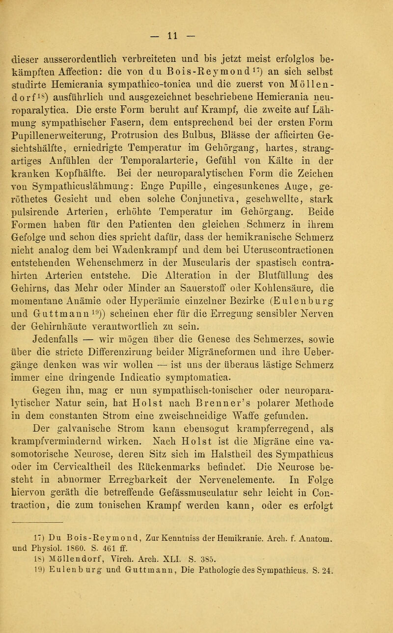 dieser ausserordentlieli verbreiteten und bis jetzt meist erfolglos be- kämpften Affection: die von du Bois-Reymondi'') an sieh selbst «tudirte Hemicrania sympathieo-tonica und die zuerst von MöUen- dorfis) ausführlich und ausgezeichnet beschriebene Hemicrania neu- Toparalytica. Die erste Form beruht auf Krampf, die zweite auf Läh- mung sympathischer Fasern, dem entsprechend bei der ersten Form Pupillenerweiterung, Protrusion des Bulbus, Blässe der afficirten Ge- sichtshälfte, erniedrigte Temperatur im Gehörgang, hartes, strang- artiges Anflihlen der Temporalarterie, Gefühl von Kälte in der kranken Kopfhälfte. Bei der neuroparalytischen Form die Zeichen von Sympathicuslähmung: Enge Pupille, eingesunkenes Auge, ge- röthetes Gesicht und eben solche Conjunctiva, geschwellte, stark pulsirende Arterien, erhöhte Temperatur im Gehörgang. Beide Formen haben für den Patienten den gleichen Schmerz in ihrem Gefolge und schon dies spricht dafür, dass der hemikranische Schmerz nicht analog dem bei Wadenkrampf und dem bei Uteruscontractionen entstehenden Wehenschmerz in der Muscularis der spastisch contra- hirten Arterien entstehe. Die Alteration in der Blutfüllung des Gehirns, das Mehr oder Minder an Sauerstoff oder Kohlensäure, die momentane Anämie oder Hyperämie einzelner Bezirke (Eulenburg und Guttmann i^)) scheinen eher für die Erregung sensibler Nerven der Gehirnhäute verantwortlich zu sein. Jedenfalls — wir mögen über die Genese des Schmerzes, sowie über die stricte Differenzirung beider Migräneformen und ihre Ueber- gänge denken was wir wollen — ist uns der überaus lästige Schmerz immer eine dringende Indicatio symptomatica. Gegen ihn, mag er nun sympathisch-tonischer oder neuropara- ly tisch er Natur sein, hat Holst nach Brenn er's polarer Methode in dem constanten Strom eine zweischneidige Waffe gefunden. Der galvanische Strom kann ebensogut krampferregend, als krampfvermindernd wirken. Nach Holst ist die Migräne eine va- somotorische Neurose, deren Sitz sich im Halstheil des Sympathicus oder im Cervicaltheil des Rückenmarks befindet. Die Neurose be- steht in abnormer Erregbarkeit der Nervenelemente. In Folge hiervon geräth die betreffende Gefässmusculatur sehr leicht in Con- traction, die zum tonischen Krampf werden kann, oder es erfolgt IT) Du Bois-Reymond, Zur Kenntniss der Hemikranie. Arch. f. Anatom, und Physiol. 1860. S. 461 flf. l'M MöUendorf, Virch. Arch. XLI. S. 385. 19) Eulenburg und Guttmann, Die Pathologie des Sympathicus. S. 24.