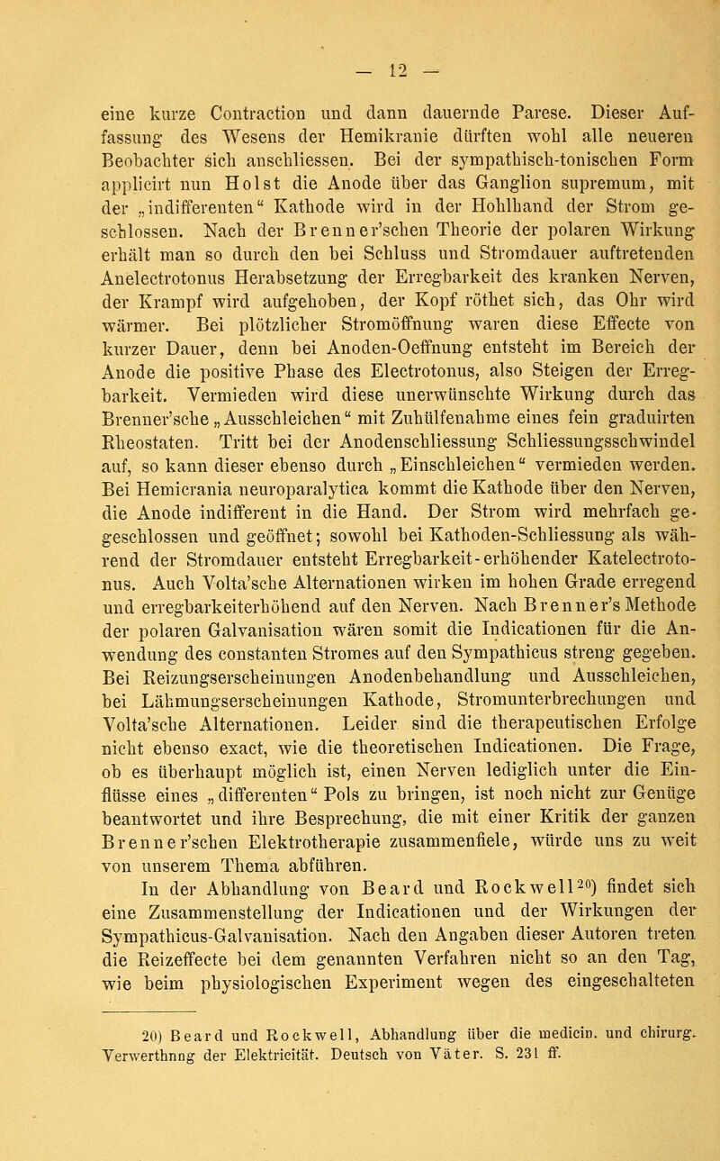 eine kurze Contraction und dann dauernde Parese. Dieser Auf- fassung des Wesens der Hemikranie dürften wohl alle neuereu Beobachter sich anschliessen. Bei der sympathisch-tonischen Form applicirt nun Holst die Anode über das Ganglion supremum, mit der „indifferenten Kathode wird in der Hohlhand der Strom ge- schlossen. Nach der Brenner'schen Theorie der polaren Wirkung erhält man so durch den bei Schluss und Stromdauer auftretenden Anelectrotonus Herabsetzung der Erregbarkeit des kranken Nerven, der Krampf wird aufgehoben, der Kopf röthet sich, das Ohr wird wärmer. Bei plötzlicher Stromöffnung waren diese Effecte von kurzer Dauer, denn bei Anoden-Oeffnung entsteht im Bereich der Anode die positive Phase des Electrotonus, also Steigen der Erreg- barkeit. Vermieden wird diese unerwünschte Wirkung durch das Brenner'sche „ Ausschleichen mit Zuhülfenahme eines fein graduirten Rheostaten. Tritt bei der Anodenschliessung Schliessungsschwindel auf, so kann dieser ebenso durch „Einschleichen vermieden werden. Bei Hemicrania neuroparalytiea kommt die Kathode über den Nerven, die Anode indifferent in die Hand. Der Strom wird mehrfach ge- geschlossen und geöffnet; sowohl bei Kathoden-Schliessung als wäh- rend der Stromdauer entsteht Erregbarkeit-erhöhender Katelectroto- nus. Auch Volta'sche Alternationen wirken im hohen Grade erregend und erregbarkeiterhöhend auf den Nerven. Nach Brenner's Methode der polaren Galvanisation wären somit die Indicationen für die An- wendung des Constanten Stromes auf den Sympathicus streng gegeben. Bei Reizungserscheinungen Anodenbehandlung und Ausschleichen, bei Lähmungserscheinungen Kathode, Stromunterbrechungen und Volta'sche Alternationen. Leider sind die therapeutischen Erfolge nicht ebenso exact, wie die theoretischen Indicationen. Die Frage, ob es überhaupt möglich ist, einen Nerven lediglich unter die Ein- flüsse eines „ differenten Pols zu bringen, ist noch nicht zur Genüge beantwortet und ihre Besprechung, die mit einer Kritik der ganzen Brenner'schen Elektrotherapie zusammenfiele, würde uns zu weit von unserem Thema abführen. In der Abhandlung von Beard und RockwelPO) findet sich eine Zusammenstellung der Indicationen und der Wirkungen der Sympathicus-Galvanisation. Nach den Angaben dieser Autoren treten die Reizeffecte bei dem genannten Verfahren nicht so an den Tag, wie beim physiologischen Experiment wegen des eingeschalteten 20) Beard und Rockwell, Abhandlung über die medicin. und Chirurg. Verwerthnng der Elektricität. Deutsch von Väter. S. 231 if.