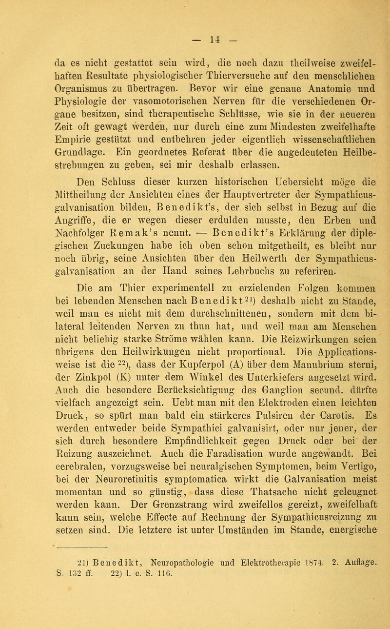 da es nicht gestattet sein wird, die noch dazu theilweise zweifel- haften Resultate physiologischer Thierversuche auf den menschlichen Organismus zu übertragen. Bevor wir eine genaue Anatomie und Physiologie der vasomotorischen Nerven für die verschiedenen Or- gane besitzen, sind therapeutische Schlüsse, wie sie in der neueren Zeit oft gewagt werden, nur durch eine zum Mindesten zweifelhafte Empirie gestützt und entbehren jeder eigentlich wissenschaftlichen Grundlage. Ein geordnetes Referat über die angedeuteten Heilbe- strebungen zu geben, sei mir deshalb erlassen. Den Schluss dieser kurzen historischen Uebersicht möge die Mittheilung der Ansichten eines der Hauptvertreter der Sympathicus- galvanisation bilden, Benedikt's, der sich selbst in Bezug auf die Angriffe, die er wegen dieser erdulden musste, den Erben und Nachfolger Remak's nennt. — Benedikt's Erklärung der diple- gischen Zuckungen habe ich oben schon mitgetheilt, es bleibt nur noch übrig, seine Ansichten über den Heilwerth der Sympathicus- galvanisation an der Hand seines Lehrbuchs zu referiren. Die am Thier experimentell zu erzielenden Folgen kommen bei lebenden Menschen nach Benedikt 21) deshalb nicht zu Stande, weil man es nicht mit dem durchschnittenen, sondern mit dem bi- lateral leitenden Nerven zu thun hat, und weil man am Menschen, nicht beliebig starke Ströme wählen kann. Die Reizwirkungen seien übrigens den Heilwirkungen nicht proportional. Die Applications- weise ist die 22)^ dass der Kupferpol (A) über dem Manubrium sterni, der Zinkpol (K) unter dem Winkel des Unterkiefers angesetzt wird. Auch die besondere Berücksichtigung des Ganglion secund. dürfte vielfach angezeigt sein. Uebt man mit den Elektroden einen leichten Druck, so spürt man bald ein stärkeres Pulsiren der Carotis. Es werden entweder beide Sympathici galvanisirt, oder nur jener, der sich durch besondere Empfindlichkeit gegen Druck oder bei der Reizung auszeichnet. Auch die Faradisation wurde angewandt. Bei cerebralen, vorzugsweise bei neuralgischen Symptomen, beim Vertigo, bei der Neuroretinitis symptomatica wirkt die Galvanisation meist momentan und so günstig, dass diese Thatsache nicht geleugnet werden kann. Der Grenzstrang wird zweifellos gereizt, zweifelhaft kann sein, welche Effecte auf Rechnung der Sympathicusreizung zu setzen sind. Die letztere ist unter Umständen im Stande, energische 21) Benedikt, Neuropathologie und Elektrotherapie 1874. 2. Auflage. 132 ff. 22) 1. c. S. 116.