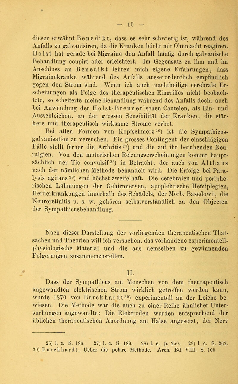 dieser erwähnt Benedikt, dass es selir schwierig-ist, während des Anfalls zu galvanisiren, da die Kranken leicht mit Ohnmacht reagiren. Holst hat gerade bei Migraine den Anfall häufig durch galvanische Behandlung coupirt oder erleichtert. Im Gegensatz zu ihm und im Anschluss an Benedikt lehren mich eigene Erfahrungen, dass Migrainekranke während des Anfalls ausserordentlich empfindlich gegen den Strom sind. Wenn ich auch nachtheilige cerebrale Er- scheinungen als Folge des therapeutischen Eingriffes nicht beobach- tete, so scheiterte meine Behandlung während des Aufalls doch, auch bei Anwendung der Holst-Brenn er'sehen Cautelen, als Ein- und Ausschleichen, au der grossen Sensibilität der Kranken, die stär- kere und therapeutisch wirksame Ströme verbot. Bei allen Formen von Kopfschmerz 2e) ist die Sympathicus- galvanisation zu versuchen. Ein grosses Contingent der einschlägigen Fälle stellt ferner die Arthritis 27) und die auf ihr beruhenden Neu- ralgien. Von den motorischen Reizungserscheinungen kommt haupt- sächlich der Tic convulsif^s) in Betracht, der auch von Althaus nach der nämlichen Methode behandelt wird. Die Erfolge bei Para- lysis agitans ^9) sind höchst zweifelhaft. Die cerebralen und periphe- rischen Lähmungen der Gehirnnerven, apoplektische Hemiplegien, Herderkrankungen innerhalb des Schädels, der Morb. Basedowii, die Neuroretinitis u. s. w. gehören selbstverständlich zu den Objecten der Sympathicusbehandlung. Nach dieser Darstellung der vorliegenden therapeutischen That- sachen und Theorien will ich versuchen, das vorhandene experimentell- physiologische Material und die aus demselben zu gewinnenden Folgerungen zusammenzustellen. IL Dass der Sympathicus am Menschen von dem theurapeutisch angewandten elektrischen Strom wirklich getroffen werden kann, wurde 1870 von Burckhardt^o) experimentell an der Leiche be- wiesen. Die Methode war die auch zu einer Reihe ähnlicher Unter- suchungen angewandte: Die Elektroden wurden entsprechend der üblichen therapeutischen Anordnung am Halse angesetzt, der Nerv 26) 1. c. S. 186. 27) 1. e. S. 189. 28) 1. c. p. 250. 29) 1. c. S. 262. 30) Burekhardt, Ueber die polare Methode. Areh. Bd. VIII. S. 100.