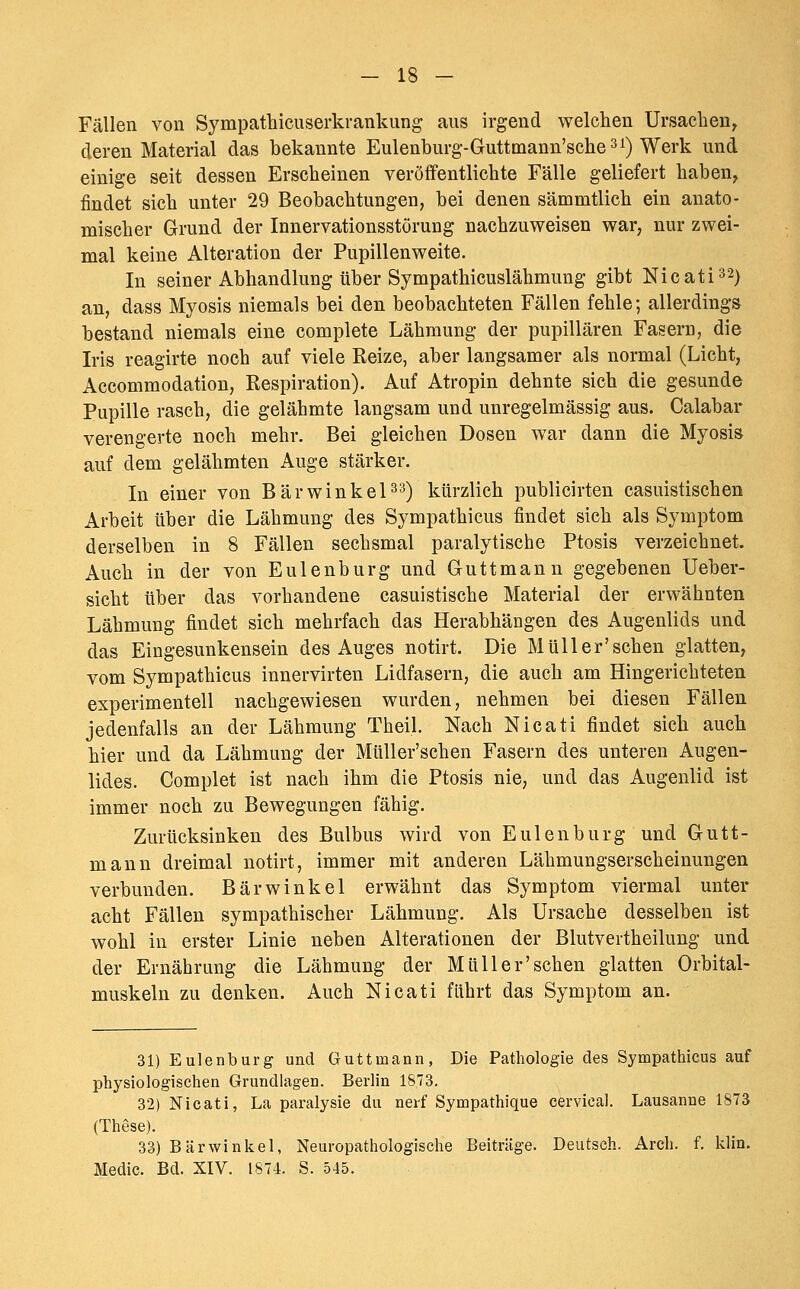 Fällen von Sympathicuserkrankimg aus irgend welchen Ursachen^ deren Material das bekannte Eulenburg-Gruttmann'schesi) Werk und einige seit dessen Erscheinen veröffentlichte Fälle geliefert haben, findet sich unter 29 Beobachtungen, bei denen sämmtlich ein anato- mischer Grund der Innervationsstörung nachzuweisen war, nur zwei- mal keine Alteration der Pupillenweite. In seiner Abhandlung über Sympathicuslähmung gibt Nieat 1^2) an, dass Myosis niemals bei den beobachteten Fällen fehle; allerdings bestand niemals eine complete Lähmung der pupillären Fasern, die Iris reagirte noch auf viele Reize, aber langsamer als normal (Licht, Accommodation, Respiration). Auf Atropin dehnte sich die gesunde Pupille rasch, die gelähmte langsam und unregelmässig aus. Calabar verengerte noch mehr. Bei gleichen Dosen war dann die Myosis auf dem gelähmten Auge stärker. In einer von Bärwinkel^s) kürzlich publicirten casuistischen Arbeit über die Lähmung des Sympathicus findet sich als Symptom derselben in 8 Fällen sechsmal paralytische Ptosis verzeichnet. Auch in der von Eulenburg und Guttmann gegebenen Ueber- sicht über das vorhandene casuistische Material der erwähnten Lähmung findet sich mehrfach das Herabhängen des Augenlids und das Eingesunkensein des Auges notirt. Die Müll er'sehen glatten, vom Sympathicus innervirten Lidfasern, die auch am Hingerichteten experimentell nachgewiesen wurden, nehmen bei diesen Fällen jedenfalls an der Lähmung Theil. Nach Nicati findet sich auch hier und da Lähmung der Müller'schen Fasern des unteren Augen- lides. Complet ist nach ihm die Ptosis nie, und das Augenlid ist immer noch zu Bewegungen fähig. Zurücksinken des Bulbus wird von Eulen bürg und Gutt- mann dreimal notirt, immer mit anderen Lähmungserscheinungen verbunden. Bärwinkel erwähnt das Symptom viermal unter acht Fällen sympathischer Lähmung. Als Ursache desselben ist wohl in erster Linie neben Alterationen der Blutvertheilung und der Ernährung die Lähmung der Müller'schen glatten Orbital- muskeln zu denken. Auch Nicati fährt das Symptom an. 31) Eulenburg und Guttmann, Die Pathologie des Sympathicus auf physiologischen Grundlagen. Berlin 1873. 32) Nicati, La paralysie du nerf Sympathique cervieal. Lausanne 1873 (These). 33) Bärwinkel, Neuropathologische Beiträge. Deutsch. Arch. f. klin. Medic. Bd. XIV. 1874. S. 545.