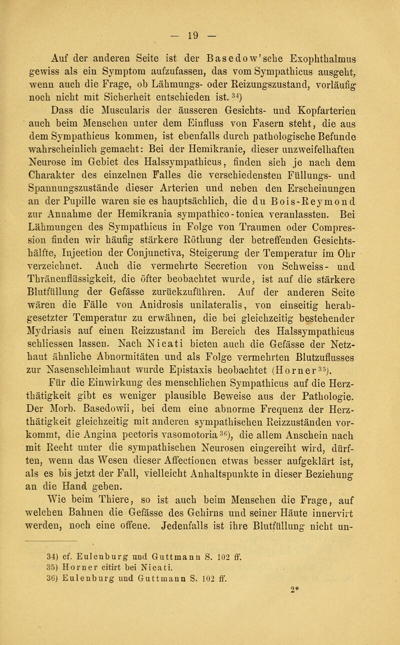 Auf der anderen Seite ist der Basedow'sehe Exophthalmus gewiss als ein Symptom aufzufassen, das vom Sympathicus ausgeht, wenn auch die Frage, ob Lähmungs- oder Eeizungszustand, vorläufig noch nicht mit Sicherheit entschieden ist. ^4) Dass die Muscularis der äusseren Gesichts- und Kopfarterien auch beim Menschen unter dem Einfluss von Fasern steht, die aus dem Sympathicus kommen, ist ebenfalls durch pathologische Befunde wahrscheinlich gemacht: Bei der Hemikranie, dieser unzweifelhaften Neurose im Gebiet des Halssympathicus, finden sich je nach dem Charakter des einzelnen Falles die verschiedensten FüUungs- und Spannungszustände dieser Arterien und neben den Erscheinungen an der Pupille waren sie es hauptsächlich, die du Bois-Reymond zur Annahme der Hemikrania sympathico - tonica veranlassten. Bei Lähmungen des Sympathicus in Folge von Traumen oder Compres- sion finden wir häufig stärkere Röthung der betreffenden Gesichts- hälfte, Injection der Conjunctiva, Steigerung der Temperatur im Ohr verzeichnet. Auch die vermehrte Secretion von Seh weiss- und Thränenflüssigkeit, die öfter beobachtet wurde, ist auf die stärkere Blutfiillung der Gefässe zurückzuführen. Auf der anderen Seite wären die Fälle von Anidrosis unilateralis, von einseitig herab- gesetzter Temperatur zu erwähnen, die bei gleichzeitig bestehender Mydriasis auf einen Reizzustand im Bereich des Halssympathicus schliessen lassen. Nach Nicati bieten auch die Gefässe der Netz- haut ähnliche Abnormitäten und als Folge vermehrten ßlutzuflusses zur Nasenschleimhaut wurde Epistaxis beobachtet (Horner^sj. Für die Einwirkung des menschlichen Sympathicus auf die Herz- thätigkeit gibt es weniger plausible Beweise aus der Pathologie. Der Morb. Basedowii, bei dem eine abnorme Frequenz der Herz- thätigkeit gleichzeitig mit anderen sympathischen Reizzuständen vor- kommt, die Angina pectoris vasomotoria^^), die allem Anschein nach mit Recht unter die sympathischen Neurosen eingereiht wird, dürf- ten, wenn das Wesen dieser Affectionen etwas besser aufgeklärt ist, als es bis jetzt der Fall, vielleicht Anhaltspunkte in dieser Beziehung an die Hand geben. Wie beim Thiere, so ist auch beim Menschen die Frage, auf welchen Bahnen die Gefässe des Gehirns und seiner Häute innervirt werden, noch eine offene. Jedenfalls ist ihre Blutfüllung nicht un- 34) cf. Eulenburg und Guttmann S. 102 ff. 35) Homer citirt bei Nicati. 36) Eulenburg und Guttmann S. 102 ff. 2*