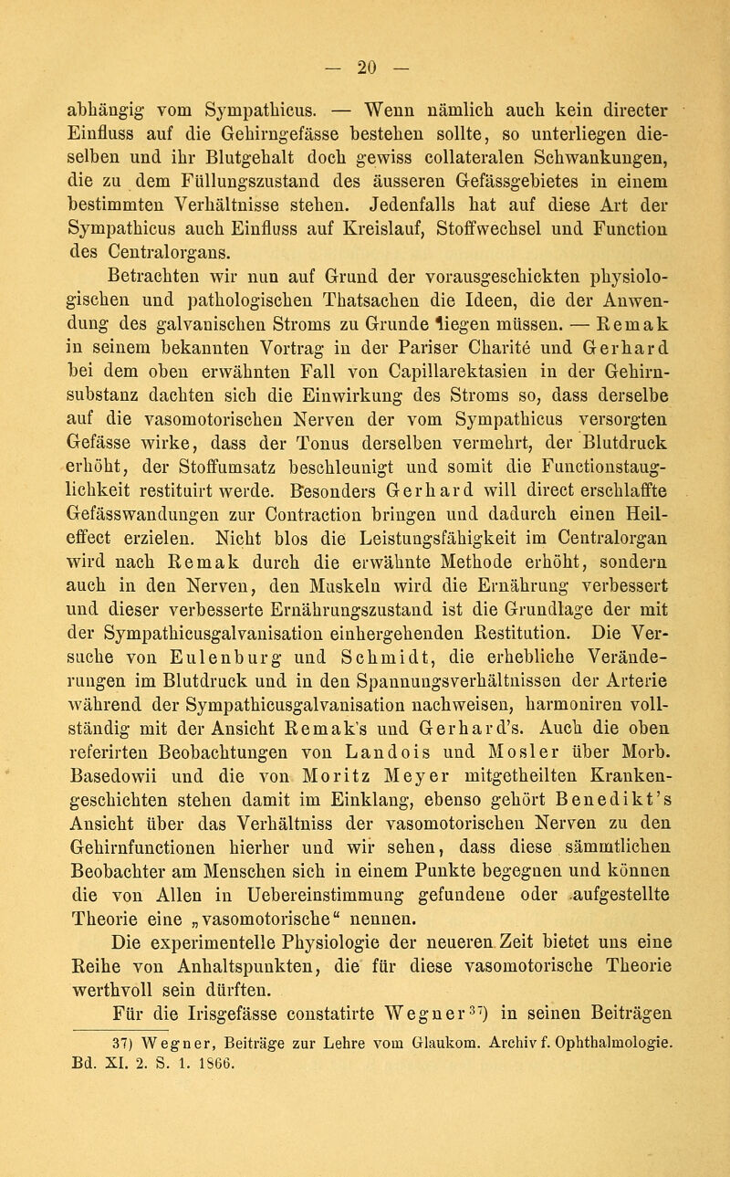 abhängig vom Sympatbicus. — Wenn nämlicb aucb kein direeter Einfluss auf die Gebirngefässe besteben sollte, so unterliegen die- selben und ihr Blutgebalt doeb gewiss coUateralen Schwankungen, die zu dem Füllungszustand des äusseren Gefässgebietes in einem bestimmten Verbältnisse stehen. Jedenfalls bat auf diese Art der Sympatbicus aucb Einfluss auf Kreislauf, Stoffwechsel und Function des Centralorgans. Betrachten wir nun auf Grund der vorausgeschickten physiolo- gischen und pathologischen Thatsachen die Ideen, die der Anwen- dung des galvanischen Stroms zu Grunde liegen müssen. — Remak in seinem bekannten Vortrag in der Pariser Charite und Gerhard bei dem oben erwähnten Fall von Capillarektasien in der Gebirn- substanz dachten sich die Einwirkung des Stroms so, dass derselbe auf die vasomotorischen Nerven der vom Sympatbicus versorgten Gefässe wirke, dass der Tonus derselben vermehrt, der Blutdruck erhöht, der Stoffumsatz beschleunigt und somit die Functionstaug- licbkeit restituirt werde. Besonders Gerbard will direct erschlaffte Gefässwandungen zur Contraction bringen und dadurch einen Heil- effect erzielen. Nicht blos die Leistungsfähigkeit im Centralorgan wird nach Remak durch die erwähnte Methode erhöht, sondern auch in den Nerven, den Muskeln wird die Ernährung verbessert und dieser verbesserte Ernährungszustand ist die Grundlage der mit der Sympathicusgalvanisation einbergehenden Restitution. Die Ver- suche von Eulenburg und Schmidt, die erbebliche Verände- rungen im Blutdruck und in den Spannungsverbältnissen der Arterie während der Sympathicusgalvanisation nachweisen, harmoniren voll- ständig mit der Ansicht Remak's und Gerhard's. Auch die oben referirten Beobachtungen von Landois und Mosler über Morb. Basedowii und die von Moritz Meyer mitgetbeilten Kranken- geschichten stehen damit im Einklang, ebenso gehört Benedikt's Ansicht über das Verhältniss der vasomotorischen Nerven zu den Gebirnfunctionen hierher und wir sehen, dass diese sämmtlicben Beobachter am Menschen sich in einem Punkte begegnen und können die von Allen in Uebereinstimmung gefundene oder .aufgestellte Theorie eine „vasomotorische nennen. Die experimentelle Physiologie der neueren Zeit bietet uns eine Reibe von Anhaltspunkten, die für diese vasomotorische Theorie wertbvoll sein dürften. Für die Irisgefässe constatirte Wegner3') in seinen Beiträgen 37) Wegner, Beiträge zur Lehre vom Glaukom. Archiv f. Ophthalmologie. Bd. XI. 2. S. 1. 1866.