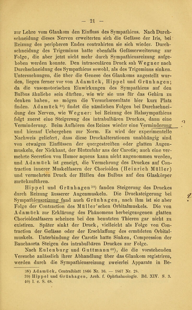 zur Lehre vom Glaukom den Einfluss des Sympathicus. Nach Durch- schneidung dieses Nerven erweiterten sich die Gefässe der Iris, bei Reizung des peripheren Endes contrahirten sie sich wieder. Durch- schneidung des Trigeminus hatte ebenfalls Gefässerweiterung zur Folge, die aber jetzt nicht mehr durch Sympathicusreizung aufge- hoben werden konnte. Den intraoculären Druck sah Wegner nach Durchschneidung des Sympathicus sowohl, als des Trigeminus sinken. Untersuchungen, die über die Genese des Glaukoms angestellt wur- den, liegen ferner vor von Adamück, Hippel und Grünhagen; da die vasomotorischen Einwirkungen des Sympathicus auf den Bulbus ähnliche sein dürften, wie wir sie uns für das Gehirn zu denken haben, so mögen die Versuchsresultate hier kurz Platz finden. Adamück ^s) findet die nämlichen Folgen bei Durchschnei- dung des Nerven, wie Wegner: bei Reizung des Halssympathicus folgt zuerst eine Steigerung des intrabulbären Druckes, dann eine Verminderung. Beim Aufhören des Reizes wieder eine Verminderung und hierauf Uebergehen zur Norm. Es wird der experimentelle Nachweis geliefert, dass diese Druckalterationen unabhängig sind von etwaigen Einflüssen der quergestreiften oder glatten Augen- muskeln, der Nickhaut, der Blutzufuhr aus der Carotis; auch eine ver- mehrte Secretion von Humor aqueus kann nicht angenommen werden, und Adamück ist geneigt, die Vermehrung des Druckes auf Con- traction innerer Muskelfasern der Chorioidea (Heinrich Müller) und vermehrten Druck der Hüllen des Bulbus auf den Glaskörper zurückzuführen. Hippel und Grünhagen^Q) fanden Steigerung des Druckes durch Reizung äusserer Augenmuskeln. Die Drucksteigerung bei Sympathicusreizung__fend auch Grünhagen, nach ihm ist sie aber Folge der Contraction des Müll er'sehen Orbitalmuskels. Die von Adamück zur Erklärung des Phänomens herbeigezogenen glatten Chorioidealfasern scheinen bei den benutzten Thieren gar nicht zu existiren. Später sinkt der Druck, vielleicht als Folge von Con- traction der Gefässe oder der Erschlaffung des ermüdeten Orbital- muskels. Unterbindung der Carotis hatte Sinken, Compression der Bauchaorta Steigen des intrabulbären Druckes zur Folge. Nach Eulenburg und Guttmann^o)^ die die vorstehenden Versuche anlässlich ihrer Abhandlung über das Glaukom registriren, werden durch die Sympathicusreizung zweierlei Apparate in Be- 38) Adamück, Centralblatt 1866 Nr. 36. — 1867 Nr. 28. 39) Hippel und Grünhagen, Arch. f. Ophthalmologie. Bd. XIV. S. 3. 40) 1. c. S. 68.