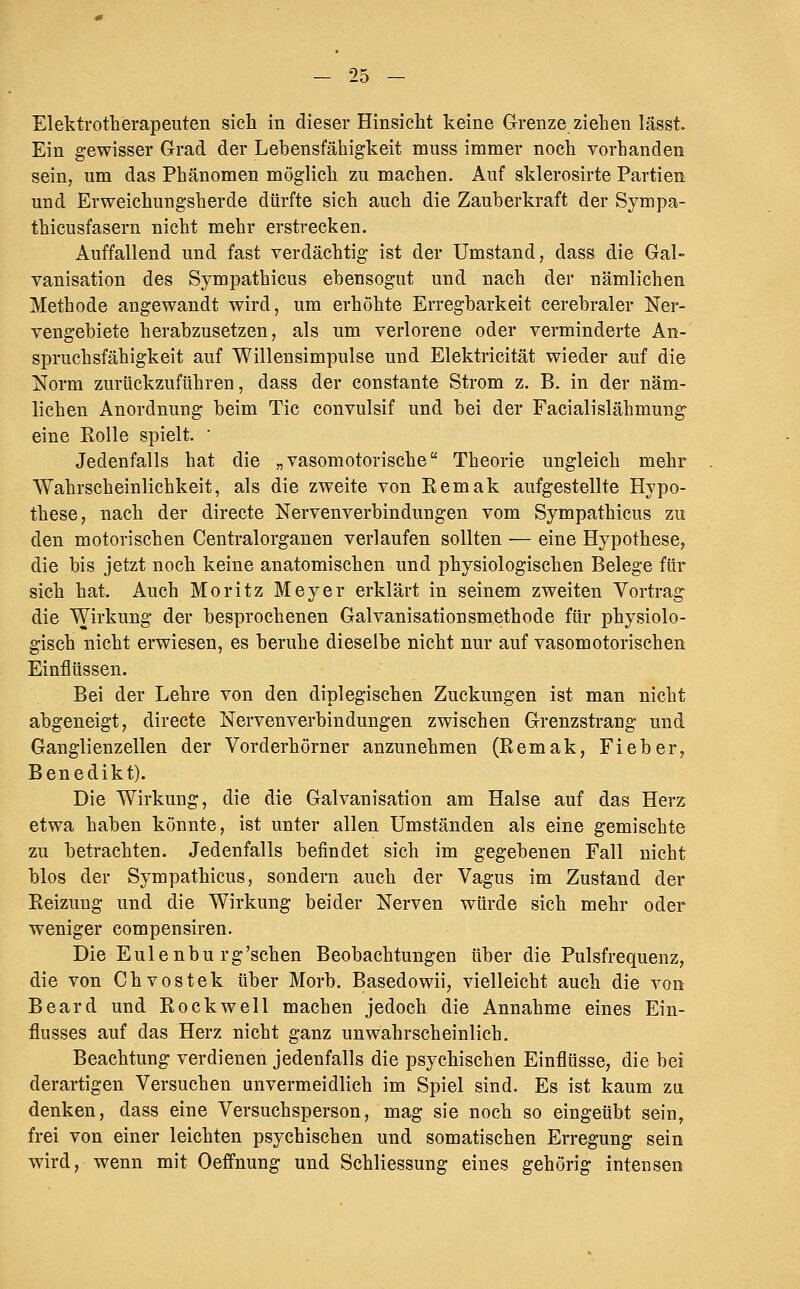 Elektrotherapeilten sicli in dieser Hinsicht keine Grenze ziehen lässt. Ein gewisser Grad der Lebensfähigkeit muss immer noch vorhanden sein, um das Phänomen möglich zu machen. Auf sklerosirte Partien und Erweichungsherde dürfte sich auch die Zauberkraft der Sympa- thicusfasern nicht mehr erstrecken. Auffallend und fast verdächtig ist der Umstand, dass die Gal- vanisation des Sympathicus ebensogut und nach der nämlichen Methode angewandt wird, um erhöhte Erregbarkeit cerebraler Ner- vengebiete herabzusetzen, als um verlorene oder verminderte An- spruchsfähigkeit auf Willensimpulse und Elektricität wieder auf die Norm zurückzuführen, dass der constante Strom z. B. in der näm- lichen Anordnung beim Tic convulsif und bei der Facialislähmung eine Rolle spielt. ' Jedenfalls hat die „vasomotorische Theorie ungleich mehr Wahrscheinlichkeit, als die zweite von Remak aufgestellte Hypo- these, nach der directe Nerven Verbindungen vom Sympathicus zu den motorischen Centralorganen verlaufen sollten •— eine Hypothese, die bis jetzt noch keine anatomischen und physiologischen Belege für sich hat. Auch Moritz Meyer erklärt in seinem zweiten Vortrag die Wirkung der besprochenen Galvanisationsmethode für physiolo- gisch nicht erwiesen, es beruhe dieselbe nicht nur auf vasomotorischen Einflüssen. Bei der Lehre von den diplegischen Zuckungen ist man nicht abgeneigt, directe Nervenverbindungen zwischen Grenzstrang und Ganglienzellen der Vorderhörn er anzunehmen (Remak, Fieber, Benedikt). Die Wirkung, die die Galvanisation am Halse auf das Herz etwa haben könnte, ist unter allen Umständen als eine gemischte zu betrachten. Jedenfalls befindet sich im gegebenen Fall nicht blos der Sympathicus, sondern auch der Vagus im Zustand der Reizung und die Wirkung beider Nerven würde sich mehr oder weniger compensiren. Die Eulenbu rg'schen Beobachtungen über die Pulsfrequenz, die von Chvostek über Morb. Basedowii, vielleicht auch die von Beard und Rockwell machen jedoch die Annahme eines Ein- flusses auf das Herz nicht ganz unwahrscheinlich. Beachtung verdienen jedenfalls die psychischen Einflüsse, die bei derartigen Versuchen unvermeidlich im Spiel sind. Es ist kaum zu denken, dass eine Versuchsperson, mag sie noch so eingeübt sein, frei von einer leichten psychischen und somatischen Erregung sein wird, wenn mit Oeffnung und Schliessung eines gehörig intensen