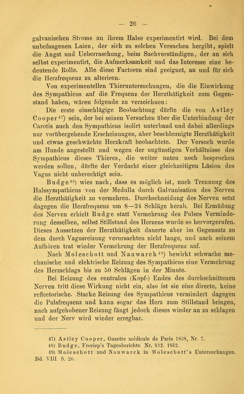 - 26 - galvanischen Stroms an ihrem Halse experimentirt wird. Bei dem unbefangenen Laien, der sich zu solchen Versuchen hergibt, spielt die Angst und Ueberraschung, beim Sachverständigen, der an sich selbst experimentirt, die Aufmerksamkeit und das Interesse eine be- deutende Rolle. Alle diese Factoren sind geeignet, an und für sich die Herzfrequenz zu alteriren. Von experimentellen Thieruntersuchungen, die die Einwirkung des Sympathicus auf die Frequenz der Herzthätigkeit zum Gegen- stand haben, wären folgende zu verzeichnen: Die erste einschlägige Beobachtung dürfte die von Astley Cooper^'') sein, der bei seinen Versuchen über die Unterbindung der Carotis auch den Sympathicus isolirt unterband und dabei allerdings nur vorübergehende Erscheinungen, aber beschleunigte Herzthätigkeit und etwas geschwächte Herzkraft beobachtete. Der Versuch wurde am Hunde angestellt und wegen der ungünstigen Verhältnisse des Sympathicus dieses Thieres, die weiter unten noch besprochen werden sollen, dürfte der Verdacht einer gleichzeitigen Läsion des Vagus nicht unberechtigt sein. Budgets) wies nach, dass es möglich ist, nach Trennung des Halssympathicus von der MeduUa durch Galvanisation des Nerven die Herzthätigkeit zu vermehren. Durchschneidung des Nerven setzt dagegen die Herzfrequenz um 8—24 Schläge herab. Bei Ermüdung des Nerven erhielt Budge statt Vermehrung des Pulses Verminde- rung desselben, selbst Stillstand des Herzens wurde so hervorgerufen. Dieses Aussetzen der Herzthätigkeit dauerte aber im Gegensatz zu dem durch Vagusreizung verursachten nicht lange, und nach seinem Aufhören trat wieder Vermehrung der Herzfrequenz auf. Nach Moleschott und Nauwarck^ö) bewirkt schwache me- chanische und elektrische Reizung des Sympathicus eine Vermehrung des Herzschlags bis zu 50 Schlägen in der Minute. Bei Reizung des centralen (Kopf-) Endes des durchschnittenen Nerven tritt diese Wirkung nicht ein, also ist sie eine direete, keine reflectorische. Starke Reizung des Sympathicus vermindert dagegen die Pulsfrequenz und kann sogar das Herz zum Stillstand bringen, nach aufgehobener Reizung fängt jedoch dieses wieder an zu schlagen und der Nerv wird wieder erregbar. 47) Astley Cooper, Gazette inedicale de Paris 1838, Nr. 7. 48) Budge, Froriep's Tagesberichte. Nr. 512. 1852. 49) Moieschott und Nauwarck in Moleschott's Untersuchungen.