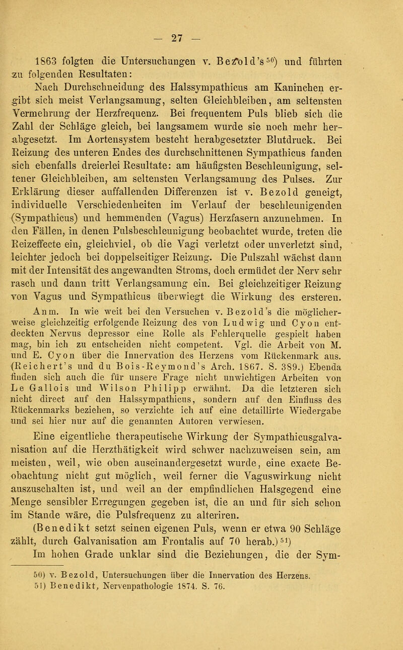 1863 folgten die Untersuchungen v. BeA)ld's°'^) und führten zu folgenden Resultaten: Nach Durchschneidung des Halssympathicus am Kaninchen er- ;gibt sich meist Verlangsamung, selten Gleichbleiben, am seltensten Vermehrung der Herzfrequenz. Bei frequentem Puls blieb sich die Zahl der Schläge gleich, bei langsamem wurde sie noch mehr her- abgesetzt. Im Aortensj^stem besteht herabgesetzter Blutdruck. Bei Reizung des unteren Endes des durchschnittenen Sympathicus fanden sich ebenfalls dreierlei Resultate: am häufigsten Beschleunigung, sel- tener Gleichbleiben, am seltensten Verlangsamung des Pulses. Zur Erklärung dieser auffallenden Differenzen ist v. Bezold geneigt, individuelle Verschiedenheiten im Verlauf der beschleunigenden (Sympathicus) und hemmenden (Vagus) Herzfasern anzunehmen. In den Fällen, in denen Pulsbeschleunigung beobachtet wurde, treten die Reizeffecte ein, gleichviel, ob die Vagi verletzt oder unverletzt sind, leichter jedoch bei doppelseitiger Reizung. Die Pulszahl wächst dann mit der Intensität des angewandten Stroms, doch ermüdet der Nerv sehr rasch und dann tritt Verlangsamung ein. Bei gleichzeitiger Reizung von Vagus und Sympathicus überwiegt die Wirkung des ersteren. Anm, In wie weit bei den Versuchen v. Bezold's die möglicher- weise gleichzeitig erfolgende Reizung des von Ludwig und Cyon ent- deckten Nervus depressor eine Rolle als Fehlerquelle gespielt haben mag, bin ich zu entscheiden nicht competent. Vgl. die Arbeit von M. und E. Cyon über die Innervation des Herzens vom Rückenmark aus. (Reichert's und du Bois-Reymond's Arch. 1867. S. 389.) Ebenda :fiuden sich auch die für unsere Frage nicht unwichtigen Arbeiten von Le Gallois und Wilson Philipp erwähnt. Da die letzteren sich nicht direct auf den Halssympathicus, sondern auf den Einfluss des Rückenmarks beziehen, so verzichte ich auf eine detaillirte Wiedergabe und sei hier nur auf die genannten Autoren verwiesen. Eine eigentliche therapeutische Wirkung der Sympathicusgalva- nisation auf die Herzthätigkeit wird schwer nachzuweisen sein, am meisten, weil, wie oben auseinandergesetzt wurde, eine exacte Be- obachtung nicht gut möglich, weil ferner die Vaguswirkung nicht a,uszuschalten ist, und weil an der empfindlichen Halsgegend eine Menge sensibler Erregungen gegeben ist, die an und für sieh schon im Stande wäre, die Pulsfrequenz zu alteriren. (Benedikt setzt seinen eigenen Puls, wenn er etwa 90 Schläge zählt, durch Galvanisation am Frontalis auf 70 herab.) ^i) Im hohen Grade unklar sind die Beziehungen, die der Sym- 50) v. Bezold, Untersuchungen über die Innervation des Herzens. 51) Benedikt, Nervenpathologie 1874. S. 76.