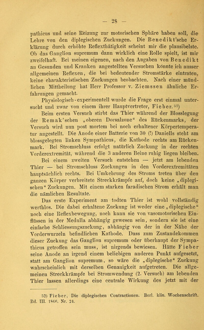pathicus und seine Reizung zur motorischen Sphäre haben soll, die Lehre von den diplegischen Zuckungen. Die Benedikt'sche Er- klärung durch erhöhte Reflexthätigkeit scheint mir die plausibelste. Ob das Ganglion supremum dann wirklich eine Rolle spielt, ist mir zweifelhaft. Bei meinen eigenen, nach den Angaben von Benedikt an Gesunden und Kranken angestellten Versuchen konnte ich ausser allgemeinen Reflexen, die bei bedeutender Stromstärke eintraten,, keine charakteristischen Zuckungen beobachten. Nach einer münd- lichen Mittheilung hat Herr Professor v. Ziemssen ähnliche Er- fahrungen gemacht. Physiologisch-experimentell wurde die Frage erst einmal unter- sucht und zwar von einem ihrer Hauptvertreter, Fieber. 52) Beim ersten Versuch stirbt das Thier während der Blosslegung der Remak'sehen „oberen Dorsalzone des Rückenmarks, der Versuch wird nun post mortem bei noch erhaltener Körpertempera- tur angestellt. Die Anode einer Batterie von 30 (!) Daniells steht am blossgelegten linken Sympathicus, die Kathode rechts am Rücken- mark. Bei Stromschluss erfolgt natürlich Zuckung in der rechten Vorderextremität, während die 3 anderen Beine ruhig liegen bleiben. Bei einem zweiten Versuch entstehen — jetzt am lebenden Thier — bei Stromschluss Zuckungen in den Vorderextremitäten hauptsächlich rechts. Bei Umkehrung des Stroms treten über den ganzen Körper verbreitete Streckkrämpfe auf, doch keine „diplegi« sehen Zuckungen. Mit einem starken faradischen Strom erhält man die nämlichen Resultate. Das erste Experiment am todten Thier ist wohl vollständig- werthlos. Die dabei erhaltene Zuckung ist weder eine „ diplegische '^ noch eine Reflexbewegung, noch kann sie von vasomotorischen Ein- flüssen in der Medulla abhängig gewesen sein, sondern sie ist eine einfache Schliessungszuckung, abhängig von der in der Nähe der Vorderwurzeln befindlichen Kathode. Dass zum Zustandekommen dieser Zuckung das Ganglion supremum oder überhaupt der Sympa- thicus getroffen sein muss, ist nirgends bewiesen. Hätte Fieber seine Anode an irgend einem beliebigen anderen Punkt aufgesetzt, statt am Ganglion supremum, so wäre die „diplegische Zuckung wahrscheinlich mit derselben Genauigkeit aufgetreten. Die allge- meinen Streckkrämpfe bei Stromwendung (2. Versuch) am lebenden Thier lassen allerdings eine centrale Wirkung des jetzt mit der 52) Fieber, Die diplegischen Contractionen. Berl. klin. Wochenschrift. Bd. in. 186R. Nr. 24.