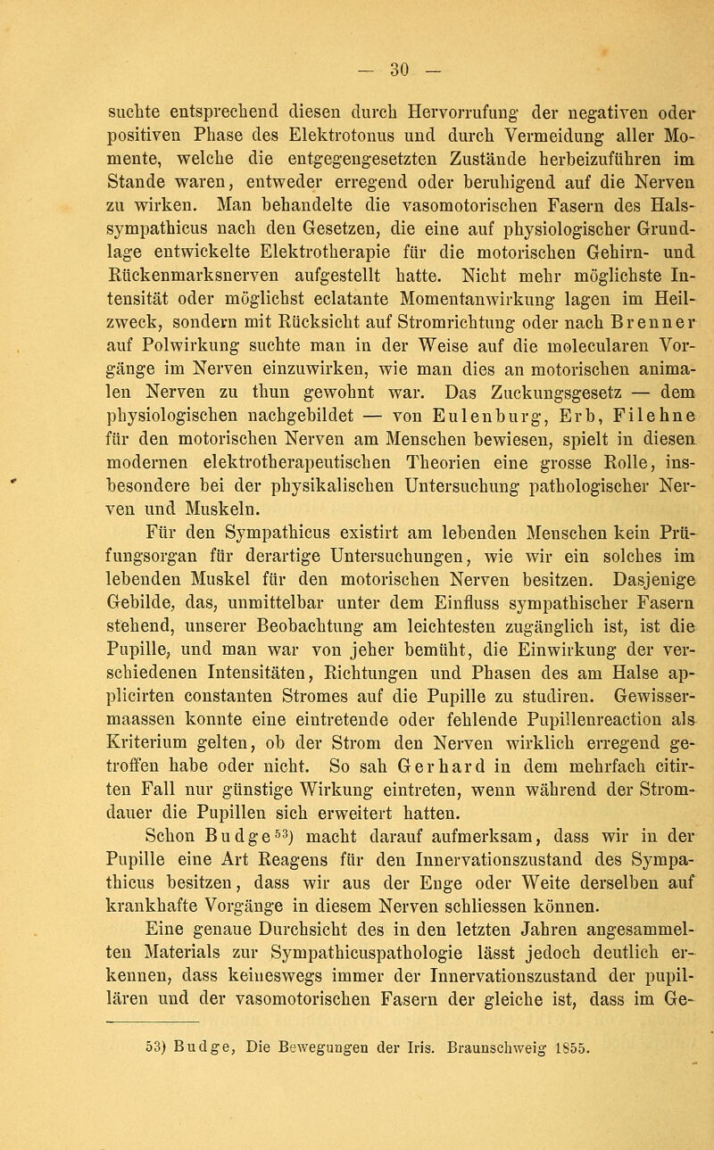 suchte entsprechend diesen durch Hervorrufung der negativen oder positiven Phase des Elektrotonus und durch Vermeidung aller Mo- mente, welche die entgegengesetzten Zustände herbeizuführen im Stande waren, entweder erregend oder beruhigend auf die Nerven zu wirken. Man behandelte die vasomotorischen Fasern des Hals- sympathicus nach den Gesetzen, die eine auf physiologischer Grund- lage entwickelte Elektrotherapie für die motorischen Gehirn- und Rückenmarksnerven aufgestellt hatte. Nicht mehr möglichste In- tensität oder möglichst eclatante Momentanwirkung lagen im Heil- zweck, sondern mit Rücksicht auf Stromrichtung oder nach Brenner auf Polwirkung suchte man in der Weise auf die molecularen Vor- gänge im Nerven einzuwirken, wie man dies an motorischen anima- len Nerven zu thun gewohnt war. Das Zuckungsgesetz — dem physiologischen nachgebildet — von Eulenburg, Erb, Filehne für den motorischen Nerven am Menschen bewiesen, spielt in diesen modernen elektrotherapeutischen Theorien eine grosse Rolle, ins- besondere bei der physikalischen Untersuchung pathologischer Ner- ven und Muskeln. Für den Sympathicus existirt am lebenden Menschen kein Prü* fungsorgan für derartige Untersuchungen, wie wir ein solches im lebenden Muskel für den motorischen Nerven besitzen. Dasjenige Gebilde, das, unmittelbar unter dem Einfluss sympathischer Fasern stehend, unserer Beobachtung am leichtesten zugänglich ist, ist die Pupille, und man war von jeher bemüht, die Einwirkung der ver- schiedenen Intensitäten, Richtungen und Phasen des am Halse ap- plicirten constanten Stromes auf die Pupille zu studiren. Gewisser- maassen konnte eine eintretende oder fehlende Pupillenreaction als Kriterium gelten, ob der Strom den Nerven wirklich erregend ge- troffen habe oder nicht. So sah Gerhard in dem mehrfach citir- ten Fall nur günstige Wirkung eintreten, wenn während der Strom- dauer die Pupillen sich erweitert hatten. Schon Budgets) macht darauf aufmerksam, dass wir in der Pupille eine Art Reagens für den Innervationszustand des Sympa- thicus besitzen, dass wir aus der Enge oder Weite derselben auf krankhafte Vorgänge in diesem Nerven schliessen können. Eine genaue Durchsicht des in den letzten Jahren angesammel- ten Materials zur Sympathicuspathologie lässt jedoch deutlich er* kennen, dass keineswegs immer der Innervationszustand der pupil- lären und der vasomotorischen Fasern der gleiche ist, dass im Ge- 53) Budge, Die Bewegungen der Iris. Braunschweig 1855.