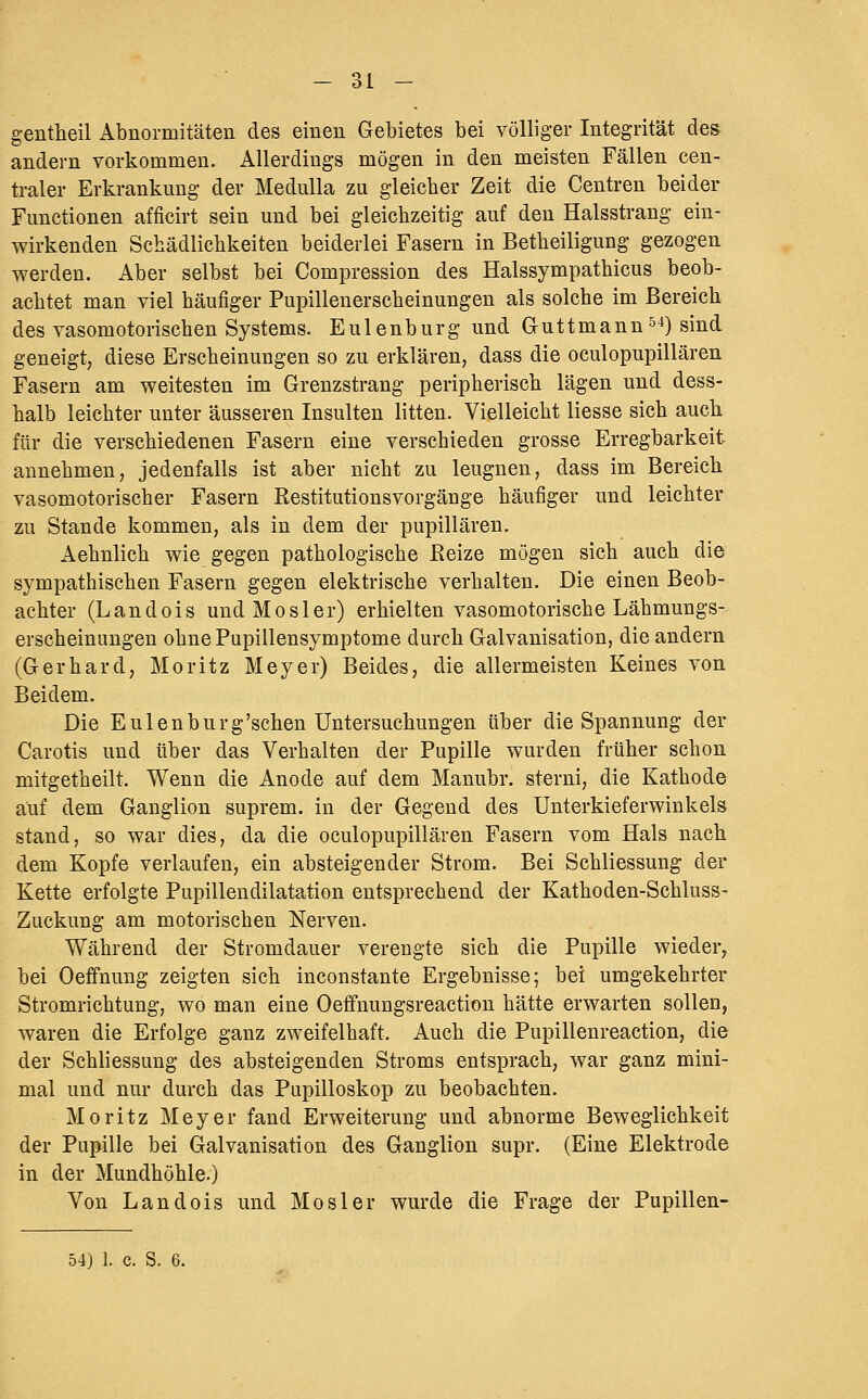 1 I — Ol — gentheil Abnormitäten des einen Gebietes bei völliger Integrität des andern vorkommen. Allerdings mögen in den meisten Fällen cen- traler Erkrankung der MeduUa zu gleicher Zeit die Centren beider Functionen afficirt sein und bei gleichzeitig auf den Halsstrang ein- wirkenden Schädlichkeiten beiderlei Fasern in Betheiligung gezogen vperden. Aber selbst bei Compression des Halssympathicus beob- achtet man viel häufiger Pupillenerscheinungen als solche im Bereich des vasomotorischen Systems. Eulenburg und Guttmann^^) sind geneigt, diese Erscheinungen so zu erklären, dass die oculopupillären Fasern am weitesten im Grenzstrang peripherisch lägen und dess- halb leichter unter äusseren Insulten litten. Vielleicht liesse sich auch für die verschiedenen Fasern eine verschieden grosse Erregbarkeit annehmen, jedenfalls ist aber nicht zu leugnen, dass im Bereich vasomotorischer Fasern Restitutionsvorgänge häufiger und leichter zu Stande kommen, als in dem der pupillären. Aehnlich wie gegen pathologische Reize mögen sich auch die sympathischen Fasern gegen elektrische verhalten. Die einen Beob- achter (Landois uudMosler) erhielten vasomotorische Lähmungs- erscheinungen ohne Pupillensymptome durch Galvanisation, die andern (Gerhard, Moritz Meyer) Beides, die allermeisten Keines von Beidem. Die Eulenburg'schen Untersuchungen über die Spannung der Carotis und über das Verhalten der Pupille wurden früher schon mitgetheilt. Wenn die Anode auf dem Manubr. sterni, die Kathode auf dem Ganglion suprem. in der Gegend des Unterkieferwinkels stand, so war dies, da die oculopupillären Fasern vom Hals nach dem Kopfe verlaufen, ein absteigender Strom. Bei Schliessung der Kette erfolgte Pupillendilatation entsprechend der Kathoden-Schluss- Zuckung am motorischen Nerven. Während der Stromdauer verengte sich die Pupille wieder, bei Oeffnung zeigten sich inconstante Ergebnisse; bei umgekehrter Stromrichtung, wo man eine Oeffnungsreaction hätte erwarten sollen, waren die Erfolge ganz zweifelhaft. Auch die Pupillenreaction, die der Schliessung des absteigenden Stroms entsprach, war ganz mini- mal und nur durch das Pupilloskop zu beobachten. Moritz Meyer fand Erweiterung und abnorme Beweglichkeit der Pupille bei Galvanisation des Ganglion supr. (Eine Elektrode in der Mundhöhle.) Von Landois und Mos 1er wurde die Frage der Pupillen-