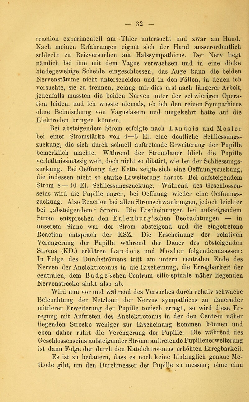 reaction experimentell am- Thier untersucht und zwar am Hund. Nach meinen Erfahrungen eignet sich der Hund ausserordentlich schlecht zu Reizversuchen am Halssympathicus. Der Nerv liegt nämlich bei ihm mit dem Vagus verwachsen und in eine dicke bindegewebige Scheide eingeschlossen, das Auge kann die beiden Nervenstämme nicht unterscheiden und in den Fällen, in denen ich versuchte, sie zu trennen, gelang mir dies erst nach längerer Arbeit, jedenfalls mussten die beiden Nerven unter der schwierigen Opera- tion leiden, uud ich wusste niemals, ob ich den reinen Sympathicus ohne Beimischung von Vagusfasern und umgekehrt hatte auf die Elektroden bringen können. Bei absteigendem Strom erfolgte nach Landois und Mos 1er bei einer Stromstärke von 4—6 El. eine deutliche Schliessungs- zuckung, die sich durch schnell auftretende Erweiterung der Pupille bemerklich machte. Während der Stromdauer blieb die Pupille verhältnissmässig weit, doch nicht so dilatirt, wie bei der Schliessungs- zuckung. Bei Oeffnung der Kette zeigte sich eine Oeffnungszuckung, die indessen nicht so starke Erweiterung darbot. Bei aufsteigendem Strom 8 —10 El. Schliessungszuckung, Während des Geschlossen- seins wird die Pupille enger, bei Oeffnung wieder eine Oeffnungs- zuckung. Also Reaction bei allen Stromschwankungen, jedoch leichter bei „absteigendem Strom. Die Erscheinungen bei aufsteigendem Strom entsprechen den Eulen bürg'sehen Beobachtungen — in unserem Sinne ^var der Strom absteigend und die eingetretene Reaction entsprach der KSZ. Die Erscheinung der relativen Verengerung der Pupille während der Dauer des absteigenden Stroms (KD.) erklären Landois und Mosler folgendermaassen: In Folge des Durchströmens tritt am untern centralen Ende des Nerven der Anelektrotonus in die Erscheinung, die Erregbarkeit der centralen, dem Budge'schen Centrum cilio-spinale näher liegenden Nervenstrecke sinkt also ab. Wird nun vor und während des Versuches durch relativ schwache Beleuchtung der Netzhaut der Nervus sympathicus zu dauernder mittlerer Erweiterung der Pupille tonisch erregt, so wird diese Er- regung mit Auftreten des Anelektrotonus in der den Centren näher liegenden Strecke weniger zur Erscheinung kommen können und eben daher rührt die Verengerung der Pupille. Die während des Geschlossenseins aufsteigender Ströme auftretende Pupillenerweiterung ist dann Folge der durch den Katelektrotonus erhöhten Erregbarkeit. Es ist zu bedauern, dass es noch keine hinlänglich genaue Me- thode gibt, um den Durchmesser der Pupille zu messen; ohne eine