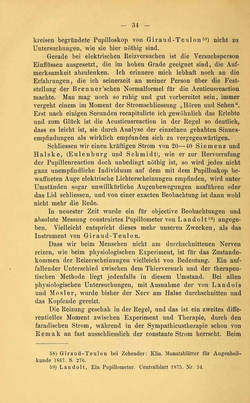 - 34 - kreisen begründete Pupilloskop von Giraud-Teulon^?) nicht zu Untersuchungen, wie sie hier nöthig sind. Gerade bei elektrischen Reizversuchen ist die Versuchsperson Einflüssen ausgesetzt, die im hohen Grade geeignet sind, die Auf- merksamkeit abzulenken. Ich erinnere mich lebhaft noch an die Erfahrungen, die ich seinerzeit an meiner Person über die Fest- stellung der Brenn er'sehen Normalformel für die Acuticusreaction machte. Man mag noch so ruhig und gut vorbereitet sein, immer vergeht einem im Moment der Stromschliessung „Hören und Sehen. Erst nach einigen Secunden recapitulirte ich gewöhnlich das Erlebte und zum Glück ist die Acusticusreaction in der Regel so deutlich, dass es leicht ist, sie durch Analyse der einzelnen gehabten Sinnes- empfindungen als wirklich empfunden sich zu vergegenwärtigen. Schliessen wir einen kräftigen Strom von 20—40 Siemens und Halske, (Eulenburg und Schmidt), wie er zur Hervorrufung der Pupillenreaction doch unbedingt nöthig ist, so wird jedes nicht ganz unempfindliche Individuum auf dem mit dem Pupilloskop be- waffneten Auge elektrische Lichterscheinungen empfinden, wird unter Umständen sogar unwillkürliche Augenbewegungen ausführen oder das Lid schliessen, und von einer exacten Beobachtung ist dann wohl nicht mehr die Rede. In neuester Zeit wurde ein für objective Beobachtungen und absolute Messung construirtes Pupillometer von Landolt^^) angege- ben. Vielleicht entspricht dieses mehr unseren Zwecken, als das Instrument von Giraud-Teulon. Dass wir beim Menschen nicht am durchschnittenen Nerven reizen, wie beim physiologischen Experiment, ist für das Zustande- kommen der Reizerscheinungen vielleicht von Bedeutung. Ein auf- fallender Unterschied zwischen dem Thierversuch und der therapeu- tischen Methode liegt jedenfalls in diesem Umstand. Bei allen physiologischen Untersuchungen, mit Ausnahme der von Landois und Mosler, wurde bisher der Nerv am Halse durchschnitten und das Kopfende gereizt. Die Reizung geschah in der Regel, und das ist ein zweites diffe- rentielles Moment zwischen Experiment und Therapie, durch den faradischen Strom, während in der Sympathicustherapie schon von Remak an fast ausschliesslich der constante Strom herrscht. Beim 58) Giraud-Teulon bei Zehender: Klin. Monatsblätter für Augenheil- kunde 1867. S. 276.