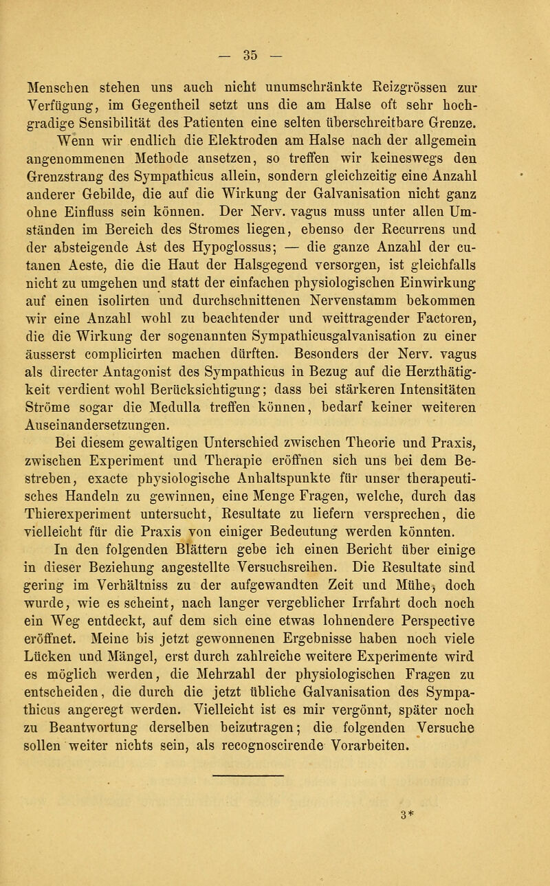 Menschen stehen uns auch nicht unumschränkte Reizgrössen zur Verfügung, im Gegentheil setzt uns die am Halse oft sehr hoch- gradige Sensibilität des Patienten eine selten überschreitbare Grenze. Wenn wir endlich die Elektroden am Halse nach der allgemein angenommenen Methode ansetzen, so treifen wir keineswegs den Grenzstrang des Sympathicus allein, sondern gleichzeitig eine Anzahl anderer Gebilde, die auf die Wirkung der Galvanisation nicht ganz ohne Einfluss sein können. Der Nerv, vagus muss unter allen Um- ständen im Bereich des Stromes liegen, ebenso der Recurrens und der absteigende Ast des Hypoglossus; — die ganze Anzahl der cu- tanen Aeste, die die Haut der Halsgegend versorgen, ist gleichfalls nicht zu umgehen und statt der einfachen physiologischen Einwirkung auf einen isolirten und durchschnittenen Nervenstamm bekommen wir eine Anzahl wohl zu beachtender und weittragender Factoren, die die Wirkung der sogenannten Sympathicusgalvanisation zu einer äusserst complicirten machen dürften. Besonders der Nerv, vagus als directer Antagonist des Sympathicus in Bezug auf die Herzthätig- keit verdient wohl Berücksichtigung; dass bei stärkeren Intensitäten Ströme sogar die Medulla treffen können, bedarf keiner weiteren Auseinandersetzungen, Bei diesem gewaltigen Unterschied zwischen Theorie und Praxis, zwischen Experiment und Therapie eröffnen sich uns bei dem Be- streben, exacte physiologische Anhaltspunkte für unser therapeuti- sches Handeln zu gewinnen, eine Menge Fragen, welche, durch das Thierexperiment untersucht, Resultate zu liefern versprechen, die vielleicht für die Praxis von einiger Bedeutung werden könnten. In den folgenden Blättern gebe ich einen Bericht über einige in dieser Beziehung angestellte Versuchsreihen. Die Resultate sind gering im Verhältniss zu der aufgewandten Zeit und Mühe, doch wurde, wie es scheint, nach langer vergeblicher Irrfahrt doch noch ein Weg entdeckt, auf dem sich eine etwas lohnendere Perspective eröffnet. Meine bis jetzt gewonnenen Ergebnisse haben noch viele Lücken und Mängel, erst durch zahlreiche weitere Experimente wird es möglich werden, die Mehrzahl der physiologischen Fragen zu entscheiden, die durch die jetzt übliche Galvanisation des Sympa- thicus angeregt werden. Vielleicht ist es mir vergönnt, später noch zu Beantwortung derselben beizutragen; die folgenden Versuche sollen weiter nichts sein, als recognoscirende Vorarbeiten. 3*