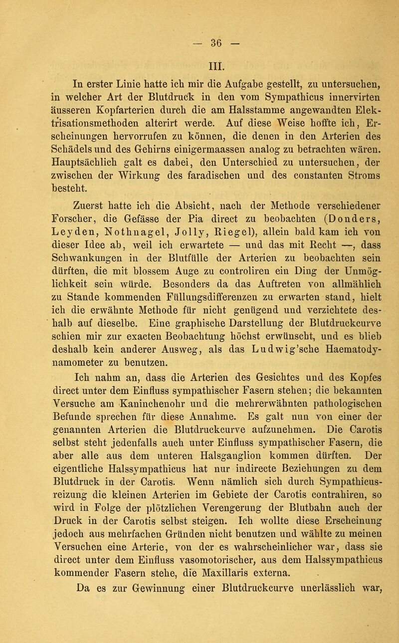 III. In erster Linie hatte ich mir die Aufgabe gestellt, zu untersuchen, in welcher Art der Blutdruck in den vom Sympathicus innervirten äusseren Kopfarterien durch die am Halsstamme angewandten Elek- trisationsmethoden alterirt werde. Auf diese Weise hoffte ich, Er- scheinungen hervorrufen zu können, die denen in den Arterien des Schädels und des Gehirns einigermaassen analog zu betrachten wären. Hauptsächlich galt es dabei, den Unterschied zu untersuchen, der zwischen der Wirkung des faradischen und des constanten Stroms besteht. Zuerst hatte ich die Absicht, nach der Methode verschiedener Forscher, die Gefässe der Pia direct zu beobachten (Donders, Leyden, Nothnagel, Jolly, Riegel), allein bald kam ich von dieser Idee ab, weil ich erwartete — und das mit Recht —, dass Schwankungen in der Blutfülle der Arterien zu beobachten sein dürften, die mit blossem Auge zu controliren ein Ding der Unmög- lichkeit sein würde. Besonders da das Auftreten von allmählich zu Stande kommenden Füllungsdifferenzen zu erwarten stand, hielt ich die erwähnte Methode für nicht genügend und verzichtete des- halb auf dieselbe. Eine graphische Darstellung der Blutdruckcurve schien mir zur exacten Beobachtung höchst erwünscht, und es blieb deshalb kein anderer Ausweg, als das Ludwig'sche Haematody- namometer zu benutzen. Ich nahm an, dass die Arterien des Gesichtes und des Kopfes direct unter dem Einfluss sympathischer Fasern stehen; die bekannten Versuche am Kaninchenohr und die mehrerwähnten pathologischen Befunde sprechen für diese Annahme. Es galt nun von einer der genannten Arterien die Blutdruckcurve aufzunehmen. Die Carotis selbst steht jedenfalls auch unter Einfluss sympathischer Fasern, die aber alle aus dem unteren Halsganglion kommen dürften. Der eigentliche Halssympathicus hat nur indirecte Beziehungen zu dem Blutdruck in der Carotis. Wenn nämlich sich durch Sympathicus- reizung die kleinen Arterien im Gebiete der Carotis contrahiren, so wird in Folge der plötzlichen Verengerung der Blutbahn auch der Druck in der Carotis selbst steigen. Ich wollte diese Erscheinung jedoch aus mehrfachen Gründen nicht benutzen und wählte zu meinen Versuchen eine Arterie, von der es wahrscheinlicher war, dass sie direct unter dem Einfluss vasomotorischer, aus dem Halssympathicus kommender Fasern stehe, die Maxillaris externa. Da es zur Gewinnung einer Blutdruckcurve unerlässlich war,