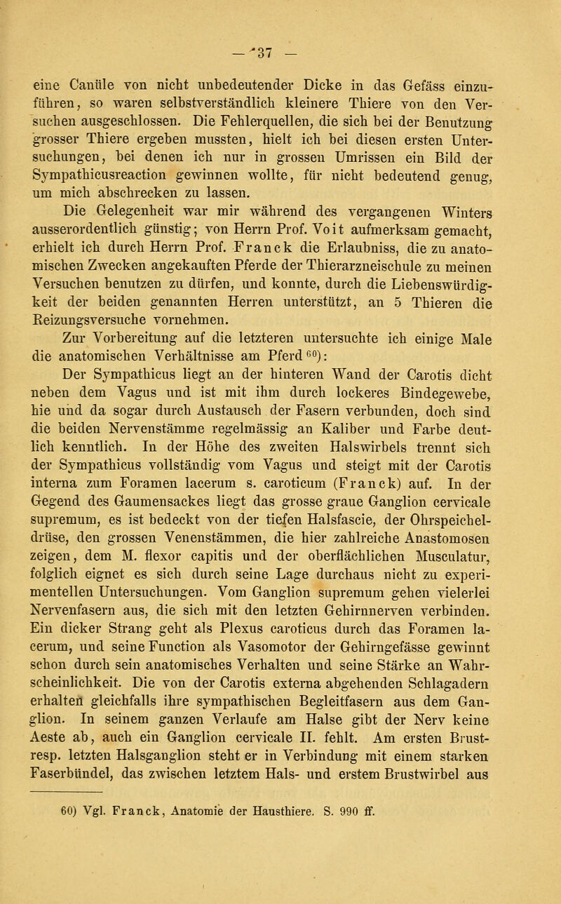 eine Caniile von nicht unbedeutender Dicke in das Gefäss einzu- führen, so waren selbstverständlich kleinere Thiere von den Ver- suchen ausgeschlossen. Die Fehlerquellen, die sich bei der Benutzung grosser Thiere ergeben mussten, hielt ich bei diesen ersten Unter- suchungen, bei denen ich nur in grossen Umrissen ein Bild der Sympathicusreaction gewinnen wollte, für nicht bedeutend genug, um mich abschrecken zu lassen. Die Gelegenheit war mir während des vergangenen Winters ausserordentlich günstig; von Herrn Prof. Vo i t aufmerksam gemacht, erhielt ich durch Herrn Prof. Franck die Erlaubniss, die zu anato- mischen Zwecken angekauften Pferde der Thierarzneischule zu meinen Versuchen benutzen zu dürfen, und konnte, durch die Liebenswürdig- keit der beiden genannten Herren unterstützt, an 5 Thieren die Keizungsversuche vornehmen. Zur Vorbereitung auf die letzteren untersuchte ich einige Male die anatomischen Verhältnisse am Pferd ßo); Der Sympathicus liegt an der hinteren Wand der Carotis dicht neben dem Vagus und ist mit ihm durch lockeres Bindegewebe, hie und da sogar durch Austausch der Fasern verbunden, doch sind die beiden Nervenstämme regelmässig an Kaliber und Farbe deut- lich kenntlich. In der Höhe des zweiten Halswirbels trennt sich der Sympathicus vollständig vom Vagus und steigt mit der Carotis interna zum Foramen lacerum s. caroticum (Franck) auf. In der Gegend des Gaumensackes liegt das grosse graue Ganglion cervicale supremum, es ist bedeckt von der tiefen Halsfascie, der Ohrspeichel- drüse, den grossen Venenstämmen, die hier zahlreiche Anastomosen zeigen, dem M. flexor capitis und der oberflächlichen Musculatur, folglich eignet es sich durch seine Lage durchaus nicht zu experi- mentellen Untersuchungen. Vom Ganglion supremum gehen vielerlei Nervenfasern aus, die sich mit den letzten Gehirnnerven verbinden. Ein dicker Strang geht als Plexus caroticus durch das Foramen la- cerum, und seine Function als Vasomotor der Gehirngefässe gewinnt schon durch sein anatomisches Verhalten und seine Stärke an Wahr- scheinlichkeit. Die von der Carotis externa abgehenden Schlagadern erhalten gleichfalls ihre sympathischen Begleitfasern aus dem Gan- glion. In seinem ganzen Verlaufe am Halse gibt der Nerv keine Aeste ab, auch ein Ganglion cervicale II. fehlt. Am ersten Brust- resp. letzten Halsganglion steht er in Verbindung mit einem starken Faserbündel, das zwischen letztem Hals- und erstem Brustwirbel aus 60) Vgl. Franck, Anatomie der Hausthiere. S. 990 ff.