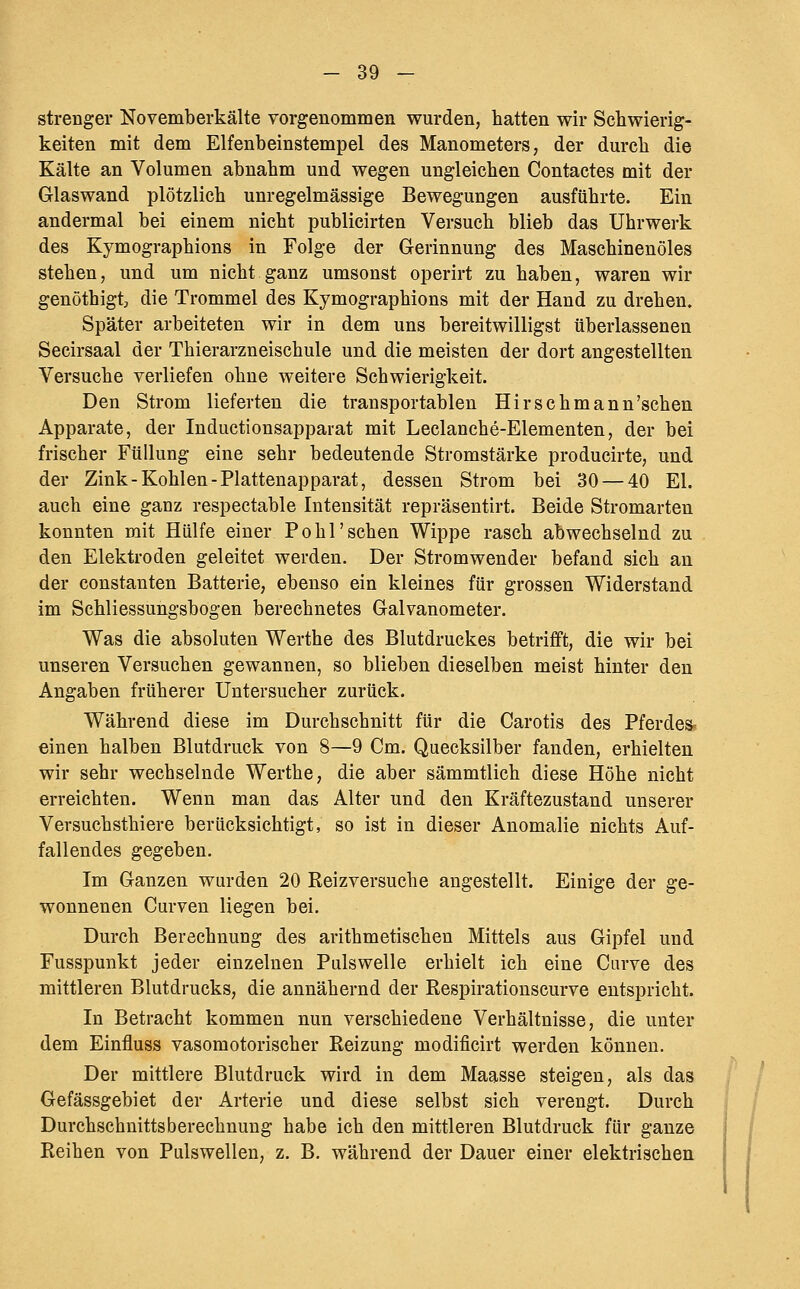 strenger Novemberkälte vorgenommen wurden, hatten wir Schwierig- keiten mit dem Elfenbeinstempel des Manometers, der durch die Kälte an Volumen abnahm und wegen ungleichen Contactes mit der Glaswand plötzlich unregelmässige Bewegungen ausführte. Ein andermal bei einem nicht publicirten Versuch blieb das Uhrwerk des Kymographions in Folge der Gerinnung des Maschinenöles stehen, und um nicht ganz umsonst operirt zu haben, waren wir genöthigtj die Trommel des Kymographions mit der Hand zu drehen. Später arbeiteten wir in dem uns bereitwilligst überlassenen Secirsaal der Thierarzneischule und die meisten der dort angestellten Versuche verliefen ohne weitere Schwierigkeit. Den Strom lieferten die transportablen Hirschmann'schen Apparate, der Inductionsapparat mit Leclanche-Elementen, der bei frischer Füllung eine sehr bedeutende Stromstärke producirte, und der Zink-Kohlen-Plattenapparat, dessen Strom bei 30 — 40 El. auch eine ganz respectable Intensität repräsentirt. Beide Stromarten konnten mit Hülfe einer Po hl'sehen Wippe rasch abwechselnd zu den Elektroden geleitet werden. Der Stromwender befand sich an der Constanten Batterie, ebenso ein kleines für grossen Widerstand im Schliessungsbogen berechnetes Galvanometer. Was die absoluten Werthe des Blutdruckes betrifft, die wir bei unseren Versuchen gewannen, so blieben dieselben meist hinter den Angaben früherer Untersucher zurück. Während diese im Durchschnitt für die Carotis des Pferdes? einen halben Blutdruck von 8—9 Cm. Quecksilber fanden, erhielten wir sehr wechselnde Werthe, die aber sämmtlich diese Höhe nicht erreichten. Wenn man das Alter und den Kräftezustand unserer Vevsuchsthiere berücksichtigt, so ist in dieser Anomalie nichts Auf- fallendes gegeben. Im Ganzen wurden 20 Reizversuche angestellt. Einige der ge- wonnenen Curven liegen bei. Durch Berechnung des arithmetischen Mittels aus Gipfel und Fusspunkt jeder einzelnen Pulswelle erhielt ich eine Ciirve des mittleren Blutdrucks, die annähernd der Respirationscurve entspricht. In Betracht kommen nun verschiedene Verhältnisse, die unter dem Einfluss vasomotorischer Reizung modificirt werden können. Der mittlere Blutdruck wird in dem Maasse steigen, als das Gefässgebiet der Arterie und diese selbst sich verengt. Durch Durchschnittsberechnung habe ich den mittleren Blutdruck für ganze Reihen von Pulswellen, z. B. während der Dauer einer elektrischen