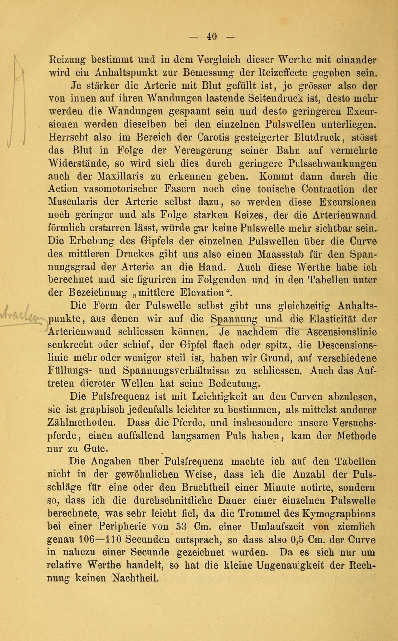 Reizung bestimmt und in dem Vergleich dieser Werthe mit einander wird ein Anhaltspunkt zur Bemessung der Reizeifecte gegeben sein. Je stärker die Arterie mit Blut gefüllt ist, je grösser also der von innen auf ihren Wandungen lastende Seitendruck ist, desto mehr werden die Wandungen gespannt sein und desto geringeren Excur- sionen werden dieselben bei den einzelnen Pulswellen unterliegen. Herrscht also im Bereich der Carotis gesteigerter Blutdruck, stösst das Blut in Folge der Verengerung seiner Bahn auf vermehrte Widerstände, so wird sich dies durch geringere Pulsschwankungen auch der Maxillaris zu erkennen geben. Kommt dann durch die Action vasomotorischer Fasern noch eine tonische Contraction der Muscularis der Arterie selbst dazu, so werden diese Excursionen noch geringer und als Folge starken Reizes, der die Arterienwand förmlich erstarren lässt, würde gar keine Pulswelle mehr sichtbar sein. Die Erhebung des Gipfels der einzelnen Pulswellen über die Curve des mittleren Druckes gibt uns also einen Maassstab für den Span- nungsgrad der Arterie an die Hand. Auch diese Werthe habe ich berechnet und sie figuriren im Folgenden und in den Tabellen unter der Bezeichnung „mittlere Elevation. Die Form der Pulswelle selbst gibt uns gleichzeitig Anhalts- ■^4^ punkte, aus denen wir auf die Spannung und die Elasticität der <Arterienwand schliessen können.^e nachdem die Ascensionslinie senkrecht oder schief, der Gipfel flach oder spitz, die Descensions- linie mehr oder weniger steil ist, haben wir Grund, auf verschiedene Füllungs- und Spannungsverhältnisse zu schliessen. Auch das Auf- treten dicroter Wellen hat seine Bedeutung. Die Pulsfrequenz ist mit Leichtigkeit an den Curven abzulesen, sie ist graphisch jedenfalls leichter zu bestimmen, als mittelst anderer Zählmethoden. Dass die Pferde, und insbesondere unsere Versuchs- pferde, einen auffallend langsamen Puls haben, kam der Methode nur zu Gute. Die Angaben über Pulsfrequenz machte ich auf den Tabellen nicht in der gewöhnlichen Weise, dass ich die Anzahl der Puls- schläge für eine oder den Bruchtheil einer Minute notirte, sondern so, dass ich die durchschnittliche Dauer einer einzelnen Pulswelle berechnete, was sehr leicht fiel, da die Trommel des Kymographions bei einer Peripherie von 53 Cm. einer Umlaufszeit von ziemlich genau 106—110 Secunden entsprach, so dass also 0,5 Cm. der Curve in nahezu einer Secunde gezeichnet wurden. Da es sich nur um relative Werthe handelt, so hat die kleine Ungenauigkeit der Rech- nung keinen Nachtheil.